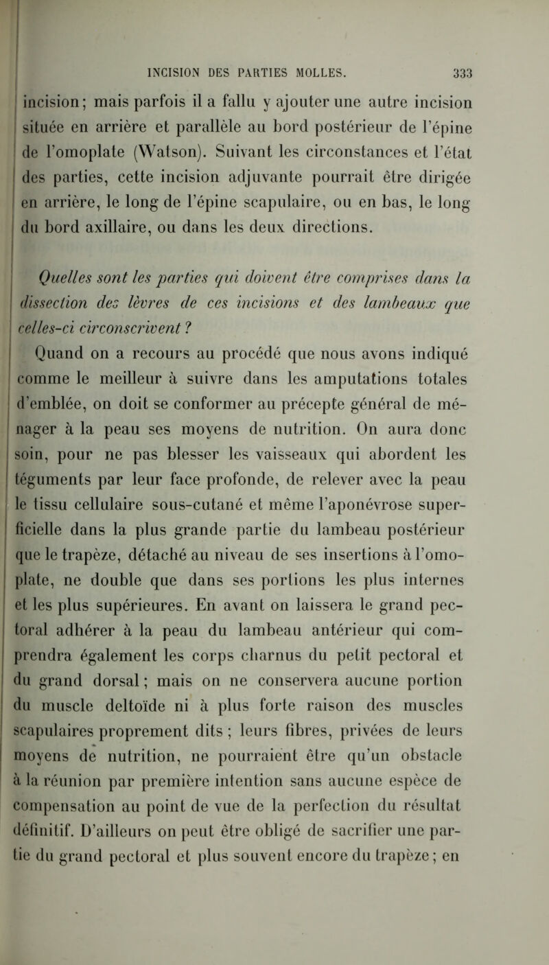 incision; mais parfois il a fallu y ajouter une autre incision ! située en arrière et parallèle au bord postérieur de l’épine de l’omoplate (Watson). Suivant les circonstances et l’état des parties, cette incision adjuvante pourrait être dirigée | en arrière, le long de l’épine scapulaire, ou en bas, le long du bord axillaire, ou dans les deux directions. Quelles sont les parties qui doivent être comprises dans la dissection des lèvres de ces incisions et des lambeaux que celles-ci circonscrivent ? Quand on a recours au procédé que nous avons indiqué 1 comme le meilleur à suivre dans les amputations totales d’emblée, on doit se conformer au précepte général de mé- nager à la peau ses moyens de nutrition. On aura donc ! soin, pour ne pas blesser les vaisseaux qui abordent les téguments par leur face profonde, de relever avec la peau le tissu cellulaire sous-cutané et même l’aponévrose super- I fîcielle dans la plus grande partie du lambeau postérieur que le trapèze, détaché au niveau de ses insertions à l’omo- plate, ne double que dans ses portions les plus internes et les plus supérieures. En avant on laissera le grand pec- toral adhérer à la peau du lambeau antérieur qui com- prendra également les corps charnus du petit pectoral et du grand dorsal ; mais on ne conservera aucune portion du muscle deltoïde ni à plus forte raison des muscles scapulaires proprement dits ; leurs fibres, privées de leurs moyens de nutrition, ne pourraient être qu’un obstacle à la réunion par première intention sans aucune espèce de compensation au point de vue de la perfection du résultat définitif. D’ailleurs on peut être obligé de sacrifier une par- tie du grand pectoral et plus souvent encore du trapèze ; en