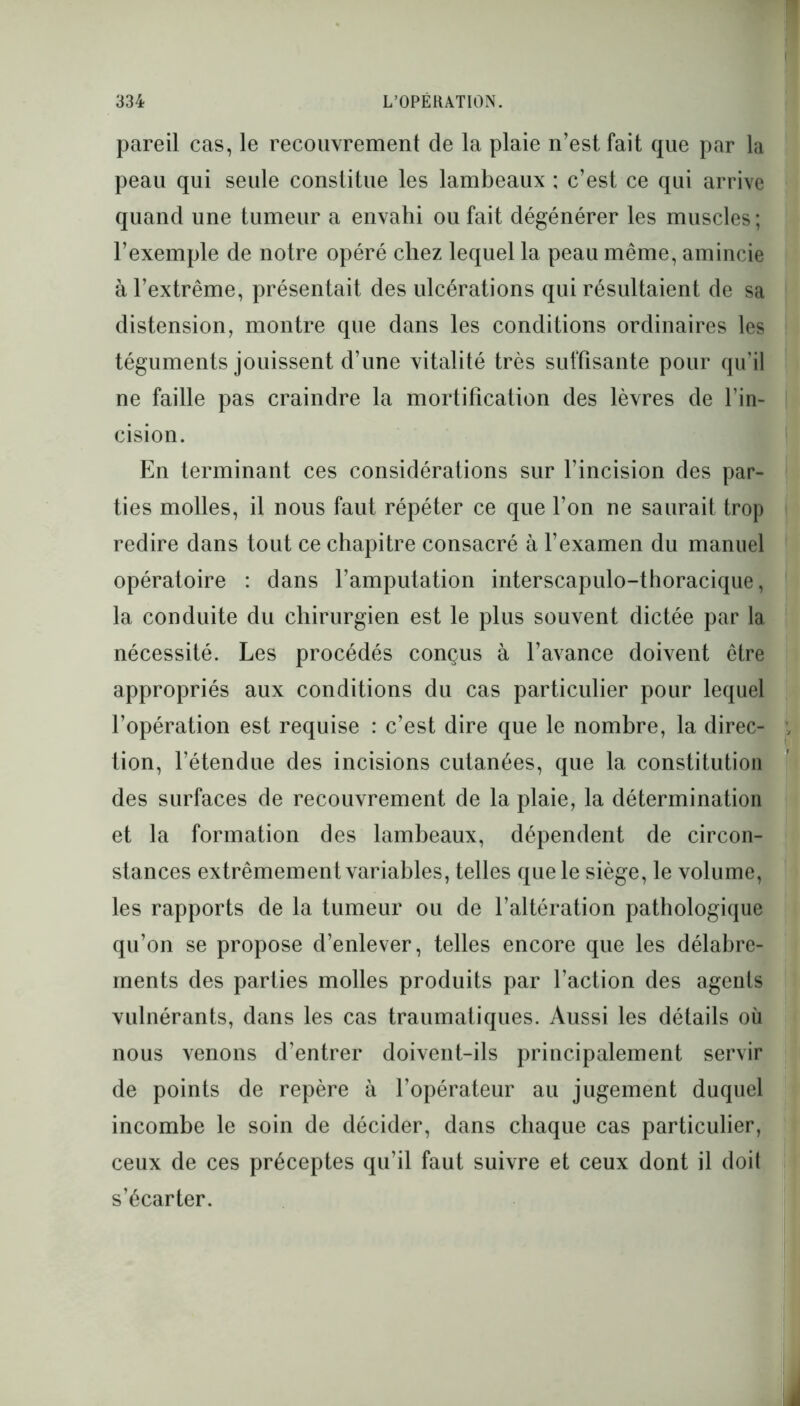 pareil cas, le recouvrement de la plaie n’est fait que par la peau qui seule constitue les lambeaux : c’est ce qui arrive quand une tumeur a envahi ou fait dégénérer les muscles ; l’exemple de notre opéré chez lequel la peau même, amincie à l’extrême, présentait des ulcérations qui résultaient de sa distension, montre que dans les conditions ordinaires les téguments jouissent d’une vitalité très suffisante pour qu’il ne faille pas craindre la mortification des lèvres de l’in- cision. En terminant ces considérations sur l’incision des par- ties molles, il nous faut répéter ce que l’on ne saurait trop redire dans tout ce chapitre consacré à l’examen du manuel opératoire : dans l’amputation interscapulo-thoracique, la conduite du chirurgien est le plus souvent dictée par la nécessité. Les procédés conçus à l’avance doivent être appropriés aux conditions du cas particulier pour lequel l’opération est requise : c’est dire que le nombre, la direc- tion, l’étendue des incisions cutanées, que la constitution des surfaces de recouvrement de la plaie, la détermination et la formation des lambeaux, dépendent de circon- stances extrêmement variables, telles que le siège, le volume, les rapports de la tumeur ou de l’altération pathologique qu’on se propose d’enlever, telles encore que les délabre- ments des parties molles produits par l’action des agents vulnérants, dans les cas traumatiques. Aussi les détails où nous venons d’entrer doivent-ils principalement servir de points de repère à l’opérateur au jugement duquel incombe le soin de décider, dans chaque cas particulier, ceux de ces préceptes qu’il faut suivre et ceux dont il doit s’écarter.