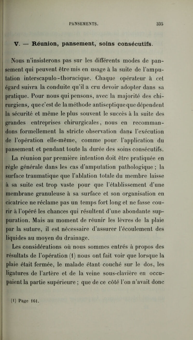 V. — Réunion, pansement, soins consécutifs. Nous n’insisterons pas sur les différents modes de pan- sement qui peuvent être mis en usage à la suite de l’ampu- tation interscapulo-thoracique. Chaque opérateur à cet égard suivra la conduite qu’il a cru devoir adopter dans sa pratique. Pour nous qui pensons, avec la majorité des chi- rurgiens, que c’est de la méthode antiseptique que dépendent la sécurité et même le plus souvent le succès à la suite des grandes entreprises chirurgicales, nous en recomman- dons formellement la stricte observation dans l’exécution de l’opération elle-même, comme pour, l’application du pansement et pendant toute la durée des soins consécutifs. La réunion par première intention doit être pratiquée en règle générale dans les cas d’amputation pathologique ; la surface traumatique que l’ablation totale du membre laisse à sa suite est trop vaste pour que l’établissement d’une membrane granuleuse à sa surface et son organisation en cicatrice ne réclame pas un temps fort long et ne fasse cou- rir à l’opéré les chances qui résultent d’une abondante sup- puration. Mais au moment de réunir les lèvres de la plaie par la suture, il est nécessaire d’assurer l’écoulement des liquides au moyen du drainage. Les considérations où nous sommes entrés à propos des résultats de l’opération (1) nous ont fait voir que lorsque la plaie était fermée, le malade étant couché sur le dos, les ligatures de l’artère et de la veine sous-clavière en occu- paient la partie supérieure ; que de ce côté l’on n’avait donc (1) Page 16i.