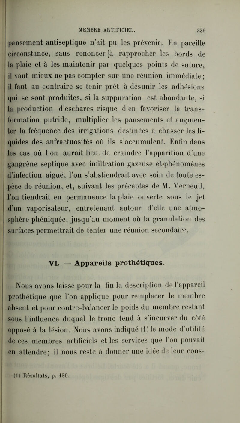 pansement antiseptique n’ait pu les prévenir. En pareille circonstance, sans renoncer [à rapprocher les bords de la plaie et à les maintenir par quelques points de suture, il vaut mieux ne pas compter sur une réunion immédiate ; il faut au contraire se tenir prêt à désunir les adhésions qui se sont produites, si la suppuration est abondante, si la production d’eschares risque d’en favoriser la trans- formation putride, multiplier les pansements et augmen- ter la fréquence des irrigations destinées à chasser les li- quides des anfractuosités où ils s’accumulent. Enfin dans les cas où l’on auraitlieu.de craindre l’apparition d’une gangrène septique avec infiltration gazeuse et-phénomènes d’infection aiguë, l’on s’abstiendrait avec- soin de toute es- pèce de réunion, et, suivant les préceptes de M. Verneuil, l’on tiendrait en permanence la plaie ouverte sous le jet d’un vaporisateur, entretenant autour d’elle une atmo- sphère phéniquée, jusqu’au moment où la granulation des surfaces permettrait de tenter une réunion secondaire. VI. — Appareils prothétiques. Nous avons laissé pour la fin la description de l’appareil prothétique que l’on applique pour remplacer le membre absent et pour contre-balancer le poids du membre restant sous l’influence duquel le tronc tend à s’incurver du côté opposé à la lésion. Nous avons indiqué (1) le mode d’utilité de ces membres artificiels et les services que l’on pouvail en attendre; il nous reste à donner une idée de leur cons- (1) Résultats, p. 180.