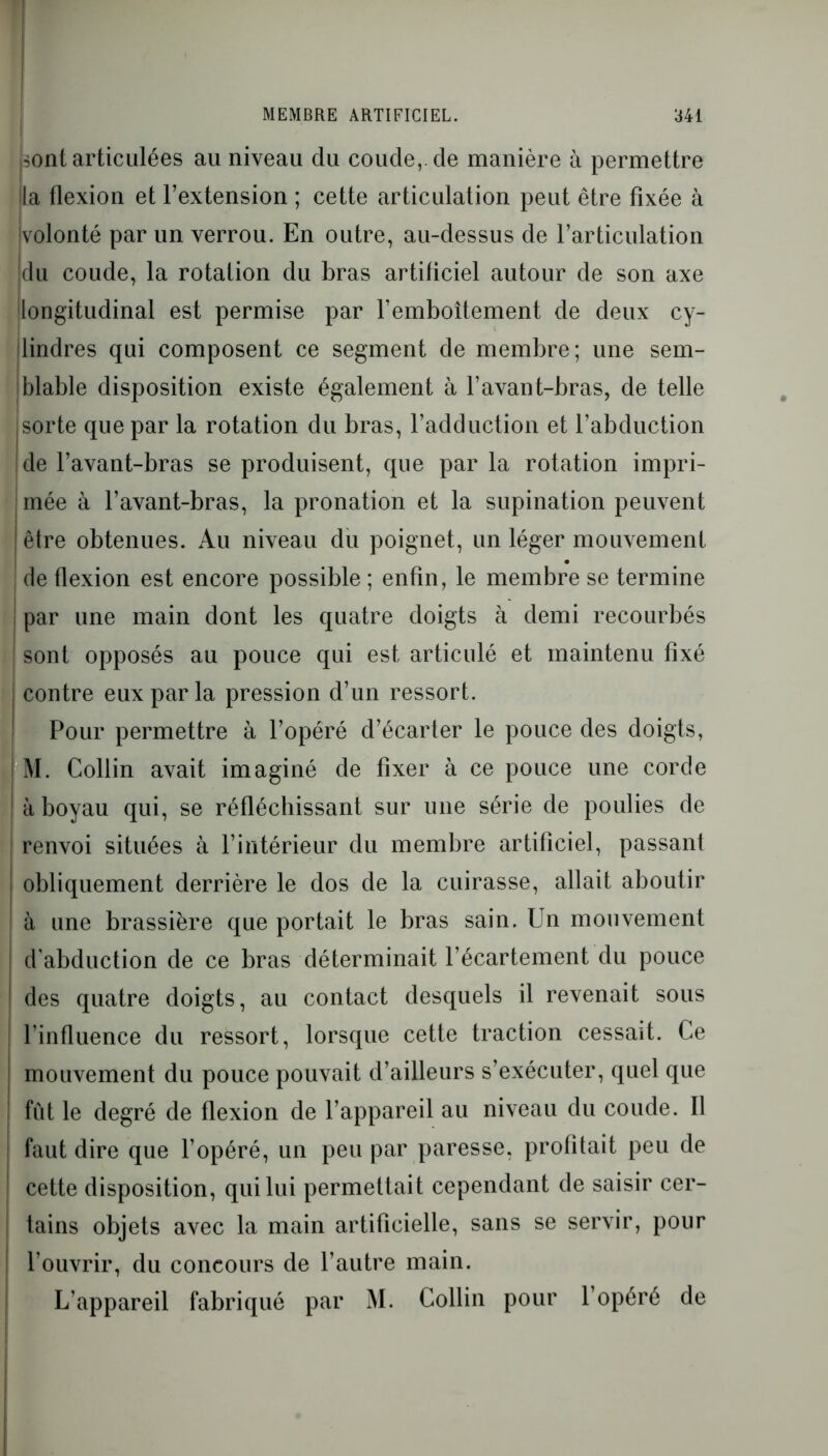 sont articulées au niveau du coude,, de manière à permettre la flexion et l’extension ; cette articulation peut être fixée à volonté par un verrou. En outre, au-dessus de l’articulation du coude, la rotation du bras artificiel autour de son axe longitudinal est permise par l’emboîtement de deux cy- (lindres qui composent ce segment de membre; une sem- blable disposition existe également à l’avant-bras, de telle sorte que par la rotation du bras, l’adduction et l’abduction de l’avant-bras se produisent, que par la rotation impri- j mée à l’avant-bras, la pronation et la supination peuvent I être obtenues. Au niveau du poignet, un léger mouvement de flexion est encore possible ; enfin, le membre se termine ! par une main dont les quatre doigts à demi recourbés sont opposés au pouce qui est articulé et maintenu fixé contre eux par la pression d’un ressort. Pour permettre à l’opéré d’écarter le pouce des doigts, M. Collin avait imaginé de fixer à ce pouce une corde à boyau qui, se réfléchissant sur une série de poulies de renvoi situées à l’intérieur du membre artificiel, passant j obliquement derrière le dos de la cuirasse, allait aboutir à une brassière que portait le bras sain. Un mouvement d’abduction de ce bras déterminait l’écartement du pouce des quatre doigts, au contact desquels il revenait sous l’influence du ressort, lorsque cette traction cessait. Ce mouvement du pouce pouvait d’ailleurs s’exécuter, quel que fût le degré de flexion de l’appareil au niveau du coude. Il faut dire que l’opéré, un peu par paresse, profitait peu de cette disposition, qui lui permettait cependant de saisir cer- tains objets avec la main artificielle, sans se servir, pour l’ouvrir, du concours de l’autre main. L’appareil fabriqué par M. Collin pour l’opéré de