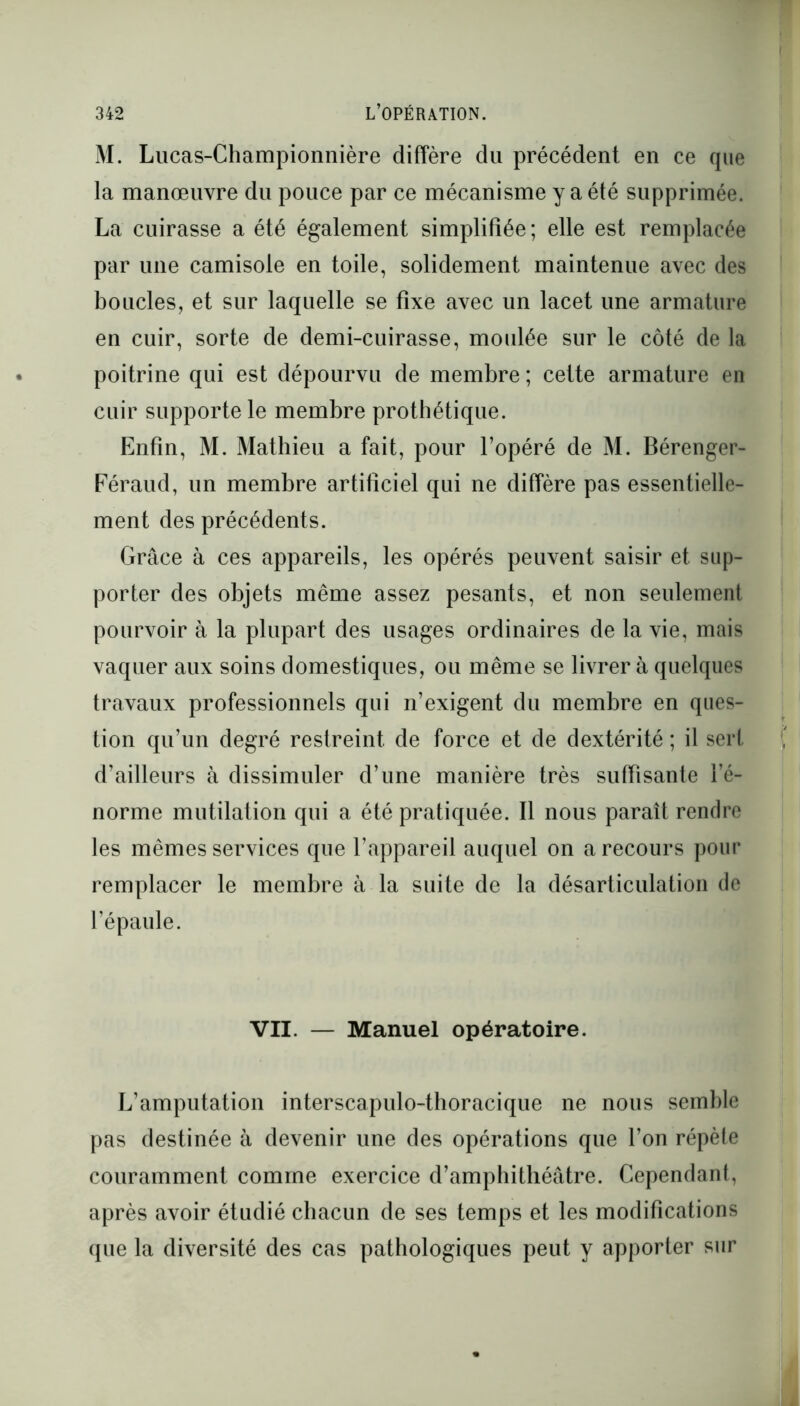 M. Lucas-Championnière diffère du précédent en ce que la manœuvre du pouce par ce mécanisme y a été supprimée. La cuirasse a été également simplifiée; elle est remplacée par une camisole en toile, solidement maintenue avec des boucles, et sur laquelle se fixe avec un lacet une armature en cuir, sorte de demi-cuirasse, moulée sur le côté de la poitrine qui est dépourvu de membre ; cette armature en cuir supporte le membre prothétique. Enfin, M. Mathieu a fait, pour l’opéré de M. Bérenger- Féraud, un membre artificiel qui ne diffère pas essentielle- ment des précédents. Grâce à ces appareils, les opérés peuvent saisir et sup- porter des objets même assez pesants, et non seulement pourvoir à la plupart des usages ordinaires de la vie, mais vaquer aux soins domestiques, ou même se livrer à quelques travaux professionnels qui n’exigent du membre en ques- tion qu’un degré restreint de force et de dextérité ; il sert d’ailleurs à dissimuler d’une manière très suffisante l’é- norme mutilation qui a été pratiquée. Il nous paraît rendre les mêmes services que l’appareil auquel on a recours pour remplacer le membre à la suite de la désarticulation de l’épaule. VII. — Manuel opératoire. L’amputation interscapulo-thoracique ne nous semble pas destinée à devenir une des opérations que l’on répète couramment comme exercice d’amphithéâtre. Cependant, après avoir étudié chacun de ses temps et les modifications que la diversité des cas pathologiques peut y apporter sur