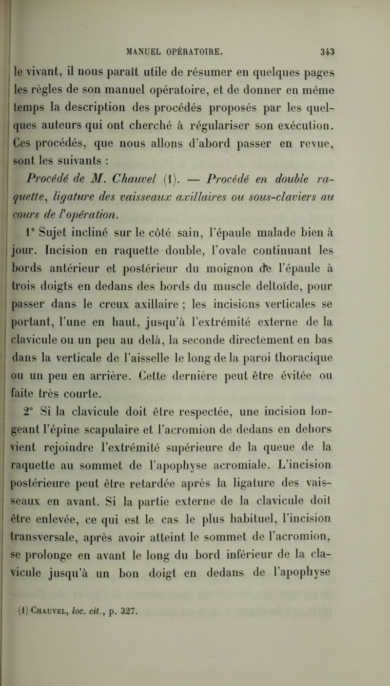 le vivant, il nous paraît utile de résumer en quelques pages I les règles de son manuel opératoire, et de donner en même temps la description des procédés proposés par les quel- ques auteurs qui ont cherché à régulariser son exécution. ; Ces procédés, que nous allons d’abord passer en revue, sont les suivants : Procédé de M. Chauvel (1). — Procédé en double ra- quette, ligature des vaisseaux axillaires ou sous-claviers au cours de l'opération. 1° Sujet incliné sur le côté sain, l’épaule malade bien à jour. Incision en raquette double, l’ovale continuant les bords antérieur et postérieur du moignon d*e l’épaule à trois doigts en dedans des bords du muscle deltoïde, pour passer dans le creux axillaire ; les incisions verticales se portant, l’une en haut, jusqu’à l’extrémité externe de la ! clavicule ou un peu au delà, la seconde directement en bas dans la verticale de l’aisselle le long de la paroi thoracique ! ou un peu en arrière. Cette dernière peut être évitée ou faite très courte. 2° Si la clavicule doit être respectée, une incision lon- ! géant l’épine scapulaire et l’acromion de dedans en dehors vient rejoindre l’extrémité supérieure de la queue de la raquette au sommet de l’apophyse acromiale. L’incision postérieure peut être retardée après la ligature des vais- seaux en avant. Si la partie externe de la clavicule doit être enlevée, ce qui est le cas le plus habituel, l’incision transversale, après avoir atteint le sommet de l’acromion, se prolonge en avant le long du bord inférieur de la cla- vicule jusqu’à un bon doigt en dedans de l’apophyse