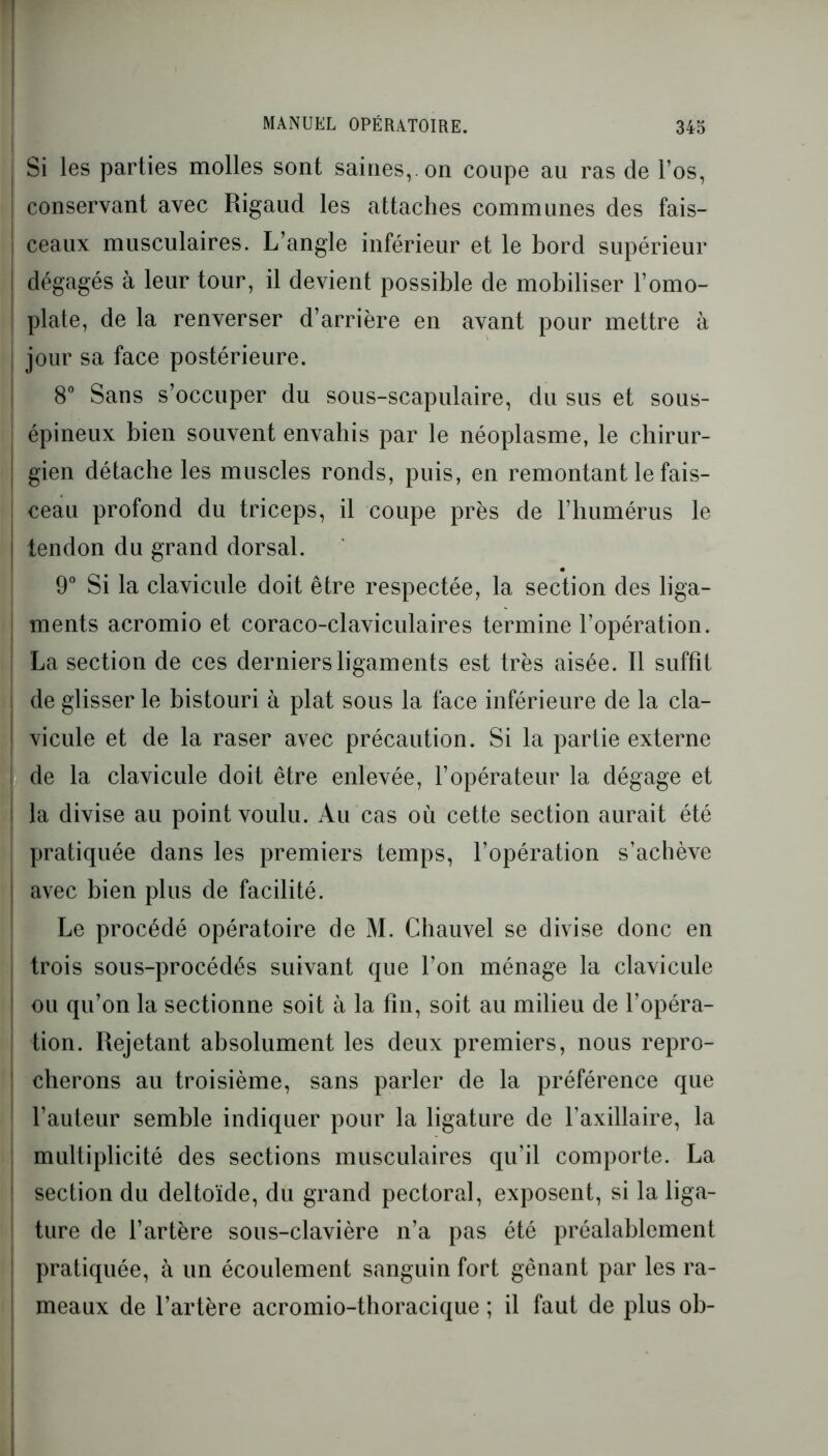 Si les parties molles sont saines,, on coupe au ras de l’os, conservant avec Rigaud les attaches communes des fais- ceaux musculaires. L’angle inférieur et le bord supérieur dégagés à leur tour, il devient possible de mobiliser l’omo- plate, de la renverser d’arrière en avant pour mettre à jour sa face postérieure. 8° Sans s’occuper du sous-scapulaire, du sus et sous- épineux bien souvent envahis par le néoplasme, le chirur- gien détache les muscles ronds, puis, en remontant le fais- ceau profond du triceps, il coupe près de l’humérus le tendon du grand dorsal. 9° Si la clavicule doit être respectée, la section des liga- ments acromio et coraco-claviculaires termine l’opération. La section de ces derniers ligaments est très aisée. Il suffît de glisser le bistouri à plat sous la face inférieure de la cla- vicule et de la raser avec précaution. Si la partie externe de la clavicule doit être enlevée, l’opérateur la dégage et la divise au point voulu. Au cas où cette section aurait été pratiquée dans les premiers temps, l’opération s’achève avec bien plus de facilité. Le procédé opératoire de M. Chauvel se divise donc en trois sous-procédés suivant que l’on ménage la clavicule ou qu’on la sectionne soit à la fin, soit au milieu de l’opéra- tion. Rejetant absolument les deux premiers, nous repro- cherons au troisième, sans parler de la préférence que ; l’auteur semble indiquer pour la ligature de l’axillaire, la ! multiplicité des sections musculaires qu’il comporte. La section du deltoïde, du grand pectoral, exposent, si la liga- ture de l’artère sous-clavière n’a pas été préalablement pratiquée, à un écoulement sanguin fort gênant par les ra- meaux de l’artère acromio-thoracique ; il faut de plus ob-