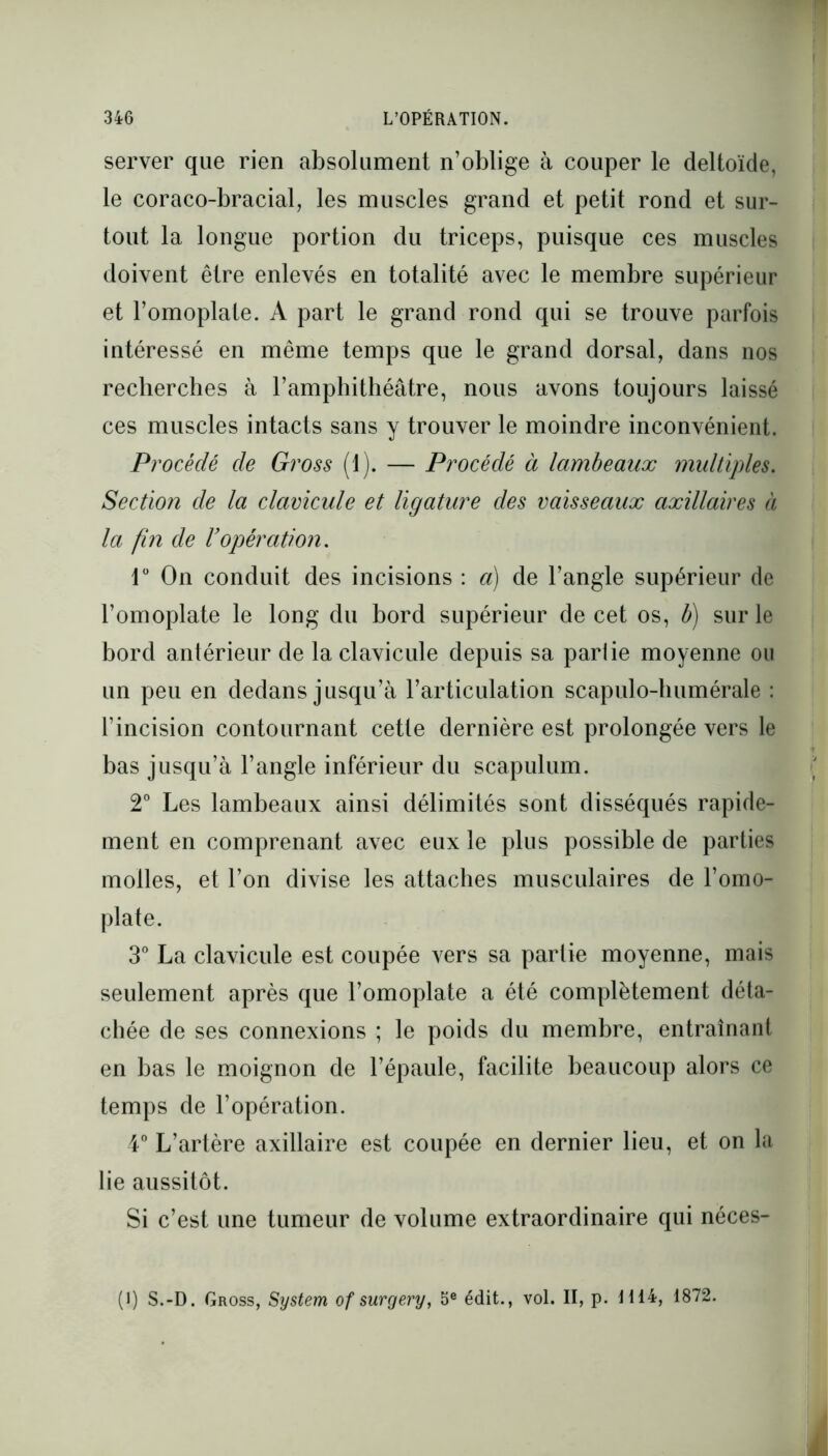 server que rien absolument n’oblige à couper le deltoïde, le coraco-bracial, les muscles grand et petit rond et sur- tout la longue portion du triceps, puisque ces muscles doivent être enlevés en totalité avec le membre supérieur et l’omoplate. A part le grand rond qui se trouve parfois intéressé en même temps que le grand dorsal, dans nos recherches à l’amphithéâtre, nous avons toujours laissé ces muscles intacts sans y trouver le moindre inconvénient. Procédé de Gross (1). — Procédé à lambeaux multiples. Section de la clavicule et ligature des vaisseaux axillaires à la fin de l’opération. 1° On conduit des incisions : a) de l’angle supérieur de l’omoplate le long du bord supérieur de cet os, b) sur le bord antérieur de la clavicule depuis sa partie moyenne ou un peu en dedans jusqu’à l’articulation scapulo-humérale : l’incision contournant cette dernière est prolongée vers le bas jusqu’à l’angle inférieur du scapulum. 2° Les lambeaux ainsi délimités sont disséqués rapide- ment en comprenant avec eux le plus possible de parties molles, et l’on divise les attaches musculaires de l’omo- plate. 3° La clavicule est coupée vers sa partie moyenne, mais seulement après que l’omoplate a été complètement déta- chée de ses connexions ; le poids du membre, entraînant en bas le moignon de l’épaule, facilite beaucoup alors ce temps de l’opération. 4° L’artère axillaire est coupée en dernier lieu, et on la lie aussitôt. Si c’est une tumeur de volume extraordinaire qui néces- (I) S.-D. Gross, System of sur g ery, 5e édit., vol. II, p. H14, 1872.