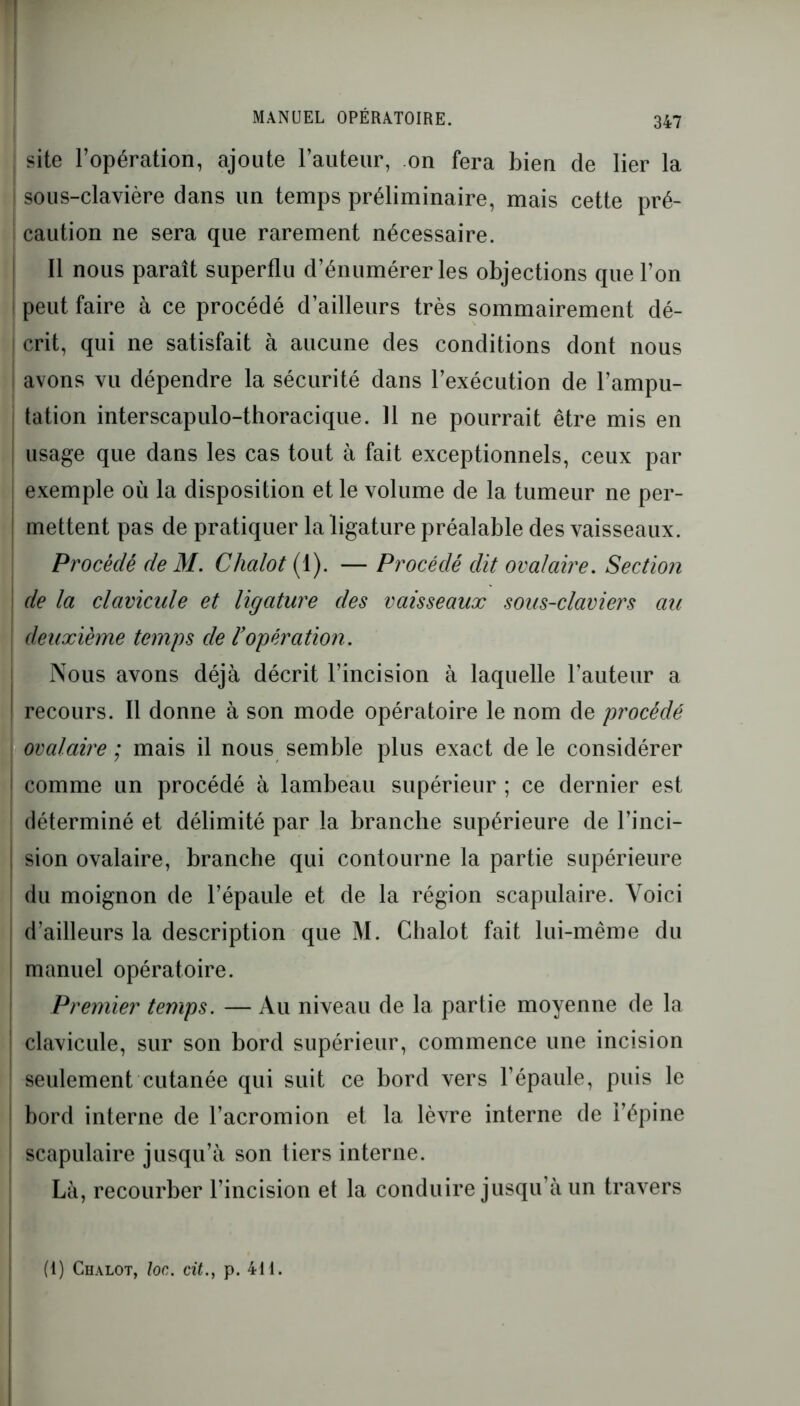 site l’opération, ajoute l’auteur, on fera bien de lier la sous-clavière dans un temps préliminaire, mais cette pré- caution ne sera que rarement nécessaire. Il nous paraît superflu d’énumérer les objections que l’on peut faire à ce procédé d’ailleurs très sommairement dé- crit, qui ne satisfait à aucune des conditions dont nous avons vu dépendre la sécurité dans l’exécution de l’ampu- tation interscapulo-thoracique. 11 ne pourrait être mis en usage que dans les cas tout à fait exceptionnels, ceux par exemple où la disposition et le volume de la tumeur ne per- mettent pas de pratiquer la ligature préalable des vaisseaux. Procède de M. Clialot (1). — Procédé dit ovalaire. Section de la clavicule et ligature des vaisseaux sous-claviers au deuxième temps de l’opération. Nous avons déjà décrit l’incision à laquelle l’auteur a recours. Il donne à son mode opératoire le nom de procédé ovalaire ; mais il nous semble plus exact de le considérer comme un procédé à lambeau supérieur ; ce dernier est déterminé et délimité par la branche supérieure de l’inci- sion ovalaire, branche qui contourne la partie supérieure du moignon de l’épaule et de la région scapulaire. Voici d’ailleurs la description que M. Chalot fait lui-même du manuel opératoire. Premier temps. — Au niveau de la partie moyenne de la clavicule, sur son bord supérieur, commence une incision seulement cutanée qui suit ce bord vers l’épaule, puis le bord interne de l’acromion et la lèvre interne de l’épine scapulaire jusqu’à son tiers interne. Là, recourber l’incision et la conduire jusqu’à un travers