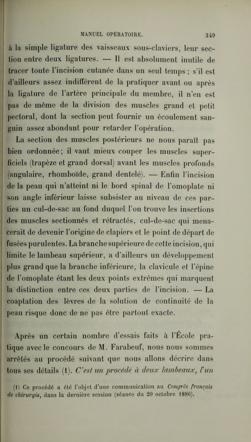 à la simple ligature des vaisseaux sous-claviers, leur sec- tion entre deux ligatures. — Il est absolument inutile de tracer toute l’incision cutanée dans un seul temps ; s’il est d’ailleurs assez indifférent de la pratiquer avant ou après ! la ligature de l’artère principale du membre, il n’en est pas de même de la division des muscles grand et petit j pectoral, dont la section peut fournir un écoulement san- guin assez abondant pour retarder l’opération. La section des muscles postérieurs ne nous paraît pas bien ordonnée; il vaut mieux couper les muscles super- ficiels (trapèze et grand dorsal) avant les muscles profonds (angulaire, rhomboïde, grand dentelé). — Enfin l’incision ! de la peau qui n’atteint ni le bord spinal de l’omoplate ni ! son angle inférieur laisse subsister au niveau de ces par- ties un cul-de-sac au fond duquel l’on trouve les insertions | des muscles sectionnés et rétractés, cul-de-sac qui mena- | cerait de devenir l’origine de clapiers et le point de départ de | fusées purulentes. La branche supérieure de cette incision, qui limite le lambeau supérieur, a d’ailleurs un développement i plus grand que la branche inférieure, la clavicule et l’épine I de l’omoplate étant les deux points extrêmes qui marquent la distinction entre ces deux parties de l’incision. — La coaptation des lèvres de la solution de continuité de la peau risque donc de ne pas être partout exacte. Après un certain nombre d’essais faits à l’Ecole pra- tique avec le concours de M. Farabeuf, nous nous sommes i arrêtés au procédé suivant que nous allons décrire dans ! tous ses détails (1). C’est un procédé à deux lambeaux, l'un (1) Ce procédé a été l’objet d’une communication au Congrès français de chirurgie, dans la dernière session (séance du 20 oclobre 1886).