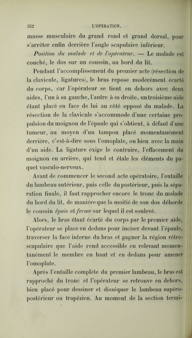 masse musculaire du grand rond et grand dorsal, pour s’arrêter enfin derrière l’angle scapulaire inférieur. Position du malade et de Vopérateur. — Le malade est couché, le dos sur un coussin, au bord du lit. Pendant l’accomplissement du premier acte (résection de la clavicule, ligatures), le bras repose modérément écarté du corps, car l’opérateur se tient en dehors avec deux aides, l’un à sa gauche, l’autre à sa droite, untroisième aide étant placé en face de lui au côté opposé du malade. La résection de la clavicule s’accommode d’une certaine pro- pulsion du moignon de l’épaule qui s’obtient, à défaut d’une tumeur, au moyen d’un tampon placé momentanément derrière, c’est-à-dire sous l’omoplate, ou bien avec la main d’un aide. La ligature exige le contraire, l’effacement du moignon en arrière, qui tend et étale les éléments du pa- quet vasculo-nerveux. Avant de commencer le second acte opératoire, l’entaille du lambeau antérieur, puis celle du postérieur, puis la sépa- ration finale, il faut rapprocher encore le tronc du malade du bord du lit, de manière que la moitié de son dos déborde le coussin épais et ferme sur lequel il est soulevé. Alors, le bras étant écarté du corps par le premier aide, l’opérateur se place en dedans pour inciser devant l’épaule, traverser la face interne du bras et gagner la région rétro- scapulaire que l’aide rend accessible en relevant momen- tanément le membre en haut et en dedans pour amener l’omoplate. Après l’entaille complète du premier lambeau, le bras est rapproché du tronc et l’opérateur se retrouve en dehors, bien placé pour dessiner et disséquer le lambeau supéro- postérieur ou trapézien. Au moment de la section termi-