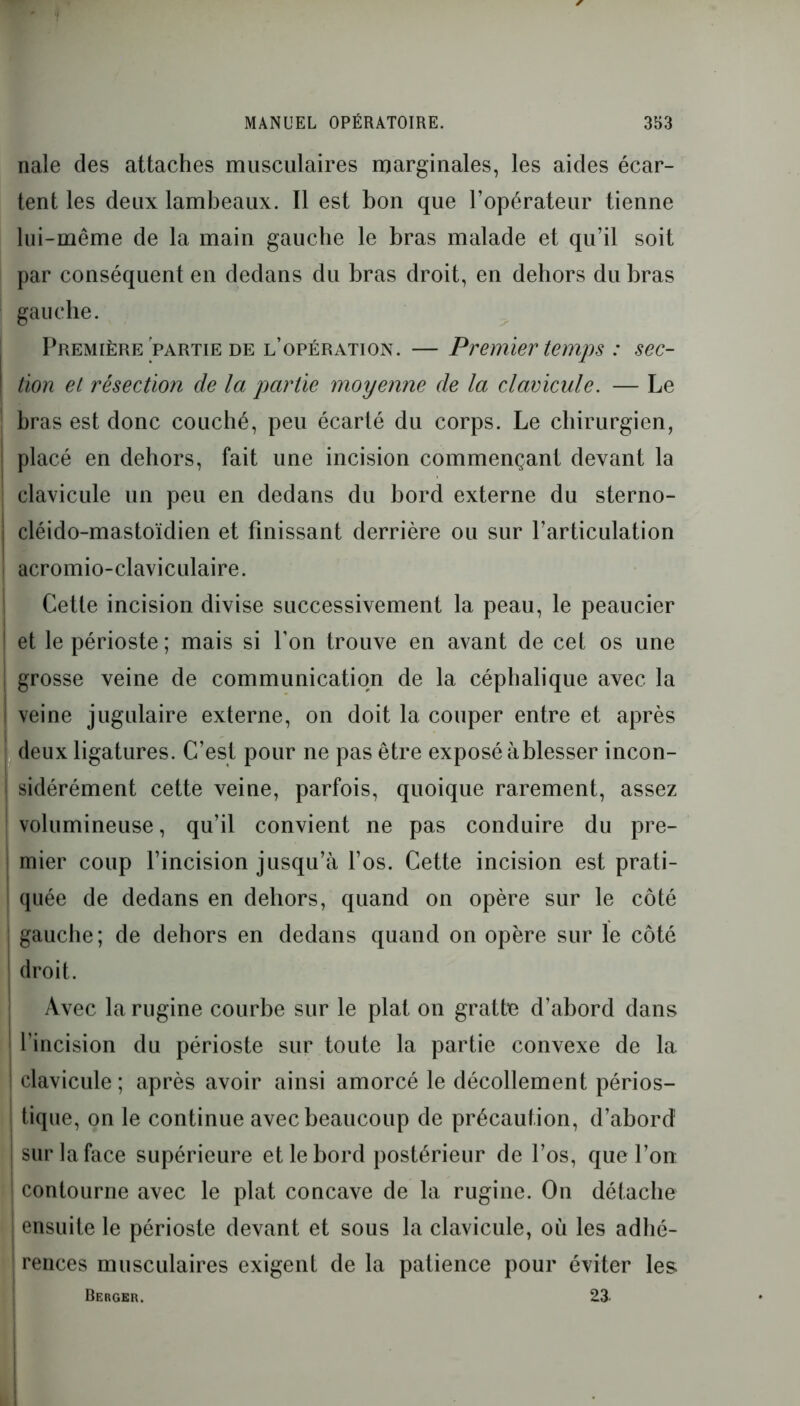 nale des attaches musculaires marginales, les aides écar- tent les deux lambeaux. Il est bon que l’opérateur tienne lui-même de la main gauche le bras malade et qu’il soit par conséquent en dedans du bras droit, en dehors du bras gauche. Première'partie de l’opération. — Premier temps : sec- tion et résection de la partie moyenne de la clavicule. — Le bras est donc couché, peu écarté du corps. Le chirurgien, placé en dehors, fait une incision commençant devant la clavicule un peu en dedans du bord externe du sterno- cléido-mastoïdien et finissant derrière ou sur l’articulation acromio-claviculaire. Cette incision divise successivement la peau, le peaucier ! et le périoste ; mais si Ton trouve en avant de cet os une I grosse veine de communication de la céphalique avec la | veine jugulaire externe, on doit la couper entre et après deux ligatures. C’est pour ne pas être exposé à blesser incon- j sidérément cette veine, parfois, quoique rarement, assez volumineuse, qu’il convient ne pas conduire du pre- mier coup l’incision jusqu’à l’os. Cette incision est prati- quée de dedans en dehors, quand on opère sur le côté . ! gauche; de dehors en dedans quand on opère sur le côté droit. Avec la rugine courbe sur le plat on gratte d’abord dans l’incision du périoste sur toute la partie convexe de la ! clavicule ; après avoir ainsi amorcé le décollement périos- tique, on le continue avec beaucoup de précaution, d’abord | sur la face supérieure et le bord postérieur de l’os, que l’on 1 contourne avec le plat concave de la rugine. On détache ensuite le périoste devant et sous la clavicule, où les adhé- ' rences musculaires exigent de la patience pour éviter les Berger. 23-