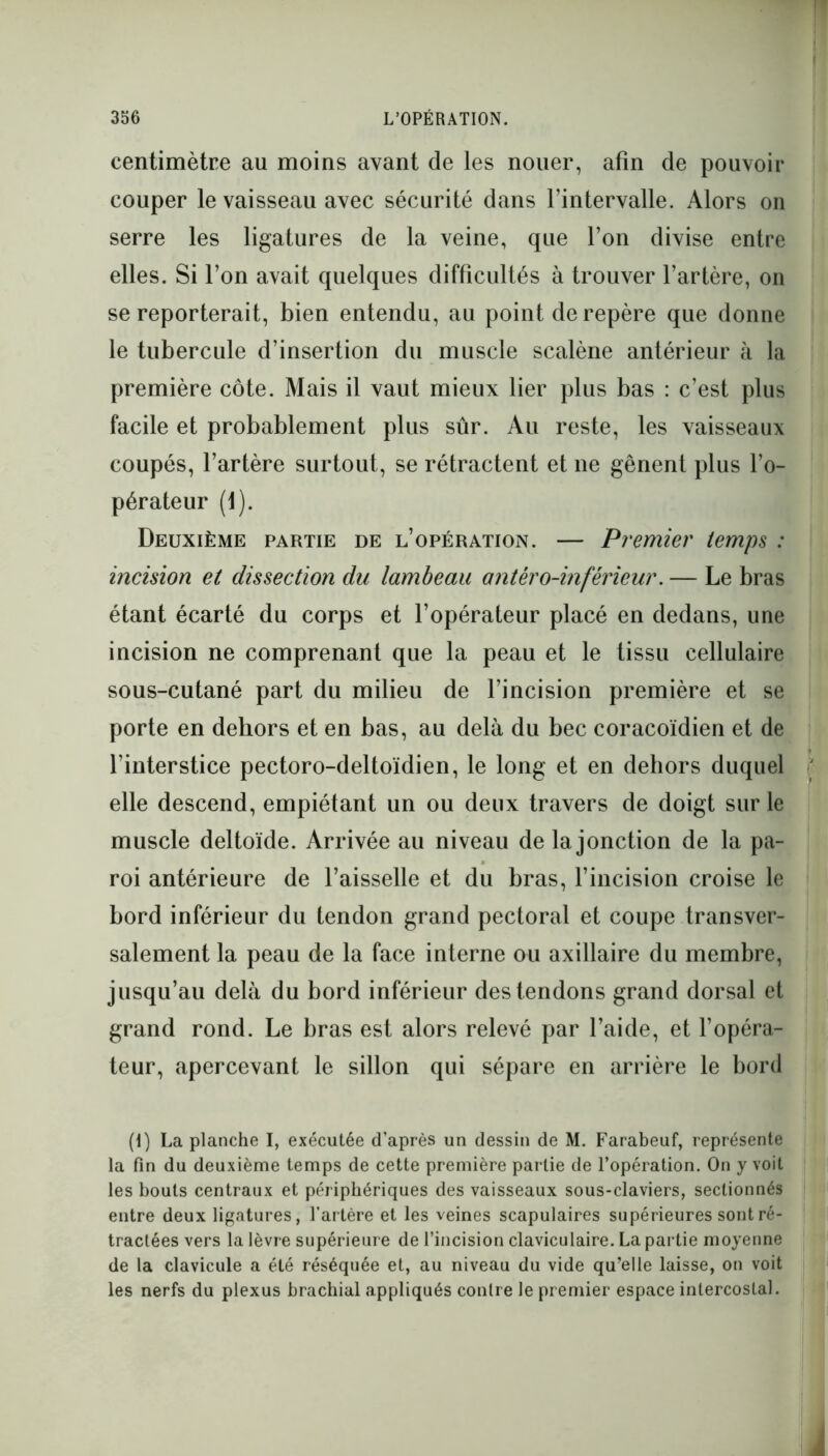 centimètre au moins avant de les nouer, afin de pouvoir couper le vaisseau avec sécurité dans l’intervalle. Alors on serre les ligatures de la veine, que l’on divise entre elles. Si l’on avait quelques difficultés à trouver l’artère, on se reporterait, bien entendu, au point de repère que donne le tubercule d’insertion du muscle scalène antérieur à la première côte. Mais il vaut mieux lier plus bas : c’est plus facile et probablement plus sûr. Au reste, les vaisseaux coupés, l’artère surtout, se rétractent et ne gênent plus l’o- pérateur (1). Deuxième partie de l’opération. — Premier temps : incision et dissection du lambeau antéro-inférieur. — Le bras étant écarté du corps et l’opérateur placé en dedans, une incision ne comprenant que la peau et le tissu cellulaire sous-cutané part du milieu de l’incision première et se porte en dehors et en bas, au delà du bec coracoïdien et de l’interstice pectoro-deltoïdien, le long et en dehors duquel elle descend, empiétant un ou deux travers de doigt sur le muscle deltoïde. Arrivée au niveau de la jonction de la pa- roi antérieure de l’aisselle et du bras, l’incision croise le bord inférieur du tendon grand pectoral et coupe transver- salement la peau de la face interne ou axillaire du membre, jusqu’au delà du bord inférieur des tendons grand dorsal et grand rond. Le bras est alors relevé par l’aide, et l’opéra- teur, apercevant le sillon qui sépare en arrière le bord (I) La planche I, exécutée d’après un dessin de M. Farabeuf, représente la fin du deuxième temps de cette première partie de l’opération. On y voit les bouts centraux et périphériques des vaisseaux sous-claviers, sectionnés entre deux ligatures, l’artère et les veines scapulaires supérieures sont ré- tractées vers la lèvre supérieure de l’incision claviculaire. La partie moyenne de la clavicule a été réséquée et, au niveau du vide qu’elle laisse, on voit les nerfs du plexus brachial appliqués contre le premier espace intercostal.