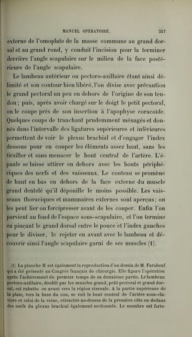 externe de l’omoplate de la masse commune au grand dor- sal et au grand rond, y conduit l’incision pour la terminer derrière l’angle scapulaire sur le milieu de la face posté- rieure de l’angle scapulaire. Le lambeau antérieur ou pectoro-axillaire étant ainsi dé- limité et son contour bien libéré, l’on divise avec précaution le grand pectoral un peu en dehors de l’origine de son ten- don; puis, après avoir chargé sur le doigt le petit pectoral, on le coupe près de son insertion à l’apophyse coracoïde. Quelques coups de tranchant prudemment ménagés et don- nés dans l’intervalle des ligatures supérieures et inférieures permettent de voir le plexus brachial et d’engager l’index dessous pour en couper les éléments assez haut, sans les tirailler et sans menacer le bout central de l’artère. L’é- paule se laisse attirer en dehors avec les bouts périphé- riques des nerfs et des vaisseaux. Le couteau se promène ! de haut en bas en dehors de la face externe du muscle grand dentelé qu’il dépouille le moins possible. Les vais- seaux thoraciques et mammaires externes sont aperçus; on les peut lier ou forcipresser avant de les couper. Enfin l’on parvient au fond de l’espace sous-scapulaire, et l’on termine en pinçant le grand dorsal entre le pouce et l’index gauches pour le diviser, le rejeter en avant avec le lambeau et dé- I couvrir ainsi l’angle scapulaire garni de ses muscles (1). (1) La planche II est également la reproduction d’un dessin de M. Farabeuf quia été présenté au Congrès français de chirurgie. Elle figure l’opération après l’achèvement du premier temps de sa deuxième partie. Le lambeau pectoro-axillaire, doublé par les muscles grand, petit pectoral et grand dor- sal, est rabattu en avant vers la région sternale. A la partie supérieure de la plaie, vers la base du cou, se voit le bout central de l’artère sous-cla- vière et celui de la veine, rétractés au-dessus de la première côte en dedans des nerfs du plexus brachial également sectionnés. Le membre est forte-