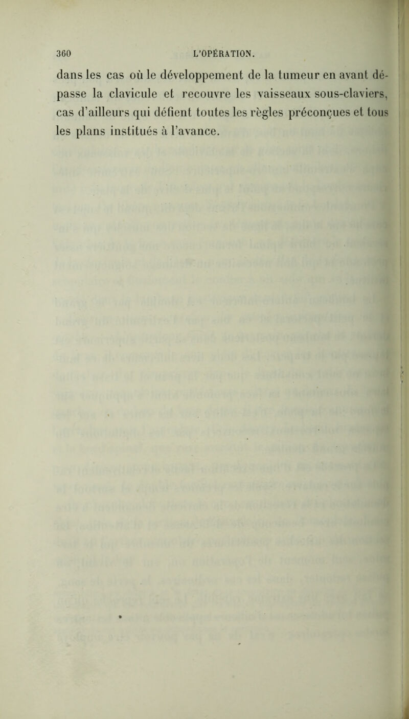 dans les cas où le développement de la tumeur en avant dé- passe la clavicule et recouvre les vaisseaux sous-claviers, cas d’ailleurs qui défient toutes les règles préconçues et tous les plans institués à l’avance.
