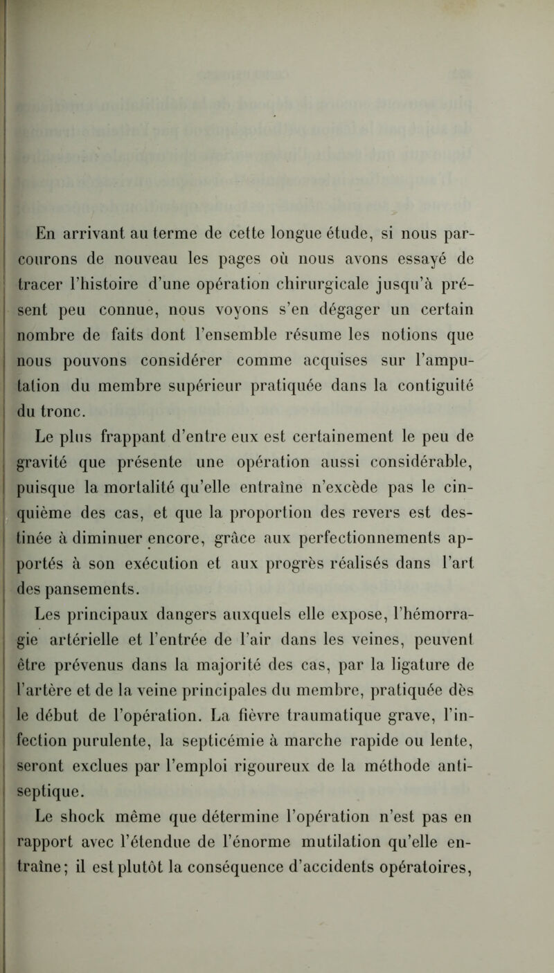 En arrivant au ternie de cette longue étude, si nous par- courons de nouveau les pages où nous avons essayé de tracer l’histoire d’une opération chirurgicale jusqu’à pré- sent peu connue, nous voyons s’en dégager un certain nombre de faits dont l’ensemble résume les notions que j nous pouvons considérer comme acquises sur l’ampu- tation du membre supérieur pratiquée dans la contiguité j du tronc. Le plus frappant d’entre eux est certainement le peu de gravité que présente une opération aussi considérable, i puisque la mortalité qu’elle entraîne n’excède pas le cin- quième des cas, et que la proportion des revers est des- tinée à diminuer encore, grâce aux perfectionnements ap- portés à son exécution et aux progrès réalisés dans l’art des pansements. Les principaux dangers auxquels elle expose, l’hémorra- gie artérielle et l’entrée de l’air dans les veines, peuvent être prévenus dans la majorité des cas, par la ligature de l’artère et de la veine principales du membre, pratiquée dès le début de l’opération. La fièvre traumatique grave, l’in- ! fection purulente, la septicémie à marche rapide ou lente, seront exclues par l’emploi rigoureux de la méthode anti- septique. Le shock même que détermine l’opération n’est pas en rapport avec l’étendue de l’énorme mutilation qu’elle en- traîne; il est plutôt la conséquence d’accidents opératoires,