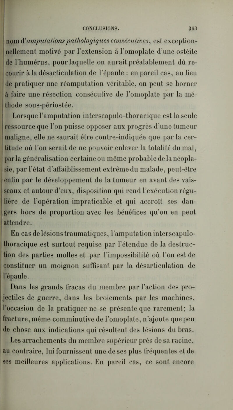 nom d’amputations pathologiques consécutives, est exception- I nettement motivé par l’extension à l’omoplate d’une ostéite de l’humérus, pour laquelle on aurait préalablement dû re- j courir à la désarticulation de l’épaule : en pareil cas, au lieu | de pratiquer une réamputation véritable, on peut se borner à faire une résection consécutive de l’omoplate par la mé- thode sous-périostée. Lorsque l’amputation interscapulo-thoracique est la seule ressource que l’on puisse opposer aux progrès d’une tumeur maligne, elle ne saurait être contre-indiquée que par la cer- titude où l’on serait de ne pouvoir enlever la totalité du mal, parla généralisation certaine ou même probable de la néopla- sie, par l’état d’affaiblissement extrême du malade, peut-être enfin par le développement de la tumeur en avant des vais- seaux et autour d’eux, disposition qui rend l’exécution régu- lière de l’opération impraticable et qui accroît ses dan- j gers hors de proportion avec les bénéfices qu’on en peut . ! attendre. En cas de lésions traumatiques, l’amputation interscapulo- Ihoracique est surtout requise par l’étendue de la destruc- tion des parties molles et par l’impossibilité où l’on est de ! constituer un moignon suffisant par la désarticulation de l’épaule. Dans les grands fracas du membre par l’action des pro- jectiles de guerre, dans les broiements par les machines, ' l’occasion de la pratiquer ne se présente que rarement; la fracture, même comminutive de l’omoplate, n’ajoute que peu de chose aux indications qui résultent des lésions du bras. Les arrachements du membre supérieur près de sa racine, au contraire, lui fournissent une de ses plus fréquentes et de ses meilleures applications. En pareil cas, ce sont encore