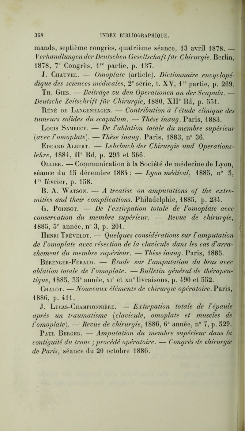 mands, septième congrès, quatrième séance, 13 avril 1878. — Verhandlungender Deutschen Gesellschaft fur Chirurgie. Berlin, 1878, 7e Congrès, lre partie, p. 137. J. Chauvel. — Omoplate (article). Dictionnaire encyclopé- dique des sciences médicales, 2e série, t. XV, lrc partie, p. 269. Th. Gies. — Beitràge zu den Operationen an der Scapula. — Deutsche Zeitschrift fïir Chirurgie, 1880, XIIe Bd, p. 351. Réné de Langenhagen. — Contribution à Vétude clinique des tumeurs solides du scapulum. — Thèse inaug. Paris, 1883. Louis Sambucy. — De l’ablation totale du membre supérieur (avec 1 omoplate). — Thèse inaug. Paris, 1883, n° 36. Ëduard Albert. — Lehrbuch der Chirurgie und Operations- lehre, 1884, IIe Bd, p. 293 et 566. Ollier. — Communication à la Société de médecine de Lyon, séance du 15 décembre 1884 ; — Lyon médical, 1885, n° 5, 1er février, p. 158. B. A. Watson. — A treatise on amputations of the extre- mities and their complications. Philadelphie, 1885, p. 234. G. Poinsot. — De hextirpation totale de l’omoplate avec conservation du membre supérieur. — Revue de chirurgie, 1885, 5e année, n° 3, p. 201. Henri Trévelot. — Quelques considérations sur Vamputation de l’omoplate avec résection de la clavicule dans les cas d’arra- chement du membre supérieur. — Thèse inaug. Paris, 1885. Bérenger-Féraud. — Étude sur l’amputation du bras avec ablation totale de l'omoplate. —Bulletin général de thérapeu- tique, 1885, 55e année, xic et xne livraisons, p. 490 et 552. Chalot. — Nouveaux éléments de chirurgie opératoire. Paris, 1886, p. 411. J. Lucas-Championnière. • — Extirpation totale de l’épaule après un traumatisme (clavicule, omoplate et muscles de l’omoplate). — Revue de chirurgie, 1886, 6e année, n° 7, p. 529. Paul Berger. — Amputation du membre supérieur dans la contiguïté du tronc ;procédé opératoire. — Congrès de chirurgie de Paris, séance du 20 octobre 1886.