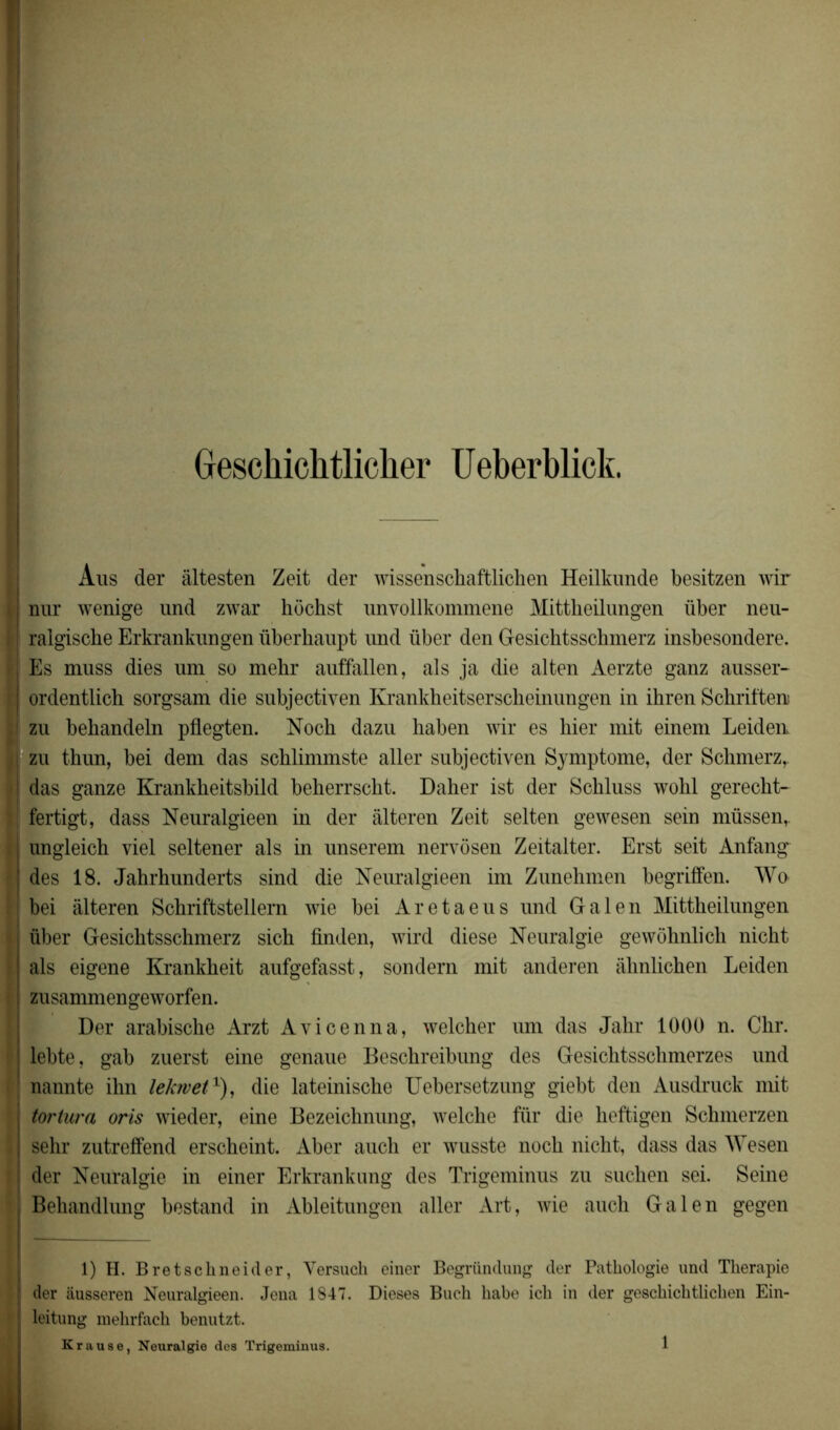 Geschichtlicher Ueberblick. Aus der âltesten Zeit der wissenschaftliclien Heilkunde besitzen wir nur wenige und zwar hochst unyollkommene Mittheilungen über neu- ralgische Erkrankungen überhaupt und über den Gesichtsschmerz insbesondere. Es muss dies um so mehr auffallen, als ja die alten Aerzte ganz ausser- ordentlich sorgsam die subjectiven Krankheitserscheinungen in ihren Schriften zu behandeln pflegten. Noch dazu haben wir es hier mit einem Leiden zu thun, bei dem das schlimmste aller subjectiven Symptôme, der Schmerz, das ganze Krankheitsbild beherrscht. Daher ist der Schluss wohl gerecht- fertigt, dass Neuralgieen in der àlteren Zeit selten gewesen sein müssen, ungleich viel seltener als in unserem nervôsen Zeitalter. Erst seit Anfang des 18. Jahrhunderts sind die Neuralgieen im Zunehmen begriffen. Wo bei âlteren Schriftstellern wie bei Aretaeus und Gai en Mittheilungen über Gesichtsschmerz sich finden, wird diese Neuralgie gewôhnlich nicht als eigene Krankheit aufgefasst, sondern mit anderen âhnlichen Leiden zusammengeworfen. Der arabische Arzt Avicenna, welcher um das Jahr 1000 n. Chr. lebte, gab zuerst eine genaue Beschreibung des Gesiclitsschmerzes und nannte ihn lekrvet1), die lateinische Uebersetzung giebt den Ausdruck mit tortura oris wieder, eine Bezeichnung, welche fur die heftigen Schmerzen sehr zutreffend erscheint. Aber auch er wusste noch nicht, dass das Wesen der Neuralgie in einer Erkrankung des Trigeminus zu suchen sei. Seine Behandlung bestand in Ableitungen aller Art, wie auch Gai en gegen JEjL 1) H. Bretschneider, Yersuch einer Begründung der Pathologie und Thérapie der âusseren Neuralgieen. Jena 1847. Dieses Buch habe ich in der geschichtlichen Ein- leitung mehrfach benutzt. Krause, Neuralgie des Trigeminus.