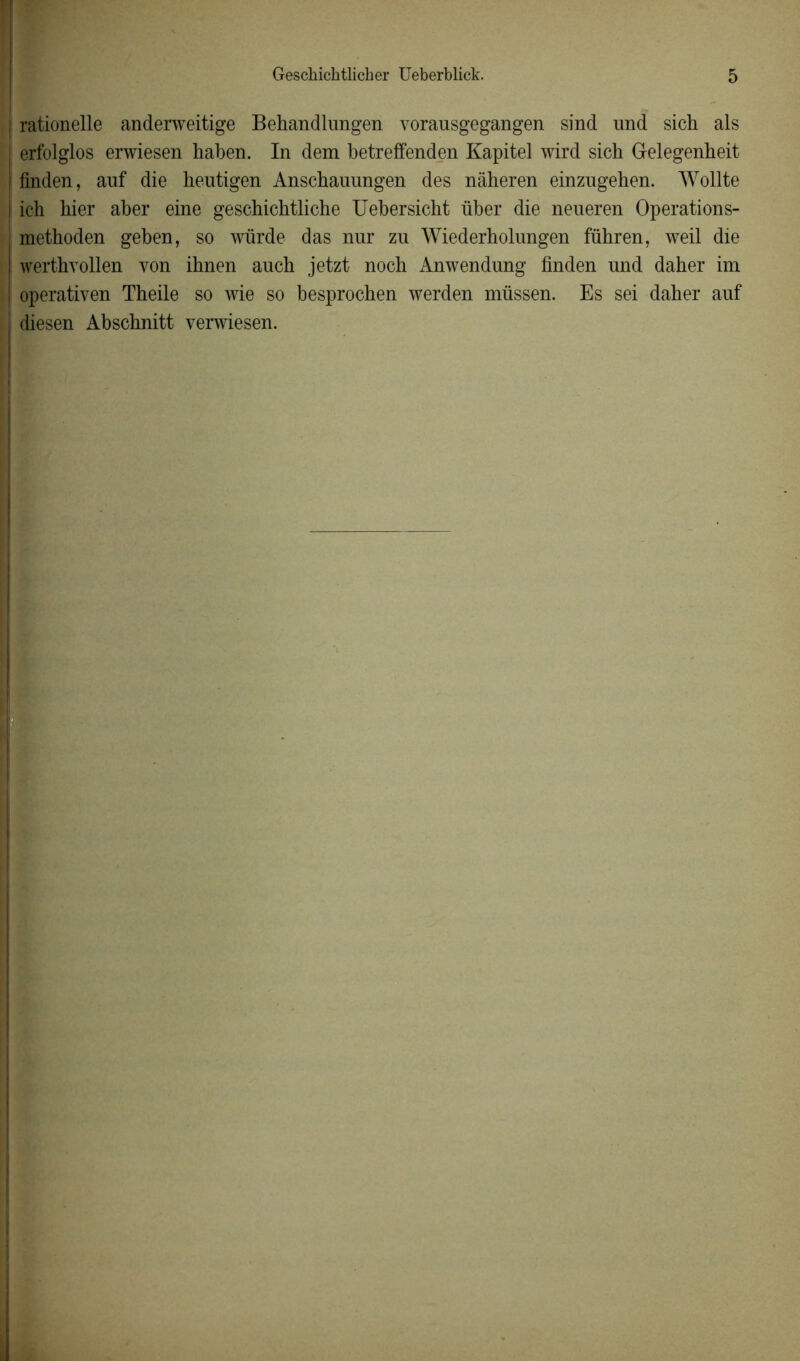rationelle anderweitige Behandlungen vorausgegangen sind und sich als | erfolglos erwiesen haben. In dem betreffenden Kapitel wird sich Gelegenheit | ünden, auf die heutigen Anschanungen des nâheren einzugehen. Wollte ! ich hier aber eine geschichtliche Uebersicht über die neueren Operations- methoden geben, so würde das nnr zn Wiederholungen führen, weil die | werthvollen von ihnen auch jetzt noch Anwendung finden und daher im I operativen Theile so wie so besprochen werden müssen. Es sei daher auf diesen Abschnitt verwiesen.