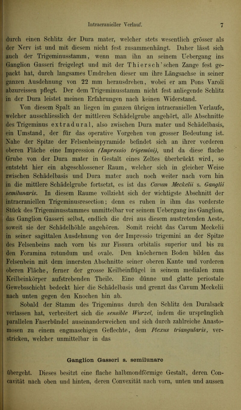 ! durch einen Schlitz der Dura mater, welcher stets wesentlich grôsser als i der Nerv ist und mit diesem nicht test zusammenhângt. Daher lâsst sich I auch der Trigeminusstamm, wenn man ihn an seinem IJebergang ins ! Ganglion Gasseri freigelegt und mit der T hier s ch’ schen Zange fest ge- packt hat, durch langsames Umdrehen dieser um ihre Lângsachse in seiner | ganzen Ausdehnung von 22 mm herausdrehen, wobei er am Pons Varoli ! abzureissen pflegt. Der dem Trigeminusstamm nicht fest anliegende Schlitz, j in der Dura leistet meinen Erfahrungen nach keinen Widerstand. Von diesem Spalt an liegen im ganzen übrigen intracraniellen Verlaufe,. ! welcher ausschliesslich der mittleren Schâdelgrube angehort, aile Abschnitte des Trigeminus extradural, also zwischen Dura mater und Schàdelbasis,. ein Umstand, der fur das operative Yorgehen von grosser Bedeutung ist. | Nahe der Spitze der Felsenbeinpyramide befindet sich an ihrer vorderen oberen Flâche eine Impression (Impressio trigemini), und da diese flache Grube von der Dura mater in Gestalt eines Zeltes überbriickt wird, so j entsteht hier ein abgeschlossener Raum, welcher sich in gleicher Weise zwischen Schàdelbasis und Dura mater auch noch weiter nach vorn hin | in die mittlere Schâdelgrube fortsetzt, es ist das Cavum Meckelii s. Ganglii | semilunaris. In diesem Raume vollzieht sich der wichtigste Abschnitt der j intracraniellen Trigeminusresection ; denn es ruhen in ihm das vorderste Stück des Trigeminusstammes unmittelbar vor seinem IJebergang ins Ganglion,, das Ganglion Gasseri selbst, endlich die drei aus diesem austretenden Aeste,. soweit sie der Schàdelhôhle angehoren. Somit reicht das Cavum Meckelii | in seiner sagittalen Ausdehnung von der Impressio trigemini an der Spitze des Felsenbeins nach vorn bis zur Fissura orbitalis superior und bis zu ! den Foramina rotundum und ovale. Den knôchernen Boden bilden das Felsenbein mit dem innersten Abschnitte seiner oberen Xante und vorderen oberen Flâche, ferner der grosse Keilbeinflügel in seinem médial en zum Keilbeinkorper aufstrebenden Theile. Eine dünne und glatte periostale Gewebsschicht bedeckt hier die Schàdelbasis und grenzt das Cavum Meckelii nach unten gegen den Knochen hin ab. Sobald der Stamm des Trigeminus durch den Schlitz den Duralsack ; verlassen hat, verbreitert sich die sensible Wurzel, in dem die ursprünglich | parallelen Faserbündel auseinanderweichen und sich durch zahlreiche Anasto- mosen zu einem engmaschigen Geflechte, dem Plexus Iriangularis, ver- ; stricken, welcher unmittelbar in das Ganglion Gasseri s. semilunare ' übergeht. Dieses besitzt eine flache halbmondformige Gestalt, deren Con- j cavitàt nach oben und hinten, deren Convexitât nach vorn, unten und aussen