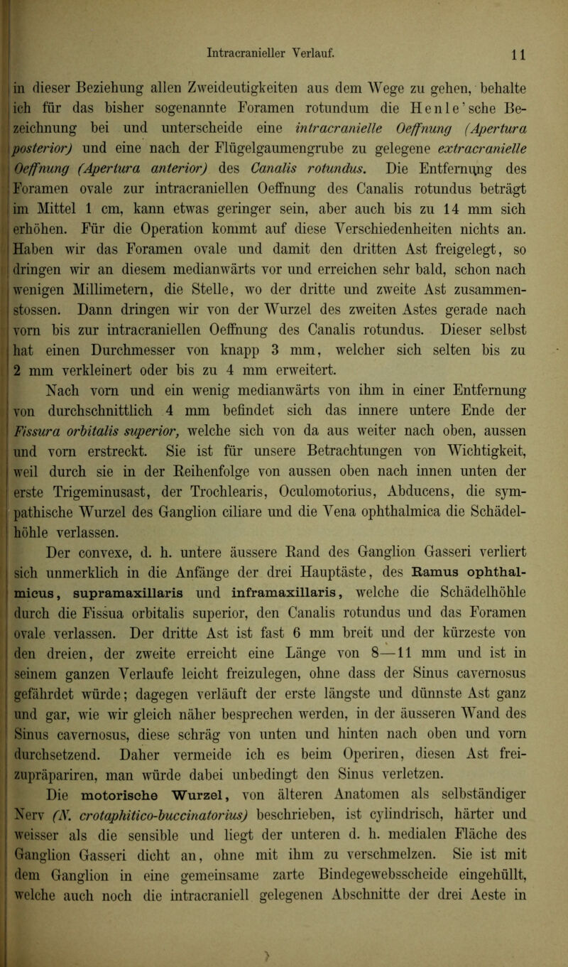 I in dieser Beziehung allen Zweideutigkeiten aus dem Wege zu gehen, behalte jich fur das bisher sogenannte Foramen rotundum die Henle’sche Be- zeichnung bei und unterscheide eine intracranielle Oeffnung (Apertura \posterior) und eine nach der Flügelgaumengrube zu gelegene extracranielle i Oeffnung (Apertura anterior) des Canalis rotundus. Die Entfernimg des ! Foramen ovale zur intracraniellen Oeffnung des Canalis rotundus betrâgt ! irn Mittel 1 cm, kann etwas geringer sein, aber auch bis zu 14 mm sich erhôhen. Für die Operation kommt auf diese Verschiedenheiten nichts an. Haben wir das Foramen ovale und damit den dritten Ast freigelegt, so i dringen wir an diesem medianwârts vor und erreicben sehr bald, scbon nach iwenigen Millimetem, die Stelle, wo der dritte und zweite Ast zusammen- | stossen. Dann dringen wir von der Wurzel des zweiten Astes gerade nach vorn bis zur intracraniellen Oeffnung des Canalis rotundus. Dieser selbst hat einen Durchmesser von knapp 3 mm, welcher sich selten bis zu 2 mm verkleinert oder bis zu 4 mm erweitert. Nach vom und ein wenig medianwârts von ihm in einer Entfernung ; von durchschnittlich 4 mm befindet sich das innere untere Ende der ! Fissura orbitalis superior, welche sich von da aus weiter nach oben, aussen ! und vorn erstreckt. Sie ist für unsere Betrachtungen von Wichtigkeit, weil durch sie in der Beihenfolge von aussen oben nach innen unten der erste Trigeminusast, der Trochlearis, Oculomotorius, Abducens, die sym- pathische Wurzel des Ganglion ciliare und die Yena ophthalmica die Schâdel- ! hohle verlassen. Der convexe, d. h. untere âussere Band des Ganglion Gasseri verliert sich unmerklich in die Anfânge der drei Hauptàste, des Ramus ophthal- micus, supramaxillaris und inframaxillaris, welche die Schâdelhôhle durch die Fissua orbitalis superior, den Canalis rotundus und das Foramen i ovale verlassen. Der dritte Ast ist fast 6 mm breit und der kürzeste von ' den dreien, der zweite erreicht eine Lange von 8—11 mm und ist in j seinem ganzen Yerlaufe leicht freizulegen, ohne dass der Sinus cavemosus ! gefàhrdet würde ; dagegen verlàuft der erste lângste und dünnste Ast ganz und gar, wie wir gleich nâher besprechen werden, in der âusseren Wand des ! Sinus cavernosus, diese schrâg von unten und hinten nach oben und vom durchsetzend. Daher vermeide ich es beim Operiren, diesen Ast frei- I zuprâpariren, man würde dabei unbedingt den Sinus verletzen. Die motorische Wurzel, von àlteren Anatomen als selbstândiger : Nerv (N. crotaphitico-buccinatorius) beschrieben, ist cyiindrisch, hàrter und weisser als die sensible und liegt der unteren d. h. medialen Flâche des Ganglion Gasseri dicht an, ohne mit ihm zu verschmelzen. Sie ist mit dem Ganglion in eine gemeinsame zarte Bindegewebsscheide eingehüllt, welche auch noch die intracraniell gelegenen Abschnitte der drei Aeste in >