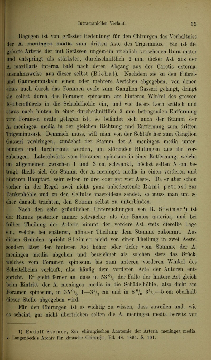 1 Intracranieller Yerlauf. 15 Dagegen ist von grôsster Bedeutung für den Chirurgen das Verhàltniss der A. meningea media zum dritten Aste des Trigeminus. Sie ist die ! grôsste Arterie der mit Gefâssen ungemein reichlich versehenen Dura mater | und entspringt als stârkster, durchschnittlich 2 mm dicker Ast aus der A. maxillaris interna bald nach deren Abgang aus der Carotis externa, ausnahmsweise aus dieser selbst (Bichat). Nachdem sie zu den Flügel- | und Gaumenmuskeln einen oder mehrere Aestcben abgegeben, von denen eines auch durcb das Foramen ovale zum Ganglion Gasseri gelangt, dringt sie selbst durch das Foramen spinosum am liinteren Winkel des grossen ! Keilbeinflügels in die Schâdelhôhle ein, und wie dieses Loch seitlich und etwas nach hinten in einer durchschnittlich 3 mm betragenden Entfemung | vom Foramen ovale gelegen ist, so befindet sich auch der Stamm der A. meningea media in der gleichen Bichtung und Entfemung zum dritten Trigeminusast. Demnach muss, will man von der Schlâfe her zum Ganglion Gasseri vordringen, zunâchst der Stamm der A. meningea media unter- bunden und durchtrennt werden, um stôrenden Blutungen aus ihr vor- ! zubeugen. Lateralwârts vom Foramen spinosum in einer Entfemung, welche ! im allgemeinen zwischen 1 und 3 cm schwankt, hôchst selten 5 cm be- | trâgt, theilt sich der Stamm der A. meningea media in einen vorderen und j hinteren Hauptast, sehr selten in drei oder gar vier Aeste. Da er aber schon [ vorher in der Regel zwei nicht ganz unbedeutende R ami petrosi zur Paukenhôhle und zu den Cellulae mastoideae sendet, so muss man um so I eher danach trachten, den Stamm selbst zu unterbinden. Nach den sehr gründlichen Untersuchungen von R. St einer1) ist der Ramus posterior immer schwâcher als der Ramus anterior, und bei I früher Theilung der Arterie nimmt der vordere Ast stets dieselbe Lage ! ein, welche bei spâterer, hôherer Theilung dem Stamme zukommt. Aus j diesen Gründen spricht St einer nicht von einer Theilung in zwei Aeste, | sondern lâsst den hinteren Ast hôher oder tiefer vom Stamme der A. ! meningea media abgehen und bezeichnet als solchen stets das Stück, ! welches vom Foramen spinosum bis zum unteren vorderen Winkel des ! Scheitelbeins verlàuffc, also hâufig dem vorderen Aste der Autoren ent- | spricht. Er giebt ferner an, dass in 53 °/0 der Fàlle der hintere Ast gleich j beim Eintritt der A. meningea media in die Schâdelhôhle, also dicht am j Foramen spinosum, in 35 °/0 1—31/2 cm und in 8% 31/*—5 cm oberhalb ! dieser Stelle abgegeben wird. Fur den Chirurgen ist es wichtig zu wissen, dass zuweilen und, wie j es scheint, gar nicht übertrieben selten die A. meningea media bereits vor i 1) Rudolf Steiner, Zur ckirurgisckcn Anatomie der Arteria meningea media, v. Langenbeck’s Archiv für klinische Chirurgie, Bd. 4S. 1894. S. 101.