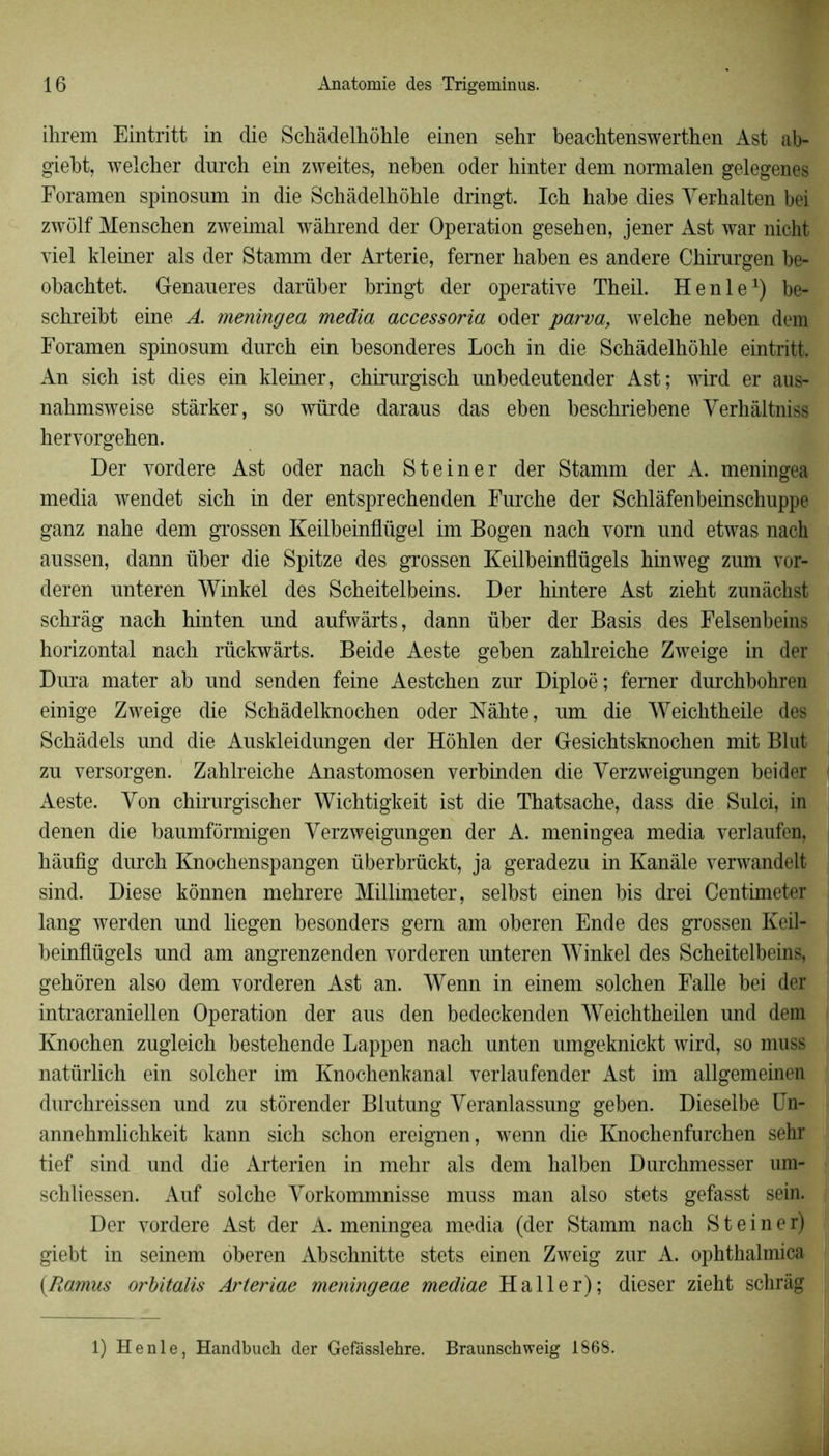 ihrem Eintritt in die Schâdelhôhle einen sehr beachtenswerthen Ast ab- giebt, welcher dnrch ein zweites, neben oder hinter dem normalen gelegenes Foramen spinosum in die Scbàdelhôhle dringt. Ich habe dies Yerhalten bei zwôlf Menschen zweimal wàhrend der Operation gesehen, jener Ast war nicht viel kleiner als der Stamm der Arterie, femer haben es andere Chirurgen be- obachtet. Genaueres darüber bringt der operative Theil. H en le1) be- schreibt eine A. meningea media accessoria oder parva, welche neben dem Foramen spinosum durch ein besonderes Loch in die Scbàdelhôhle eintritt. An sich ist dies ein kleiner, chirurgisch unbedeutender Ast; wird er aus- nahmsweise stârker, so würde daraus das eben beschriebene Verhâltniss hervorgehen. Der vordere Ast oder nach Steiner der Stamm der A. meningea media wendet sich in der entsprechenden Furche der Schlâfenbeinschuppe ganz nahe dem grossen Keilbeinflügel im Bogen nach vorn und etwas nach aussen, dann über die Spitze des grossen Keilbeinüügels hinweg zum vor- deren unteren Winkel des Scheitelbeins. Der hintere Ast zieht zunâchst schrâg nach hinten und aufwârts, dann über der Basis des Felsenbeins horizontal nach rückwârts. Beide Aeste geben zahlreiche Zweige in der Dura mater ab und senden feine Aestchen zur Diploë; femer durchbohren einige Zweige die Schâdelknochen oder Nâhte, um die Weichtheile des Schàdels und die Auskleidungen der Hôhlen der Gesichtsknochen mit Blut zu versorgen. Zahlreiche Anastomosen verbinden die Yerzweigungen bei der Aeste. Yon chirurgischer Wichtigkeit ist die Thatsache, dass die Sulci, in denen die baumfôrmigen Yerzweigungen der A. meningea media verlaufen, hàufig durch Knochenspangen überbrückt, ja geradezu in Kanàle verwandelt sind. Diese kônnen mehrere Millimeter, selbst einen bis drei Centimeter lang werden und liegen besonders gern am oberen Ende des grossen Keil- beinflügels und am angrenzenden vorderen unteren Winkel des Scheitelbeins, gehôren also dem vorderen Ast an. Wenn in einem solchen Falle bei der intracraniellen Operation der aus den bedeckenden Weichtheilen und dem Knochen zugleich bestehende Lappen nach unten umgeknickt wird, so muss natürlich ein solcher im Knochenkanal verlaufender Ast im allgemeinen durchreissen und zu stôrender Blutung Yeranlassung geben. Dieselbe Un- annehmlichkeit kann sich schon ereignen, wenn die Knochenfurchen sehr tief sind und die Arterien in mehr als dem halben Durchmesser um* schliessen. Auf solche Yorkommnisse muss man also stets gefasst sein. Der vordere Ast der A. meningea media (der Stamm nach Steiner) giebt in seinem oberen Abschnitte stets einen Zweig zur A. ophthalmica (.Ramus orbitalis Arteriae meningeae mediae Haller); dieser zieht schrâg 1) Henle, Handbuch der Gefasslehre. Braunschweig 1868.