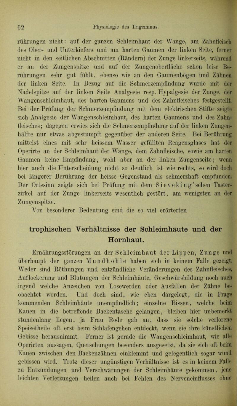 rührungen niclit: auf der ganzen Schleimhaut der Wange, am Zahnfleisch des Ober- und Unterkiefers und am harten Gaumen der linken Seite, ferner nicht in den seitlicben Abschnitten (Rândern) der Zunge linkerseits, wâhrend er an der Zungenspitze und auf der Zungenoberflâche schon leise Be- rübrungen sehr gut fühlt, ebenso wie an den Gaumenbôgen und Zâbnen der linken Seite. In Bezug auf die Schmerzempfindung wurde mit der Nadelspitze auf der linken Seite Analgésie resp. Hypalgesie der Zunge, der Wangenschleimhaut, des barten Gaumens und des Zahnfleisches festgestellt. Bei der Prüfung der Schmerzempfindung mit dem elektriscben Stifte zeigte sich Analgésie der Wangenschleimhaut, des barten Gaumens und des Zahn- fleisches; dagegen erwies sicb die Scbmerzempfindung auf der linken Zungen- hàlfte nur etwas abgestumpft gegenüber der anderen Seite. Bei Berührung mittelst eines mit sebr beissem Wasser gefüllten Reagensglases hat der Operirte an der Schleimbaut der Wange, dem Zabnfleiscbe, sowie am harten Gaumen keine Empfindung, wobl aber an der linken Zungenseite; wenn hier aucb die Unterscheidung nicht so deutlicb ist wie recbts, so wird doch bei lângerer Berührung der beisse Gegenstand als schmerzhaft empfunden. Der Ortssinn zeigte sicb bei Prüfung mit dem Sieveking’scben Taster- zirkel auf der Zunge linkerseits wesentbcb gestôrt, am wenigsten an der Zungenspitze. Von besonderer Bedeutung sind die so viel erôrterten trophischen Verhàltnisse der Schleimhàute und der Hornhaut. Ernâhrungsstôrungen an der Schleimhaut der Lippen, Zunge und überbaupt der ganzen Mundhôhle haben sicb in keinem Falle gezeigt. Weder sind Rôthungen und entzündliche Yerânderungen des Zabnfleisches, Auflockerung und Blutungen der Schleimhàute, Geschwürsbildung noch auch irgend welche Anzeichen von Losewerden oder Ausfallen der Zâhne be- obachtet worden. Und doch sind, wie eben dargelegt, die in Frage kommenden Schleimhàute unempfindlich ; einzelne Bissen, welche beim Kauen in die betreffende Backentasche gelangen, bleiben hier unbemerkt stundenlang liegen, ja Frau Rode gab an, dass sie solche verlorene Speisetheile oft erst beim Schlafengehen entdeckt, wenn sie ihre künstlichen Gebisse herausnimmt. Ferner ist gerade die Wangenschleimhaut, wie aile Operirten aussagen, Quetschungen besonders ausgesetzt, da sie sich oft beim Kauen zwischen den Backenzàhnen einklemmt und gelegentlich sogar wund gebissen wird. Trotz dieser ungünstigen Verhàltnisse ist es in keinem Falle zu Entzündungen und Verschwârungen der Schleimhàute gekommen, jene leichten Yerletzungen heilen auch bei Fehlen des Nerveneinflusses ohne