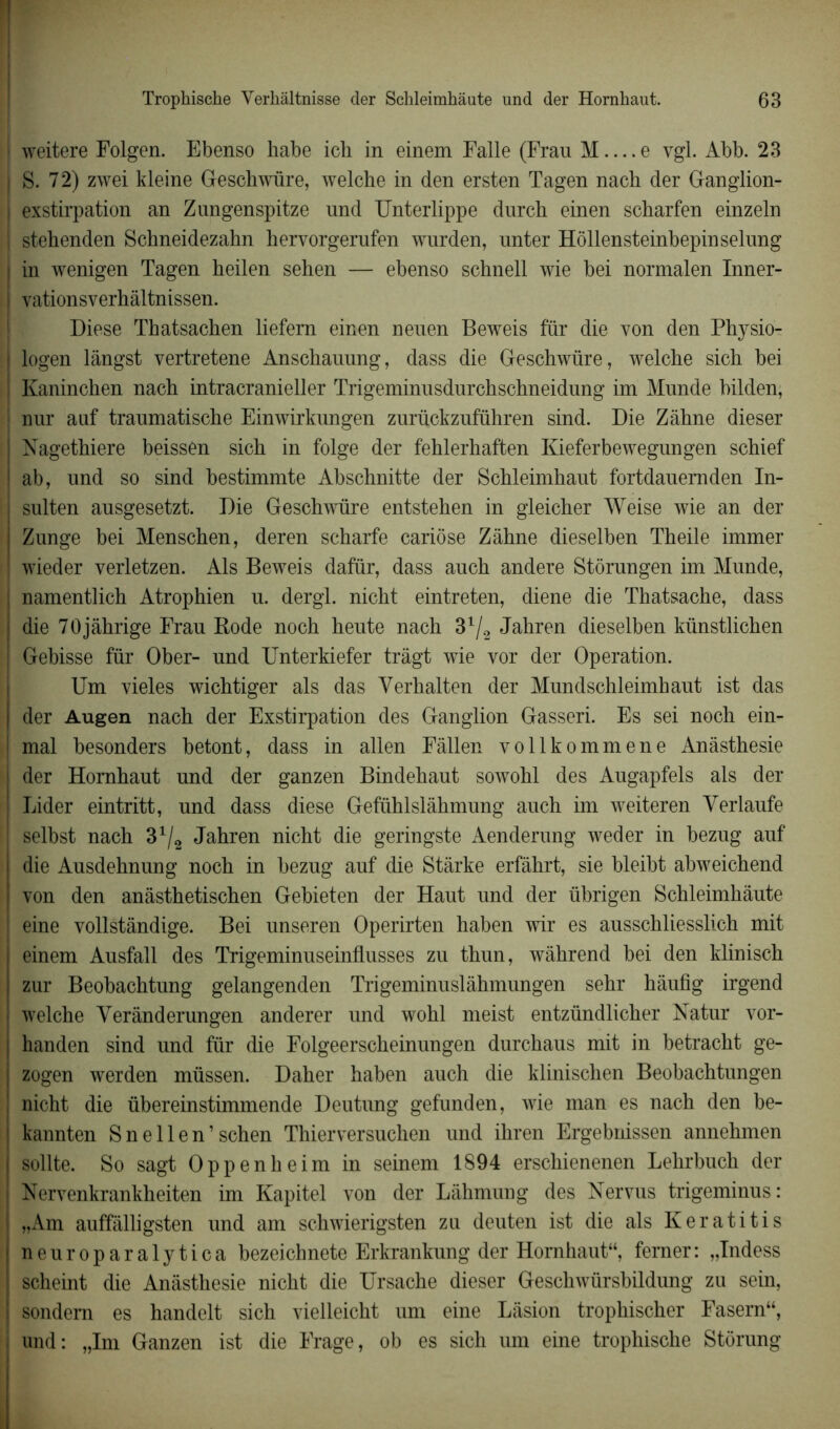 weitere Folgen. Ebenso habe icli in einem Falle (Fran M e vgl. Abb. 23 S. 72) zwei kleine Geschwüre, welche in den ersten Tagen nacb der Ganglion- exstirpation an Zungenspitze und Unterlippe durch einen scharfen einzeln stehenden Schneidezahn hervorgerufen wurden, unter Hôllensteinbepinselung in wenigen Tagen heilen sehen — ebenso schnell wie bei normalen Inner- yationsverhàltnissen. Diese Thatsaehen liefem einen neuen Beweis fur die von den Physio- logen lângst vertretene Anschauung, dass die Geschwüre, welcbe sicb bei Kaninchen nacli intracranieller Trigeminusdurchschneidung im Munde bilden, nur auf traumatische Einwirkungen zurückzuführen sind. Die Zâhne dieser Nagethiere beissen sich in folge der fehlerhaften Kieferbewegungen scbief ab, und so sind bestimmte Abschnitte der Scbleimkaut fortdauemden In- sulten ausgesetzt. Die Geschwüre entstehen in gleicher Weise wie an der Zunge bei Menschen, deren scharfe cariôse Zâhne dieselben Theile immer wieder verletzen. Als Beweis dafür, dass auch andere Stôrungen im Munde, namentlich Atrophien u. dergl. nicht eintreten, diene die Thatsache, dass die 70jâhrige Frau Rode noch heute nach 31/2 Jahren dieselben künstlichen Gebisse fur Ober- und Unterkiefer trâgt wie vor der Operation. Um vieles wichtiger als das Yerhalten der Mundschleimhaut ist das der Augen nach der Exstirpation des Ganglion Gasseri. Es sei noch ein- mal besonders betont, dass in allen Fâllen vollkommene Anàsthesie i der Hornhaut und der ganzen Bindehaut sowohl des Augapfels als der Lider eintritt, und dass diese Gefühlslâhmung auch im weiteren Yerlaufe selbst nach 3x/2 Jahren nicht die geringste Aenderung weder in bezug auf die Ausdehnung noch in bezug auf die Stàrke erfâhrt, sie bleibt abweichend von den anâsthetischen Gebieten der Haut und der übrigen Schleimhâute eine vollstândige. Bei unseren Operirten haben wir es ausschliesslich mit einem Ausfall des Trigeminuseinflusses zu thun, wâhrend bei den klinisch zur Beobachtung gelangenden Trigeminuslâhmungen sehr hâufig irgend welche Yerânderungen anderer und wohl meist entzündlicher Natur vor- handen sind und fur die Folgeerscheinungen durchaus mit in betracht ge- zogen werden müssen. Daher haben auch die klinischen Beobachtungen nicht die übereinstimmende Deutung gefunden, wie man es nach den be- kannten Snellen’schen Thierversuchen und ihren Ergebnissen annehmen sollte. So sagt Oppenheim in seinem 1894 erschienenen Lehrbuch der Nervenkrankheiten im Kapitel von der Làhmung des Nervus trigeminus: „Am auffâlligsten und am schwierigsten zu deuten ist die als Keratitis neuroparalytica bezeichnete Erkrankung der Homhaut“, femer: „Indess scheint die Anàsthesie nicht die ürsache dieser Geschwürshildung zu sein, sondem es handelt sich vielleicht um eine Lâsion trophischer Fasern“, und: „Im Ganzen ist die Frage, ob es sich um eine trophische Stôrung