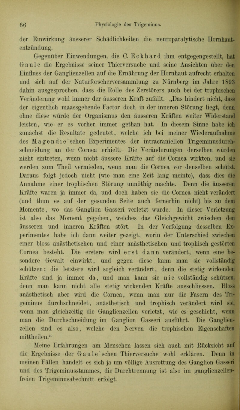 der Einwirkung âusserer Schâdlichkeiten die neuroparalytische Hornhaut- entzündung. Gegenüber Einwendungen, die C. Eckhard ihm entgegengestellt, hat Gaule die Ergebnisse seiner Thierversuche und seine Ansichten über den Einfluss der Ganglienzellen auf die Ernàhrung der Hornhaut aufrecht erhalten und sich auf der Naturforscherversammlung zu Nürnberg im Jahre 1893 dahin ausgesprochen, dass die Rolle des Zerstôrers auch bei der trophischen Yerànderung wohl immer der àusseren Kraft zufâllt. „Das hindert nicht, dass der eigentlich maassgebende Factor dock in der inneren Stôrung liegt, denn ohne diese würde der Organismus den àusseren Kràften weiter Widerstand leisten, wie er es vorher immer gethan hat. In diesem Sinne habe ich zunâchst die Resultate gedeutet, welche ich bei meiner Wiederaufhahme des Magendie’schen Expérimentes der intracraniellen Trigeminusdurch- schneidung an der Cornea erhielt. Die Yerânderungen derselben würden nicht eintreten, wenn nicht âussere Kràfte auf die Cornea wirkten, und sie werden zum Theil vermieden, wenn man die Cornea vor denselben schützt. Daraus folgt jedoch nicht (wie man eine Zeit lang meinte), dass dies die Annahme einer trophischen Stôrung unnôthig machte. Denn die àusseren Kràfte waren ja immer da, und doch haben sie die Cornea nicht veràndert (und thun es auf der gesunden Seite auch femerhin nicht) bis zu dem Momente, wo das Ganglion Gasseri verletzt wurde. In dieser Yerletzung ist also das Moment gegeben, welches das Gleichgewicht zwischen den àusseren und inneren Kràften stôrt. In der Verfolgung desselben Ex- périmentes habe ich dann weiter gezeigt, worin der Unterschied zwischen einer bloss anâsthetischen und einer anàsthetischen und trophisch gestôrten Cornea besteht. Die erstere wird erst dann veràndert, wenn eine be- sondere Gewalt einwirkt, und gegen diese kann man sie vollstàndig schützen; die letztere wird sogleich veràndert, denn die stetig wirkenden Kràfte sind ja immer da, und man kann sie nie vollstàndig schützen, denn man kann nicht aile stetig wirkenden Kràfte ausschliessen. Bloss anàsthetisch aber wird die Cornea, wenn man nur die Fasem des Tri- geminus durchschneidet, anàsthetisch und trophisch veràndert wird sie, wenn man gleichzeitig die Ganglienzellen verletzt, wie es geschieht, wenn man die Durchschneidung im Ganglion Gasseri ausfiihrt. Die Ganglien- zellen sind es also, welche den Nerven die trophischen Eigenschaften mittheilen.“ Meine Erfahrungen am Menschen lassen sich auch mit Rücksicht auf die Ergebnisse der Gaule’ schen Thierversuche wohl erklàren. Denn in meinen Fàllen handelt es sich ja um vôllige Ausrottung des Ganglion Gasseri und des Trigeminusstammes, die Durchtrennung ist also im ganglienzellen- freien Trigeminusabschnitt erfolgt.