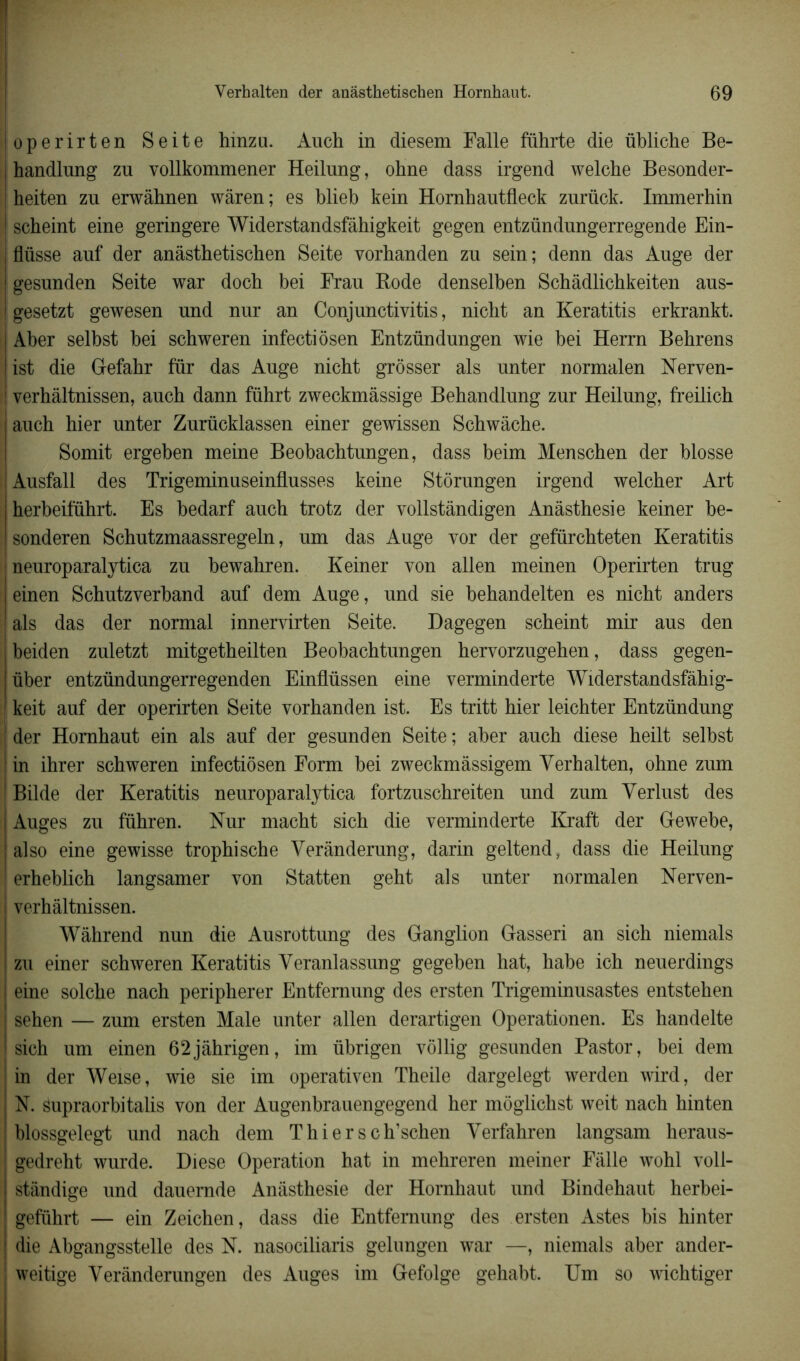 operirten Seite hinzu. Anch in diesem Falle führte die übliche Be- handlung zu vollkommener Heilung, ohne dass irgend welche Besonder- heiten zu erwâhnen wâren; es blieb kein Hornbautfleck zurück. Immerhin 1 scheint eine geringere Widerstandsfâhigkeit gegen entzündungerregende Ein- | flüsse auf der anâsthetischen Seite vorhanden zu sein ; denn das Auge der gesunden Seite war doch bei Frau Rode denselben Schâdlichkeiten aus- I gesetzt gewesen und nur an Conjunctivitis, nicht an Keratitis erkrankt. Aber selbst bei schweren infectiôsen Entzündungen wie bei Herrn Behrens ist die G-efahr fur das Auge nicht grôsser als unter normalen Nerven- 1 verhâltnissen, auch dann führt zweckmâssige Behandlung zur Heilung, freilich | auch hier unter Zurücklassen einer gewissen Schwâche. Somit ergeben meine Beobachtungen, dass beim Menschen der blosse i Ausfall des Trigeminuseinflusses keine Stôrungen irgend welcher Art j herbeiführt. Es bedarf auch trotz der vollstândigen Anâsthesie keiner be- I sonderen Schutzmaassregeln, um das Auge vor der gefürchteten Keratitis neuroparalytica zu bewahren. Keiner von allen meinen Operirten trug einen Schutzverband auf dem Auge, und sie behandelten es nicht anders ! als das der normal innervirten Seite. Dagegen scheint mir aus den l beiden zuletzt mitgetheilten Beobachtungen hervorzugehen, dass gegen- über entzündungerregenden Einflüssen eine verminderte Widerstandsfâhig- ! keit auf der operirten Seite vorhanden ist. Es tritt hier leichter Entzündung I der Hornhaut ein als auf der gesunden Seite ; aber auch diese heilt selbst in ihrer schweren infectiôsen Form bei zweckmâssigem Yerhalten, ohne zum I Bilde der Keratitis neuroparalytica fortzuschreiten und zum Verlust des | Auges zu führen. Nur macht sich die verminderte Kraft der Gewebe, also eine gewisse trophische Yerânderung, darin geltend, dass die Heilung erheblich langsamer von Statten geht als unter normalen Nerven- j verhâltnissen. Wâhrend nun die Ausrottung des Ganglion Gasseri an sich niemals ! zu einer schweren Keratitis Yeranlassung gegeben hat, habe ich neuerdings | eine solche nach peripherer Entfernung des ersten Trigeminusastes entstehen j sehen — zum ersten Male unter allen derartigen Operationen. Es handelte j sich um einen 62jâhrigen, im übrigen vôllig gesunden Pastor, bei dem ! in der Weise, wie sie im operativen Theile dargelegt werden wird, der N. supraorbitalis von der Augenbrauengegend her moglichst weit nach hinten blossgelegt und nach dem Thiersch’schen Yerfahren langsam heraus- gedreht wurde. Diese Operation hat in mehreren meiner Fâlle wohl voll- stândige und dauemde Anâsthesie der Hornhaut und Bindehaut herbei- ! gefiihrt — ein Zeichen, dass die Entfernung des ersten Astes bis hinter ! die Abgangsstelle des N. nasociliaris gelungen war —, niemals aber ander- weitige Yerânderungen des Auges im Gefolge gehabt. Um so wichtiger