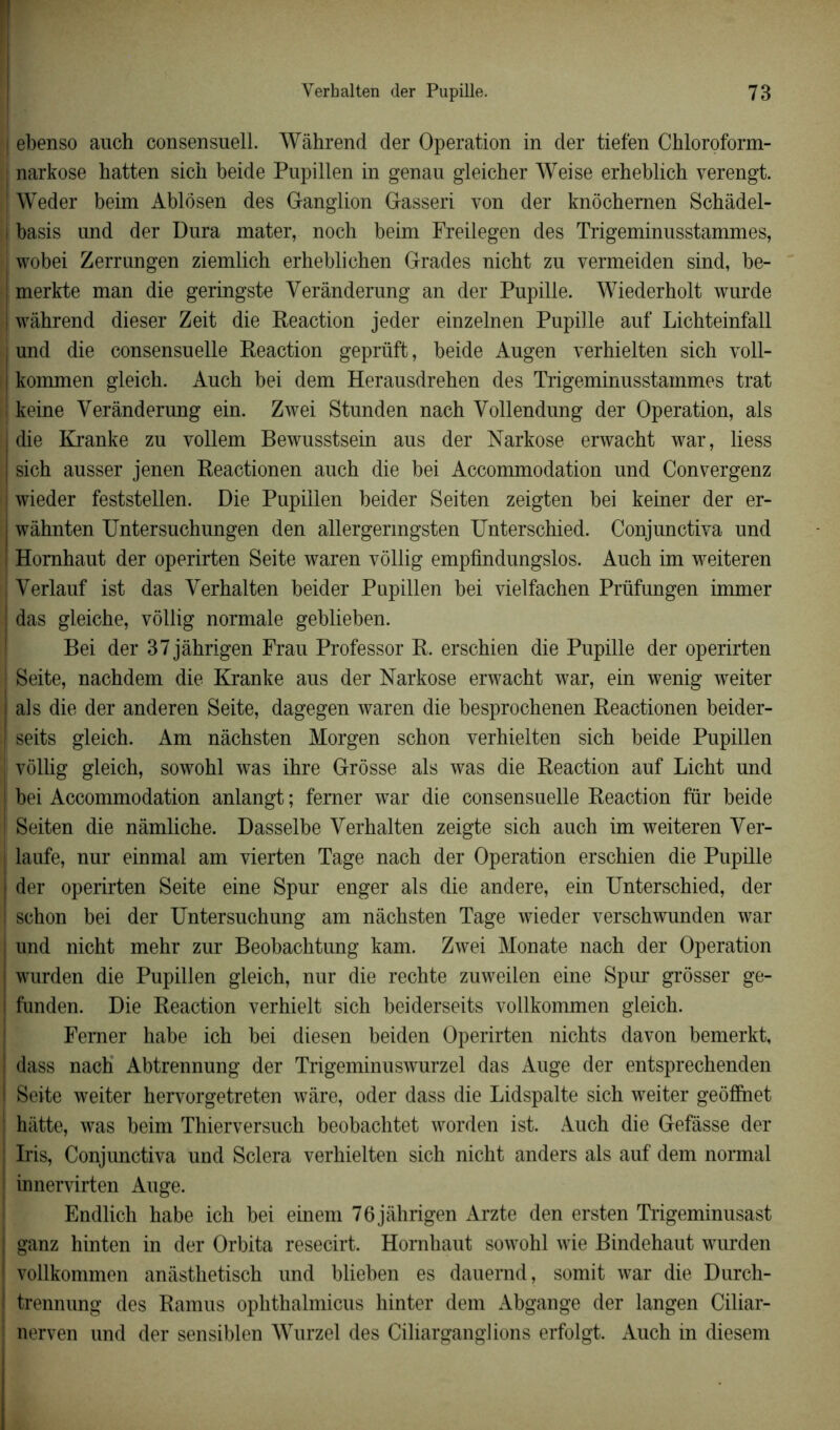 ebenso auch consensuel!. Wâhrend der Operation in der tiefen Chloroform- narkose hatten sien beide Pupillen in genau gleicher Weise erheblich verengt. Weder beim Ablosen des Ganglion Gasseri von der knôchernen Schâdel- |! basis und der Dura mater, noch beim Freilegen des Trigeminusstammes, | wobei Zerrungen ziemlich erhebliehen Grades nicht zu vermeiden sind, be- ! merkte man die geringste Yerânderung an der Pupille. Wiederholt wurde i wâhrend dieser Zeit die Reaction jeder einzelnen Pupille auf Lichteinfall und die consensuelle Reaction geprüft, beide Augen verhielten sich voll- kommen gleieb. Aucb bei dem Herausdreben des Trigeminusstammes trat i keine Yerânderung ein. Zwei Stunden nach Yollendung der Operation, als j die Kranke zu vollem Bewusstsein aus der Narkose erwacht war, liess | sich ausser jenen Reactionen auch die bei Accommodation und Convergenz j wieder feststellen. Die Pupillen beider Seiten zeigten bei keiner der er- wàhnten Untersuchungen den allergermgsten Unterschied. Conjunctiva und Homhaut der operirten Seite waren vollig empfindungslos. Auch im weiteren Yerlauf ist das Yerhalten beider Pupillen bei vielfachen Prüfungen immer das gleiche, vollig normale geblieben. Bei der 37jâhrigen Frau Professor R. erschien die Pupille der operirten Seite, nachdem die Kranke aus der Narkose erwacht war, ein wenig weiter | als die der anderen Seite, dagegen waren die besprochenen Reactionen beider- seits gleich. Am nâchsten Morgen schon verhielten sich beide Pupillen | vollig gleich, sowohl was ihre Grosse als was die Reaction auf Licht und bei Accommodation anlangt ; femer war die consensuelle Reaction fur beide I Seiten die nâmliche. Dasselbe Yerhalten zeigte sich auch im weiteren Yer- laufe, nur einmal am vierten Tage nach der Operation erschien die Pupille der operirten Seite eine Spur enger als die andere, ein Unterschied, der schon bei der Untersuchung am nâchsten Tage wieder verschwunden war und nicht mehr zur Beobachtung kam. Zwei Monate nach der Operation wurden die Pupillen gleich, nur die rechte zuweilen eine Spur grôsser ge- funden. Die Reaction verhielt sich beiderseits vollkommen gleich. Femer habe ich bei diesen beiden Operirten nichts davon bemerkt, ! dass nach Abtrennung der Trigeminuswurzel das Auge der entsprechenden i Seite weiter hervorgetreten wâre, oder dass die Lidspalte sich weiter geoflnet hâtte, was beim Thierversuch beobachtet worden ist. Auch die Gefâsse der Iris, Conjunctiva und Sciera verhielten sich nicht anders als auf dem normal innervirten Auge. Endlich habe ich bei einem 76jâhrigen Arzte den ersten Trigeminusast | ganz hinten in der Orbita resecirt. Hornhaut sowohl wie Bindehaut wurden I vollkommen anâsthetisch und blieben es dauemd, somit war die Durch- ) trennung des Ramus ophthalmicus hinter dem Abgange der langen Ciliar- nerven und der sensiblen Wurzel des Ciliarganglions erfolgt. Auch in diesem