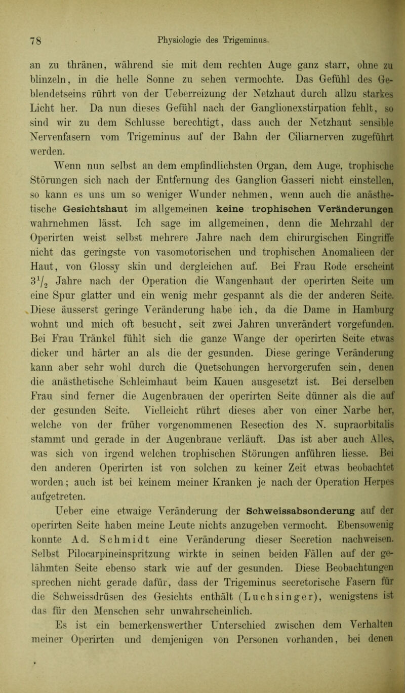 an zu thrânen, wâhrend sie mit dem rechten Ange ganz starr, ohne zu blinzeln, in die helle Sonne zu sehen vermochte. Das Gefühl des Ge- blendetseins rührt von der Ueberreizung der Netzhaut durch allzu starkes Licht her. Da nun dieses Gefiihl nach der Ganglionexstirpation fehlt, so sind wir zu dem Schlusse berechtigt, dass auch der Netzhaut sensible Nervenfasern vom Trigeminus auf der Bahn der Ciliarnerven zugefükrt werden. Wenn nun selbst an dem empfindlichsten Organ, dem Auge, tropkische Stôrungen sicb nach der Entfernung des Ganglion Gasseri nicht einstellen, so kann es uns um so weniger Wunder nehmen, wenn auch die anàsthe- tische Gesiehtshaut im allgemeinen keine trophischen Verânderungen wahmehmen lâsst. Ich sage im allgemeinen, denn die Mehrzahl der Operirten weist selbst mehrere Jahre nach dem chirurgischen Eingriffe nicht das geringste von vasomotorischen und trophischen Anomalieen der Haut, von Glossy skin und dergleichen auf. Bei Frau Rode erscheint 31/2 Jahre nach der Operation die Wangenhaut der operirten Seite um eine Spur glatter und ein wenig mehr gespannt als die der anderen Seite. Diese âusserst geringe Yerànderung habe ich, da die Dame in Hamburg wohnt und mich oft besucht, seit zwei Jahren unveràndert vorgefunden. Bei Frau Trânkel fïïhlt sich die ganze Wange der operirten Seite etwas dicker und hârter an als die der gesunden. Diese geringe Yerànderung kann aber sehr wohl durch die Quetschungen hervorgerufen sein, denen die anàsthetische Schleimhaut beim Kauen ausgesetzt ist. Bei derselben Frau sind ferner die Augenbrauen der operirten Seite dünner als die auf der gesunden Seite. Vielleicht rührt dieses aber von einer Narbe her, welche von der früher vorgenommenen Resection des N. supraorbitalis stammt und gerade in der Augenbraue verlâuft. Das ist aber auch Ailes, was sich von irgend welchen trophischen Stôrungen anführen liesse. Bei den anderen Operirten ist von solchen zu keiner Zeit etwas beobachtet worden ; auch ist bei keinem meiner Kranken je nach der Operation Herpes aufgetreten. Ueber eine etwaige Yerànderung der Schweissabsonderung auf der operirten Seite haben meine Leute nichts anzugeben vermocht. Ebensowenig konnte Ad. Schmidt eine Yerànderung dieser Sécrétion nachweisen. Selbst Pilocarpineinspritzung wirkte in seinen beiden Fàllen auf der ge- làhmten Seite ebenso stark wie auf der gesunden. Diese Beobachtungen sprechen nicht gerade dafür, dass der Trigeminus secretorische Fasem für die Schweissdrüsen des Gesichts enthàlt (Luchsinger), wenigstens ist das für den Menschen sehr unwahrscheinlich. Es ist ein bemerkenswerther Unterschied zwischen dem Yerhalten meiner Operirten und demjenigen von Personen vorhanden, bei denen