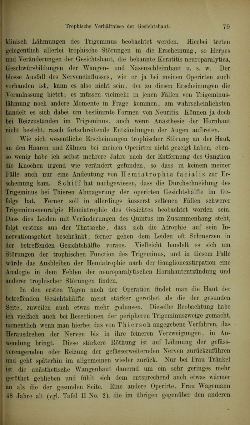 ! klinisch Làhmungen des Trigeminus beobachtet vverden. Hierbei treten gelegentlich allerlei trophische Storungen in die Erscheinung, so Herpes und Yerànderungen der Gesichtshaut, die bekannte Keratitis neuroparalytica, Geschwürsbildungen der Wangen- und Nasenschleimhaut u. s. w. Der blosse Ausfall des Nerveneinflusses, wie er ja bei meinen Operirten auch vorhanden ist, kann es also nicht sein, der zu diesen Erscheinungen die Yeranlassung bietet; es müssen vielmehr in jenen Fàllen von Trigeminus- làhmung noch andere Momente in Frage kommen, am wahrscheinlichsten handelt es sich dabei um bestimmte Formen von Neuritis. Kônnen ja doch bei Reizzustânden im Trigeminus, auch wenn Anâsthesie der Hornhaut nicht besteht, rasch fortschreitende Entzündungen der Augen auftreten. Wie sich wesentliche Erscheinungen trophischer Stôrung an der Haut, an den Haaren und Zàhnen bei meinen Operirten nicht gezeigt haben, eben- so wenig habe ich selbst mehrere Jahre nach der Entfernung des Ganglion die Knochen irgend wie verândert gefunden, so dass in keinem meiner Fâlle auch nur eine Andeutung von Hemiatrophia facialis zur Er- scheinung kam. Schiff hat nachgewiesen, dass die Durchschneidung des Trigeminus bei Thieren Abmagerung der operirten Gesichtshâlfte im Ge- folge hat. Ferner soll in allerdings âusserst seltenen Fàllen schwerer Trigeminusneuralgie Hemiatrophie des Gesichtes beobachtet worden sein. Dass dies Leiden mit Yerànderungen des Quintus im Zusammenhang steht, folgt erstens aus der Thatsache, dass sich die Atrophie auf sein In- nervationsgebiet beschrànkt; ferner gehen dem Leiden oft Schmerzen in der betreffenden Gesichtshâlfte voraus. Yielleicht handelt es sich um Storungen der trophischen Function des Trigeminus, und in diesem Falle würde das Ausbleiben der Hemiatrophie nach der Ganglionexstirpation eine Analogie in dem Fehlen der neuroparalytischen Hornhautentzündung und anderer trophischer Storungen finden. In den ersten Tagen nach der Operation findet man die Haut der betreffenden Gesichtshâlfte meist stàrker gerothet als die der gesunden Seite, zuweilen auch etwas mehr gedunsen. Dieselbe Beobachtung habe ich vielfach auch bei Resectionen der peripheren Trigeminuszweige gemacht, namentlich wenn man hierbei das von Thiersch angegebene Yerfahren, das Herausdrehen der Nerven bis in ihre feineren Yerzweigungen, in An- wendung bringt. Diese stàrkere Rothung ist auf Lâhmung der gefàss- verengemden oder Reizung der gefàsserweiternden Nerven zurückzuführen und geht spàterhin im allgemeinen wieder zurück. Nur bei Frau Trânkel j ist die anâsthetische Wangenhaut dauernd um ein sehr geringes mehr gerothet geblieben und fühlt sich dem entsprechend auch etwas wârmer an als die der gesunden Seite. Eine andere Operirte, Frau Wagemann 48 Jahre ait (vgl. Tafel II No. 2), die im übrigen gegenüber den anderen