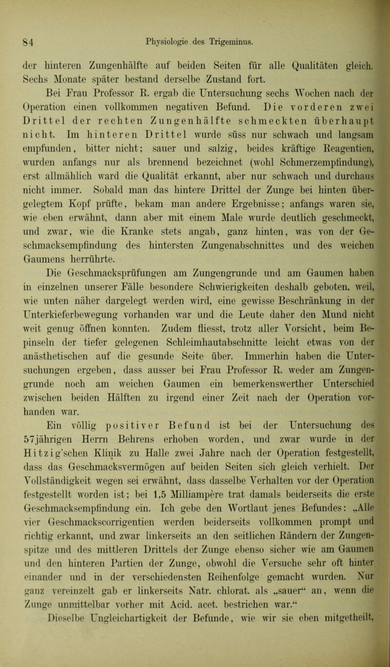 der hinteren Zungenhàlfte auf beiden Seiten für aile Qualitâten gleich. Sechs Monate spâter bestand derselbe Znstand fort. Bei Frau Professor R. ergab die Untersuchung sechs Wochen nach der Operation einen vollkommen negativen Befnnd. Die vorderen zwei Drittel der rechten Zungenhàlfte schmeckten überhaupt nicht. Im hinteren Drittel wurde süss nur schwach und langsam empfunden, bitter nicht; sauer und salzig, beides krâftige Reagentien, wurden anfangs nur al s brennend bezeichnet (wohl Schmerzempfindung), erst allmàhlich ward die Qualitât erkannt, aber nur schwach und durchaus nicht immer. Sobald man das hintere Drittel der Zunge bei hinten über- gelegtem Kopf prüfte, bekam man andere Ergebnisse; anfangs waren sie, wie eben erwâhnt, dann aber mit einem Male wurde deutlich geschmeckt, und zwar, wie die Kranke stets angab, ganz hinten, was von der Ge- schmacksempfindung des hintersten Zungenabschnittes und des weichen Gaumens herrührte. Die Geschmacksprüfungen am Zungengrunde und am Gaumen haben in einzelnen unserer Fàlle besondere Schwierigkeiten deshalb geboten, weil, wie unten nâher dargelegt werden wird, eine gewisse Beschrânkung in der Unterkieferbewegung vorhanden war und die Leute daher den Mund nicht weit genug ôffnen konnten. Zudem fliesst, trotz aller Yorsicht, beim Be- pinseln der tiefer gelegenen Schleimhautabschnitte leicht etwas von der anàsthetischen auf die gesunde Seite über. Immerhin haben die Unter- sucliungen ergeben, dass ausser bei Frau Professor R. weder am Zungen- grunde noch am weichen Gaumen ein bemerkenswerther Unterschied zwischen beiden Hàlften zu irgend einer Zeit nach der Operation vor- handen war. Ein vôllig positiver Befund ist bei der Untersuchung des 57jâhrigen Herrn Behrens erhoben worden, und zwar wurde in der Hitzig’schen Klinik zu Halle zwei Jahre nach der Operation festgestellt, dass das Geschmacksvermôgen auf beiden Seiten sich gleich verhielt. Der Yollstândigkeit wegen sei erwâhnt, dass dasselbe Yerhalten vor der Operation festgestellt worden ist; bei 1,5 Milliampère trat damais beiderseits die erste Geschmacksempfindung ein. Ich gebe den Wortlaut jenes Befundes: „Alle vier Geschmackscorrigentien werden beiderseits vollkommen prompt und richtig erkannt, und zwar linkerseits an den seitlichen Ràndem der Zungen- spitze und des mittleren Drittels der Zunge ebenso sicher wie am Gaumen und den hinteren Partien der Zunge, obwohl die Yersuche sehr oft hinter einander und in der verschiedensten Reihenfolge gemacht wurden. Nur ganz vereinzelt gab er linkerseits Natr. chlorat. als „sauer“ an, wenn die Zunge unmittelbar vorher mit Acid. acet. bestrichen war.“ Dieselbe Ungleichartigkeit der Befunde, wie wir sie eben mitgetheilt,