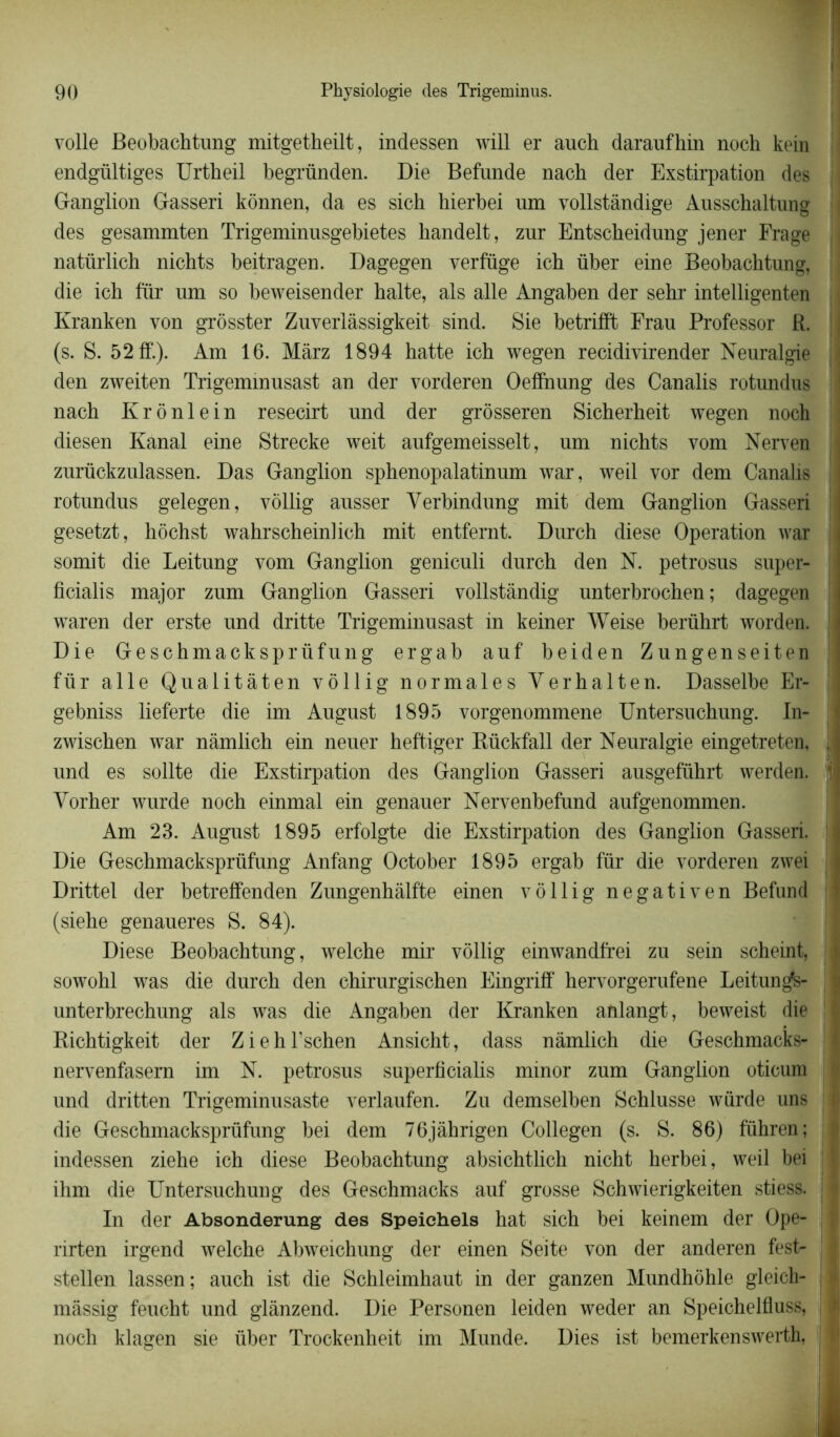 voile Beobachtung mitgetheilt, indessen will er auch daraufhin noch kein endgültiges Urtheil begründen. Die Befunde nach der Exstirpation des ; Ganglion Gasseri kônnen, da es sich hierbei um vollstândige Ausschaltung I des gesammten Trigeminnsgebietes kandelt, znr Entsckeidung jener Frage I natürlich nichts beitragen. Dagegen verfüge ich über eine Beobachtung, die ich fur um so beweisender halte, als aile Angaben der sehr intelligenten Kranken von grôsster Zuverlâssigkeit sind. Sie betrifft Frau Professor R. (s. S. 52 ff.). Am 16. Mârz 1894 hatte ich wegen recidivirender Neuralgie den zweiten Trigemmusast an der vorderen Oefînung des Canalis rotundus nach Krônlein resecirt und der grôsseren Sicherheit wegen noch diesen Kanal eine Strecke weit aufgemeisselt, um nichts vom Nerven zurückzulassen. Das Ganglion sphenopalatinum war, weil vor dem Canalis rotundus gelegen, vôllig ausser Yerbindung mit dem Ganglion Gasseri gesetzt, hôchst wahrscheinlich mit entfernt. Durch diese Operation war : somit die Leitung vom Ganglion geniculi durch den N. petrosus super- j ficialis major zum Ganglion Gasseri vollstândig unterbrochen ; dagegen ! waren der erste und dritte Trigeminusast in keiner Weise berührt worden. Die Geschmacksprüfung ergab auf beiden Zungenseiten für aile Qualitâten vôllig normales Ver halte n. Dasselbe Er- gebniss lieferte die im August 1895 vorgenommene Untersuchung. In- I zwischen war namlich ein neuer heftiger Rückfall der Neuralgie eingetreten, und es sollte die Exstirpation des Ganglion Gasseri ausgeführt werden. j Vorher wurde noch einmal ein genauer Nervenbefund aufgenommen. Am 23. August 1895 erfolgte die Exstirpation des Ganglion Gasseri. Die Geschmacksprüfung Anfang October 1895 ergab für die vorderen zwei ! Drittel der betreffenden Zungenhâlfte einen vôllig negativen Befund (siehe genaueres S. 84). Diese Beobachtung, welche mir vôllig einwandfrei zu sein scheint, sowohl was die durch den chirurgischen Eingriff hervorgerufene Leitunÿs- unterbrechung als was die Angaben der Kranken anlangt, beweist die Richtigkeit der ZiehFschen Ansicht, dass namlich die Geschmacks- : nervenfasem im N. petrosus superficialis minor zum Ganglion oticum und dritten Trigeminusaste verlaufen. Zu demselben Schlusse würde uns die Geschmacksprüfung bei dem 76jâhrigen Collegen (s. S. 86) führen; indessen ziehe ich diese Beobachtung absichtlich nicht herbei, weil bei ! ihm die Untersuchung des Geschmacks auf grosse Schwierigkeiten stiess. j In der Absonderung des Speichels hat sich bei keinem der Ope- rirten irgend welche Abweichung der einen Seite von der anderen fest- stellen lassen; auch ist die Schleimhaut in der ganzen Mundhôhle gleich- j mâssig feucht und glanzend. Die Personen leiden weder an Speichelfluss, | noch klagen sie über Trockenheit im Munde. Dies ist bemerkenswerth,