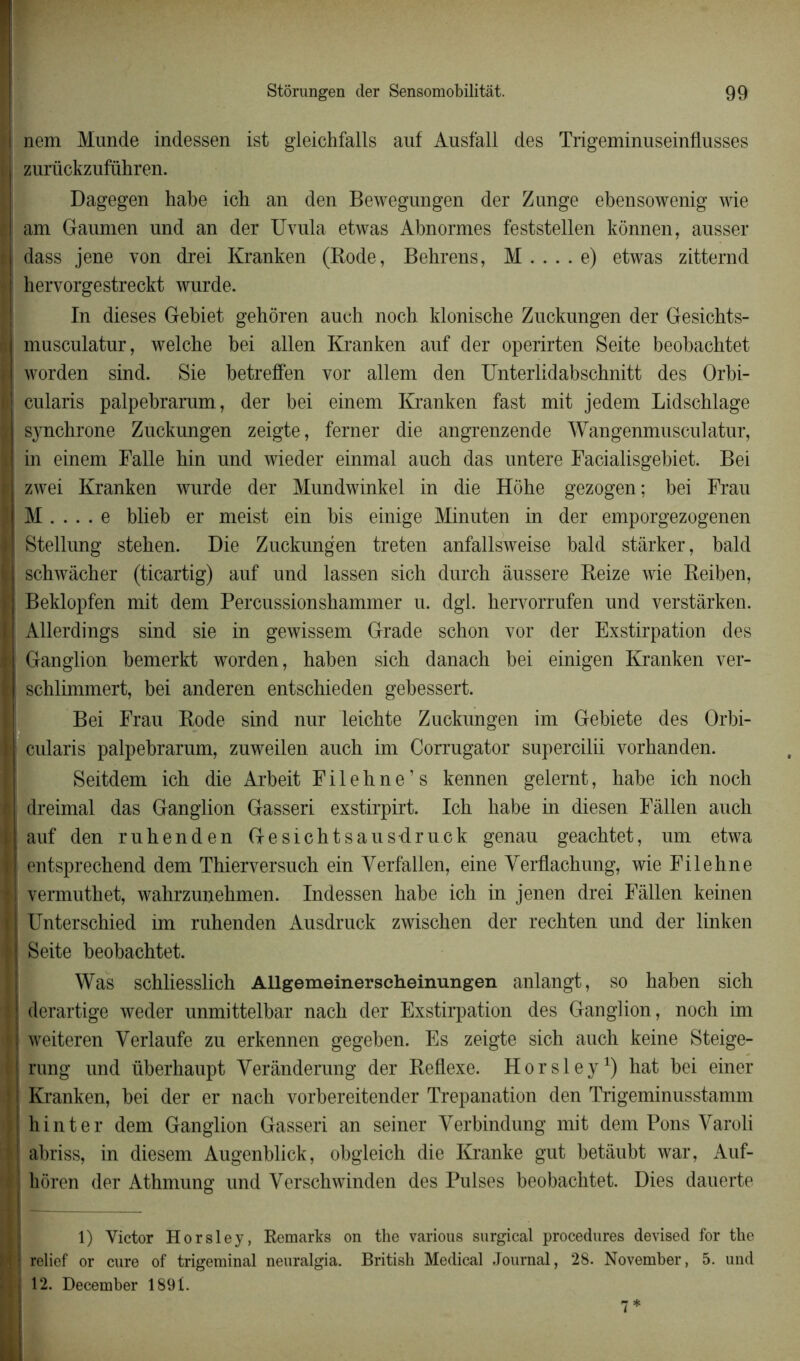 I nem Munde indessen ist gleichfalls auf Ausfall des Trigeminuseinflusses r zurückzuführen. Dagegen habe ich an den Bewegungen der Zunge ebensowenig wie î am Gaumen und an der Uvula etwas Abnormes feststellen kônnen, ausser li dass jene von drei Kranken (Bode, Behrens, M . . . . e) etwas zitternd ? hervorgestreckt wurde. In dieses Gebiet gehôren auch noch kloniscbe Zuckungen der Gesicbts- | musculatur, welcbe bei allen Kranken auf der operirten Seite beobacbtet I worden sind. Sie betreffen vor allem den Unterlidabschnitt des Orbi- I cularis palpebrarum, der bei einem Kranken fast mit jedem Lidschlage | synchrone Zuckungen zeigte, ferner die angrenzende Wangenmusculatur, 1 in einem Falle hin und wieder einmal auch das untere Facialisgebiet. Bei 1 zwei Kranken wurde der Mundwinkel in die Hôhe gezogen; bei Frau M . . . . e blieb er meist ein bis einige Minnten in der emporgezogenen | Stellung stehen. Die Zuckungen treten anfallsweise bald stârker, bald | schwâcber (ticartig) auf und lassen sich durch àussere Beize wie Beiben, I Beklopfen mit dem Percussionshammer u. dgl. hervorrufen und verstàrken. | Allerdings sind sie in gewissem Grade schon vor der Exstirpation des I Ganglion bemerkt worden, baben sicb danach bei einigen Kranken ver- | schlimmert, bei anderen entscbieden gebessert. Bei Frau Bode sind nnr leichte Zuckungen im Gebiete des Orbi- I cularis palpebrarum, zuweilen auch im Corrugator supercilii vorbanden. Seitdem icb die Arbeit F i 1 e h n e ’ s kennen gelernt, habe ich noch I dreimal das Ganglion Gasseri exstirpirt. Ich habe in diesen Fâllen aucli | auf den rubenden Gesicbtsausdruck genau geacbtet, um etwa | entsprecbend dem Thierversuch ein Verfallen, eine Yerflacbung, wie Filehne || vermutbet, wahrzunehmen. Indessen habe ich in jenen drei Fâllen keinen K Unterscbied im ruhenden Ausdruck zwiscben der rechten und der linken l Seite beobacbtet. Was schliesslich Allgemeinerscheinungen anlangt, so baben sich \\ derartige weder unmittelbar nach der Exstirpation des Ganglion, noch im H weiteren Verlaufe zu erkennen gegeben. Es zeigte sich auch keine Steige- I rung und überhaupt Yerânderung der Beflexe. Horsley1) hat bei einer I Kranken, bei der er nach vorbereitender Trépanation den Trigeminusstamm hin ter dem Ganglion Gasseri an seiner Verbindung mit dem Pons Yaroli k abriss, in diesem Augenblick, obgleich die Kranke gut betâubt war, Auf- | hôren der Athmung und Verschwinden des Puises beobachtet. Dies dauerte 1) Victor Horsley, Remarks on the various surgical procedures devised for the n relief or cure of trigeminal neuralgia. Britisb Medical Journal, 28. November, 5. und I 12. December 1891.