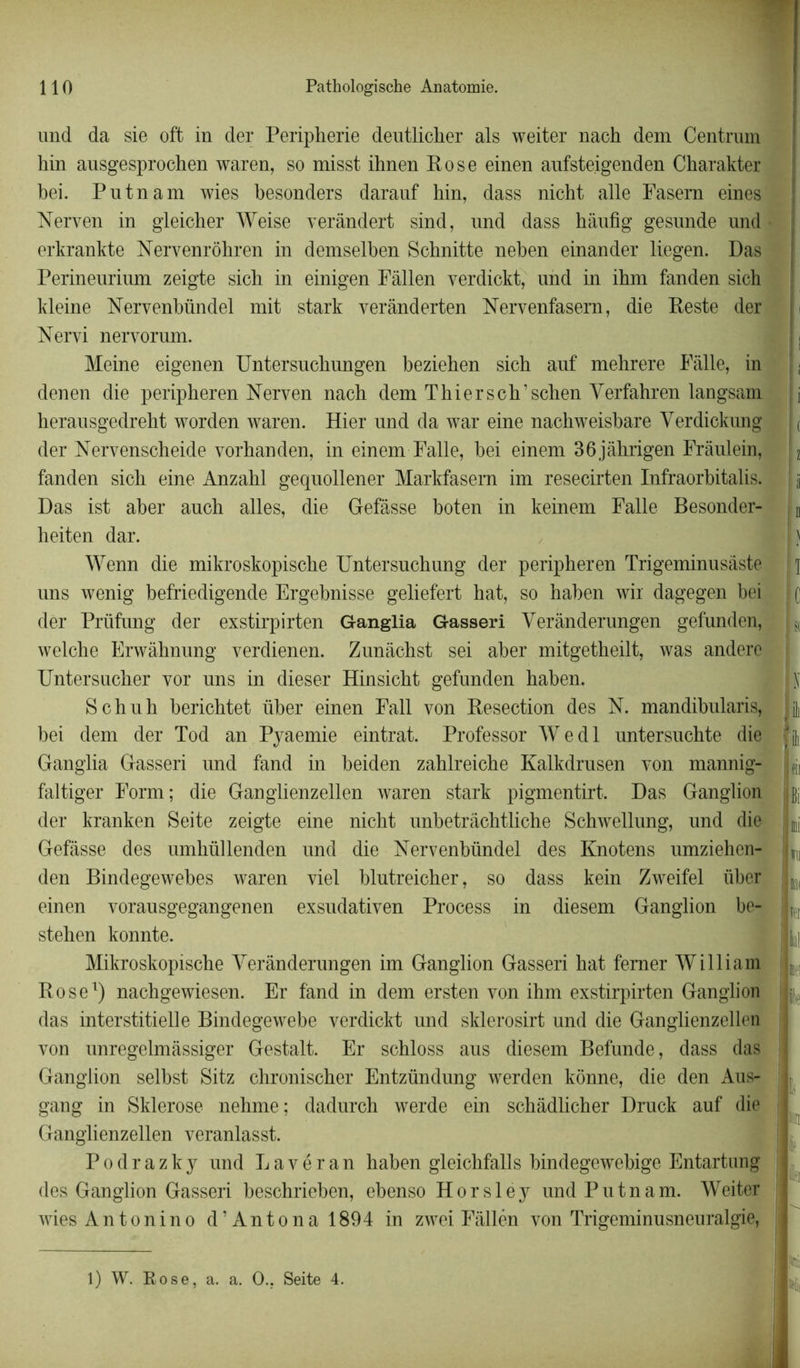 und da sie offc in der Peripherie deutlicher als weiter nach dem Centrum hin ausgesprochen waren, so misst ihnen Rose einen aufsteigenden Charakter bei. Pntnam wies besonders daranf hin, dass nicht aile Fasem eines Nerven in gleicher Weise verândert sind, nnd dass hânfig gesnnde und erkrankte Nervenrôhren in demselben Schnitte neben einander liegen. Das Perineurium zeigte sich in einigen Fâllen yerdickt, und in ibm fanden sich kleine Nervenbündel mit stark verânderten Nervenfasern, die Reste der Nervi nervorum. Meine eigenen Untersncbungen bezieben sich auf mehrere Fàlle, in denen die peripheren Nerven nach dem Thierscb’schen Yerfahren langsam herausgedrebt worden waren. Hier und da war eine nachweisbare Verdickung der Nervenscheide vorhanden, in einem Falle, bei einem 36jâhrigen Frâulein, fanden sicli eine Anzabl gequollener Markfasern im resecirten Infraorbitalis. Das ist aber ancb ailes, die Défasse boten in keinem Falle Besonder- heiten dar. Wenn die mikroskopiscbe Untersucbung der peripheren Trigeminusàste uns wenig befriedigende Ergebnisse geliefert hat, so haben wir dagegen bei der Prüfung der exstirpirten Ganglia Gasseri Verânderungen gefunden, welche Erwàhnung verdienen. Zunâcbst sei aber mitgetheilt, was andere Untersuclier vor uns in dieser Hinsicbt gefunden baben. S chuh bericbtet über einen Fall von Resection des N. mandibnlaris, bei dem der Tod an Pyaemie eintrat. Professor W e d 1 untersuchte die Ganglia Gasseri und fand in beiden zahlreiche Kalkdrusen von mannig- faltiger Form; die Ganglienzellen waren stark pigmentirt. Das Ganglion der kranken Sei te zeigte eine nicht unbetrâchtliche Scbwellung, und die Gefâsse des umhüllenden und die Nervenbündel des Knotens umziehen- den Bindegewebes waren viel blutreicher, so dass kein Zweifel über einen vorausgegangenen exsudativen Process in diesem Ganglion be- stehen konnte. Mikroskopiscbe Verânderungen im Ganglion Gasseri hat femer William Rose1) nacbgewiesen. Er fand in dem ersten von ihm exstirpirten Ganglion das interstitielle Bindegewebe verdickt und sklerosirt und die Ganglienzellen von unregelmâssiger Gestalt. Er scbloss aus diesem Befunde, dass das Ganglion selbst Sitz chronischer Entzündung werden kônne, die den Aus- gang in Sklerose nehme; dadurch werde ein schâdlicher Druck auf die Ganglienzellen veranlasst. Podrazky und Lavéran haben gleichfalls bindegewebige Entartung des Ganglion Gasseri beschrieben, ebenso Horsley undPutnam. Weiter wiesAntonino d’Antona 1894 in zwei Fàllén von Trigeminusneuralgie, i i i à u ) T C S( N ili ji pii Ibî DU wu KH ÎH lill W lie n I' :