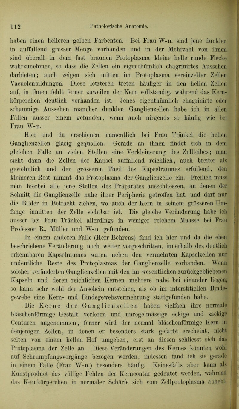 haben einen helleren gelben Farbenton. Bei Frau W-n. sind jene dunklen in auffallend grosser Menge vorhanden und in der Mehrzahl von ihnen sind überall in dem fast braunen Protoplasma kleine belle rnnde Flecke wahrzunehmen, so dass die Zellen ein eigenthümlicb chagrinirtes Ansseben darbieten; aucb zeigen sicb mitten im Protoplasma vereinzelter Zellen Yacuolenbildungen. Diese letzteren treten bâufiger in den bellen Zellen auf, in ibnen feblt ferner zuweilen der Kern vollstàndig, wàbrend das Kem- kôrpercben deutlicb vorbanden ist. Jenes eigentbümlicb chagrinirte oder scbanmige Ausseben mancher dunklen Ganglienzellen babe ich in allen Fâllen ausser einem gefunden, wenn aucb nirgends so bàufig wie bei Frau W-n. Hier und da erscbienen namentlicb bei Frau Trànkel die bellen Ganglienzellen glasig gequollen. Gerade an ibnen findet sicb in dem gleichen Falle an yielen Stellen eine Yerkleinerung des Zellleibes; man sieht dann die Zellen der Kapsel auffallend reicblich, aucb breiter als gewôbnlicb und den grôsseren Tbeil des Kapselraumes erfüllend, den kleineren Rest nimmt das Protoplasma der Ganglienzelle ein. Freilich muss man hierbei aile jene Stellen des Prâparates ausschliessen, an denen der Schnitt die Ganglienzelle nabe ibrer Peripherie getroffen hat, und darf nur die Bilder in Betracbt ziehen, wo aucb der Kern in seinem grôsseren Um- fange inmitten der Z elle sicbtbar ist. Die gleiche Yerânderung babe ich ausser bei Frau Trànkel allerdings in weniger reichem Maasse bei Frau Professor R., Müller und W-n. gefunden. In einem anderen Falle (Herr Bebrens) fand ich hier und da die eben beschriebene Yerânderung nocb weiter vorgeschritten, innerbalb des deutlich erkennbaren Kapselraumes waren neben den vermehrten Kapselzellen nur undeutliche Reste des Protoplasmas der Ganglienzelle vorbanden. Wenn solcher verànderten Ganglienzellen mit den im wesentlichen zurückgebliebenen Kapseln und deren reichlichen Kernen mebrere nahe bei einander liegen, so kann sehr wohl der Anscbein entstehen, als ob im interstitiellen Binde- gewebe eine Kern- und Bindegewebsvermehrung stattgefunden babe. Die Kerne der Ganglienzellen haben vielfacb ibre normale blâschenfôrmige Gestalt verloren und unregelmàssige eckige und zackige Conturen angenommen, ferner wird der normal blâschenfôrmige Kern in denjenigen Zellen, in denen er besonders stark gefârbt erscheint, nicht i selten von einem hellen Hof umgeben, erst an diesen scbliesst sich das I Protoplasma der Zelle an. Diese Yerânderungen des Kemes kônnten wohl auf Schrumpfungsvorgànge bezogen werden, indessen fand ich sie gerade j in einem Falle (Frau W-n.) besonders hâufig. Keinesfalls aber kann als j Kunstproduct das vôllige Fehlen der Kemcontur gedeutet werden, wâhrend das Kernkôrperchen in normaler Schârfe sicb vom Zellprotoplasma abhebt.