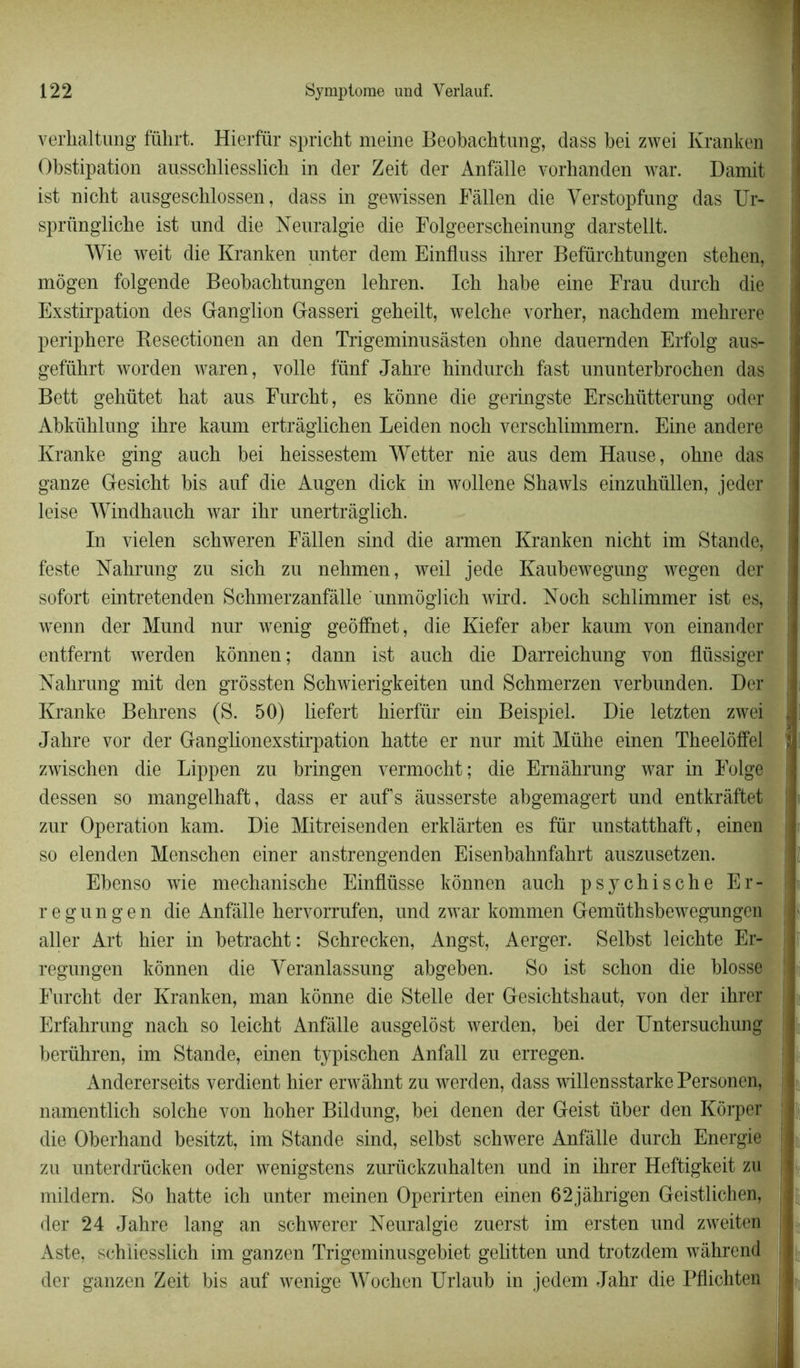 verlialtung führt. Hierfür spricht meine Beobachtung, dass bei zwei Kranken Obstipation ausschliesslich in der Zeit der Anfâlle vorhanden war. Damit ist nicht ausgeschlossen, dass in gewissen Fâllen die Yerstopfung das TJr- sprüngliche ist und die Neuralgie die Folgeerscheinung darstellt. Wie weit die Kranken nnter dem Einfluss ihrer Befürcbtungen stehen, mogen folgende Beobacbtungen lehren. Icb habe eine Frau durcb die Exstirpation des Ganglion Gasseri gebeilt, welche vorher, nachdem mehrere periphere Resectionen an den Trigeminusàsten ohne dauernden Erfolg aus- gefübrt worden waren, voile fünf Jahre hindurch fast ununterbrochen das Bett gehütet bat aus Furcbt, es kônne die geringste Erscbütterung oder Abkülilung ibre kaum ertrâglichen Leiden nocb verscblimmern. Eine andere Kranke ging aucb bei beissestem Wetter nie aus dem Hanse, obne das ganze Gesicht bis auf die Augen dick in wollene Shawls einzubüllen, jeder leiso Windbaucb war ilir unertràglich. In vielen scbweren Fâllen sind die armen Kranken nicbt im Stande, teste Nahrung zu sich zu nehmen, weil jede Kaubewegung wegen der sofort eintretenden Schmerzanfâlle unmôglich wird. Nocb schlimmer ist es, wenn der Mund nur wenig geôffnet, die Kiefer aber kaum von einander entfernt werden kônnen ; dann ist aucb die Darreicbung von fliissiger Nabrung mit den grôssten Scbwierigkeiten und Scbmerzen verbunden. Der Kranke Bebrens (S. 50) liefert bierfür ein Beispiel. Die letzten zwei Jabre vor der Ganglionexstirpation batte er nur mit Mühe einen Tbeeloffel zwischen die Lippen zu bringen vermocbt; die Emâbrung war in Folge dessen so mangelhaft, dass er auf s âusserste abgemagert und entkrâftet zur Operation kam. Die Mitreisenden erklàrten es fur unstattbaft, einen so elenden Menschen einer anstrengenden Eisenbahnfabrt auszusetzen. Ebenso wie mechaniscbe Einflüsse kônnen aucb psychische Er- regungen die Anfâlle bervorrufen, und zwar kommen Gemüthsbewegungen aller Art hier in betracbt: Schrecken, Angst, Aerger. Selbst leicbte Er- j regungen kônnen die Yeranlassung abgeben. So ist schon die blosse Furcht der Kranken, man kônne die Stelle der Gesicbtshaut, von der ibrer Erfabrung nacb so leicbt Anfâlle ausgelôst werden, bei der Untersuchung berühren, im Stande, einen typischen Anfall zu erregen. Andererseits verdient hier erwâhnt zu werden, dass willensstarkePersonen, namentlich solche von boher Bildung, bei denen der Geist über den Kôrper die Oberhand besitzt, im Stande sind, selbst scbwere Anfâlle durch Energie zu unterdrücken oder wenigstens zurückzubalten und in ibrer Heftigkeit zu mildern. So hatte icb unter meinen Operirten einen 62jâhrigen Geistlichen, der 24 Jahre lang an schwerer Neuralgie zuerst im ersten und zweiten Aste, schiiesslich im ganzen Trigeminusgebiet gelitten und trotzdem wâhrend j der ganzen Zeit bis auf wenige Wochen Urlaub in jedem Jabr die Pflichten |