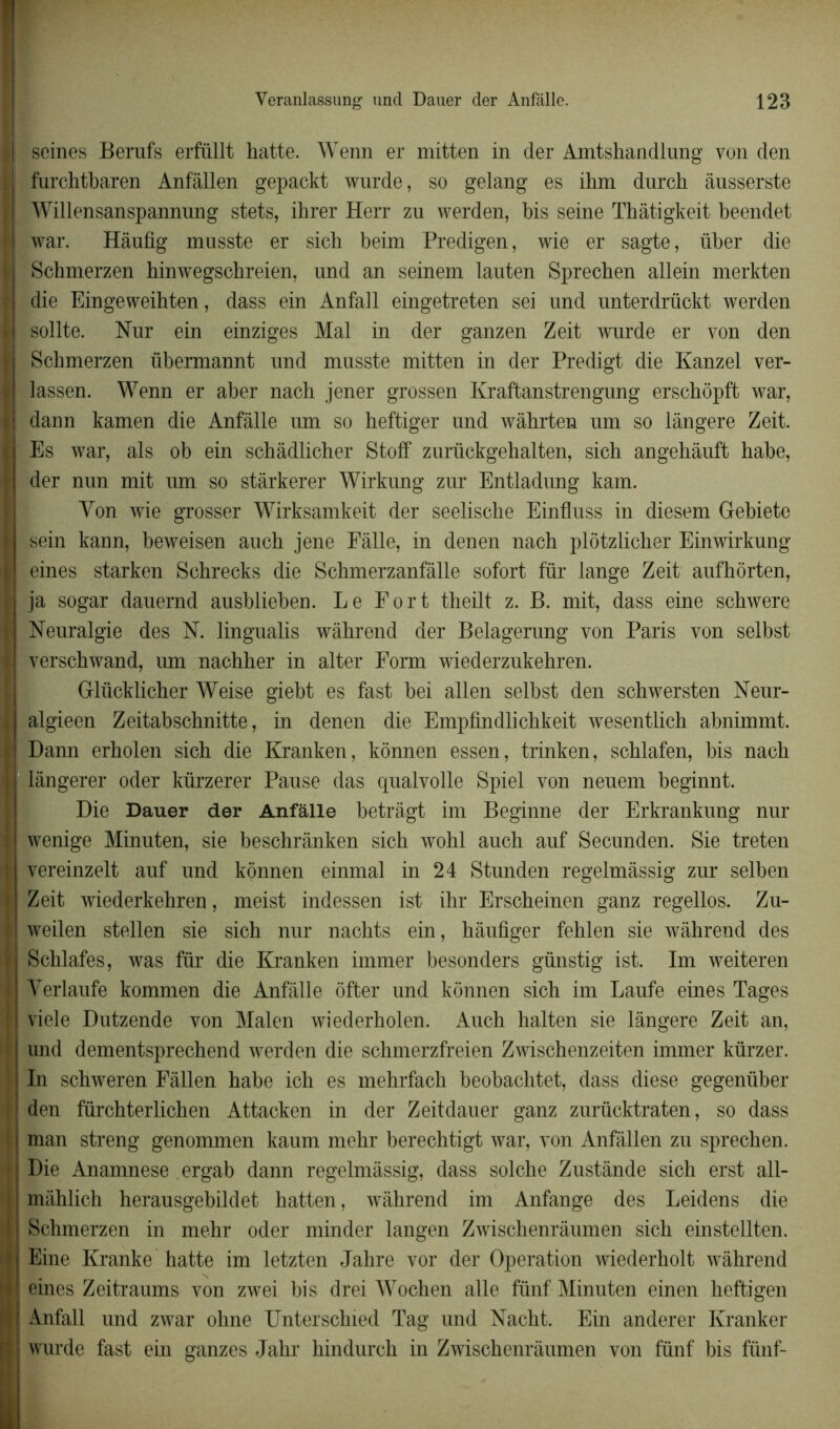 j| seines Berufs erfüllt hatte. Wenn er mitten in der Amtshandlung von den i| furchtbaren Anfâllen gepackt wurde, so gelang es ihm durch âusserste | Willensanspannung stets, ihrer Herr zu werden, bis seine Tbâtigkeit beendet | war. Hànfig musste er sich beim Predigen, wie er sagte, über die | Scbmerzen hinwegscbreien, und an seinem lanten Sprecben allein merkten die Eingeweihten, dass ein Anfall eingetreten sei und unterdrückt werden sollte. Nur ein einziges Mal in der ganzen Zeit wurde er von den Schmerzen übermannt und musste mitten in der Predigt die Kanzel ver- I lassen. Wenn er aber nach jener grossen Kraftanstrengung erscbopft war, I dann kamen die Anfâlle um so beftiger und wàbrten uni so lângere Zeit. t Es war, als ob ein scbâdlicher Stoff zurückgehalten, sicb angebâuft habe, I der nun mit um so stârkerer Wirkung zur Entladung kam. Von wie grosser Wirksamkeit der seelische Einfluss in diesem Gebiete Il sein kann, beweisen aucb jene Fâlle, in denen nach plôtzlicher Einwirkung eines starken Schrecks die Schmerzanfâlle sofort fur lange Zeit aufhôrten, I ja sogar dauemd ausblieben. Le Fort theilt z. B. mit, dass eine scbwere < Neuralgie des N. lingualis wàhrend der Belagerung von Paris von selbst I verscbwand, um nachher in alter Form wiederzukebren. Glücklicber Weise giebt es fast bei allen selbst den schwersten Neur- I algieen Zeitabscbnitte, in denen die Empfindlicbkeit wesentlicb abnimmt. y Dann erholen sich die Kranken, kônnen essen, trinken, scblafen, bis nach ji! lângerer oder kürzerer Pause das qualvolle Spiel von neuem beginnt. Die Dauer der Anfâlle betrâgt im Beginne der Erkrankung nur j wenige Minuten, sie beschrânken sicb wobl aucb auf Secunden. Sie treten I vereinzelt auf und kônnen einmal in 24 Stunden regelmâssig zur selben Zeit wiederkehren, meist indessen ist ihr Erscbeinen ganz regellos. Zu- [ weilen stellen sie sicb nur nachts ein, bâufiger fehlen sie wâhrend des I Schlafes, was fur die Kranken immer besonders günstig ist. Im weiteren Verlaufe kommen die Anfâlle ôfter und kônnen sich im Laufe eines Tages \ viele Dutzende von Malen wiederholen. Auch halten sie lângere Zeit an, und dementsprechend werden die schmerzfreien Zwischenzeiten immer kürzer. ' In schweren Fàllen habe ich es mehrfach beobachtet, dass diese gegenüber J den fürchterlichen Attacken in der Zeitdauer ganz zurücktraten, so dass j man streng genommen kaum mebr berechtigt war, von Anfâllen zu sprecben. Die Anamnese ergab dann regelmâssig, dass solcbe Zustânde sich erst all- mâhlich herausgebildet hatten, wâhrend im Anfange des Leidens die Schmerzen in mehr oder minder langen Zwischenrâumen sicb einstellten. Eine Kranke batte im letzten Jabre vor der Operation wiederholt wâhrend eines Zeitraums von zwei bis drei Wochen aile fünf Minuten einen heftigen Anfall und zwar oline Unterschied Tag und Nacht. Ein anderer Kranker wurde fast ein ganzes Jahr bindurcb in Zwischenrâumen von fünf bis fünf-