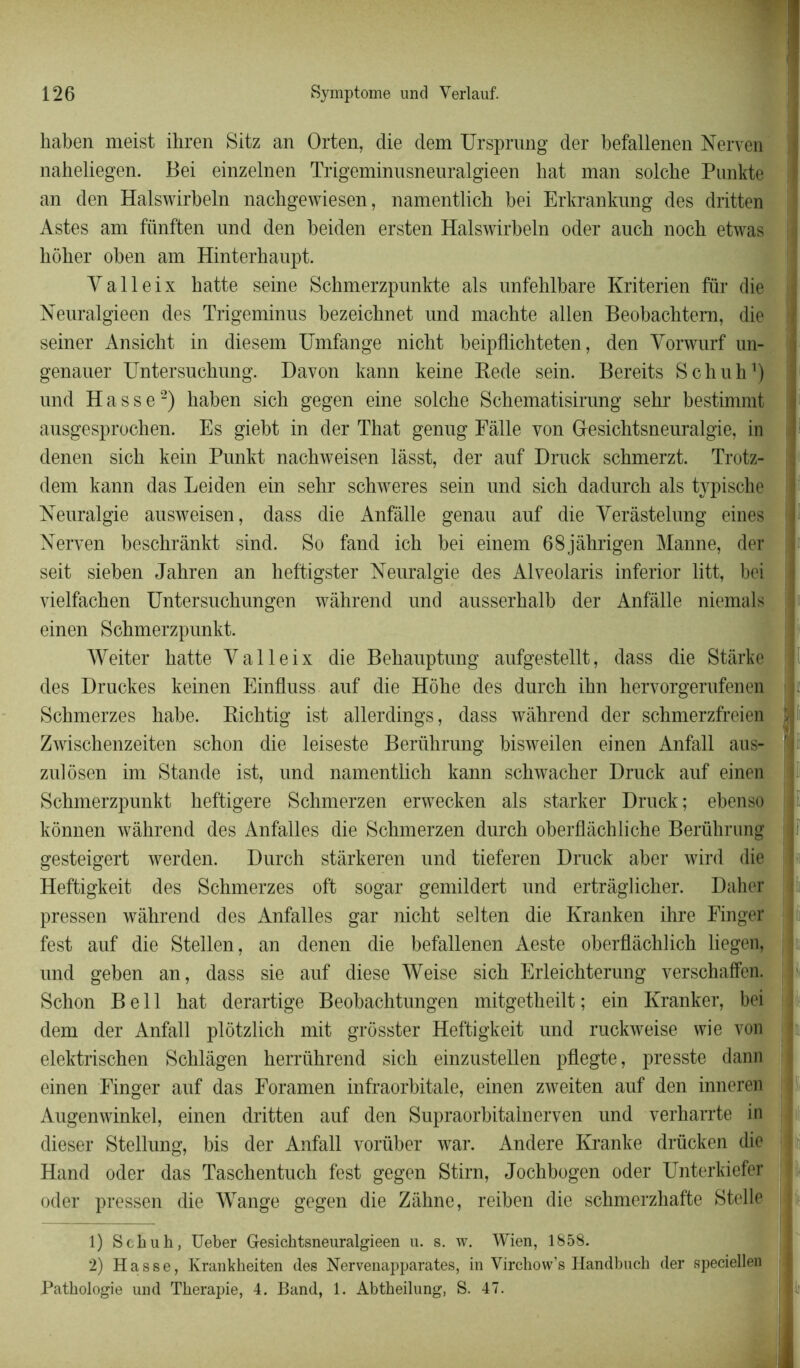 kaben meist ihren Sitz an Orten, die dem Ursprung der befallenen Nerven naheliegen. Bei einzelnen Trigeminusneuralgieen hat man solcbe Punkte an den Halswirbeln nachgewiesen, namentlick kei Erkrankung des dritten Astes am fiinften nnd den keiden ersten Halswirbeln oder anch nock etwas kôker oben am Hinterkaupt. Y a 11 e i x batte seine Sckmerzpunkte als unfehlbare Kriterien fiir die Neuralgieen des Trigeminus bezeicknet und mackte allen Beobacktern, die seiner Ansicht in diesem Umfange nickt keipflichteten, den Vonvurf un- genauer Untersuckung. Davon kann keine Rede sein. Bereits Schuh1) und H a s s e2) haben sich gegen eine solche Sckematisirung sekr bestimmt ausgesprochen. Es giebt in der Tliat genug Fâlle von Gesichtsneuralgie, in denen sick kein Punkt nackweisen lâsst, der auf Druck sckmerzt. Trotz- ; dem kann das Leiden ein sekr schweres sein und sick dadurch als tjpische Neuralgie ausweisen, dass die Anfâlle genau auf die Yerâstelung eines Nerven besckrânkt sind. So fand ich bei einem 68jâhrigen Manne, der seit sieken Jahren an heftigster Neuralgie des Alveolaris inferior litt, bei vielfacken Untersuckungen wàhrend und ausserkalk der Anfâlle niemals | einen Schmerzpunkt. Weiter batte Yalleix die Bekauptung aufgestellt, dass die Stârke des Druckes keinen Einfluss auf die Hoke des durck ikn hervorgerufenen Schmerzes kabe. Ricktig ist allerdings, dass wàkrend der schmerzfreien Zwisckenzeiten schon die leiseste Berührung kisweilen einen Anfall aus- f zulôsen im Stande ist, und namentlich kann schwacker Druck auf einen Schmerzpunkt keftigere Schmerzen erwecken als starker Druck : ekenso I gesteigert werden. Durch stârkeren und 1 Heftigkeit des Schmerzes oft sogar gemildert und ertrâglicher. Daher pressen wàhrend des Anfalles gar nickt selten die Kranken ihre Finger fest auf die Stellen, an denen die befallenen Aeste okerflâcklick liegen, und geken an, dass sie auf diese Weise sick Erleickterung verschaffen. Schon Bell hat derartige Beobachtungen mitgetheilt ; ein Kranker, bei dem der Anfall plôtzlich mit grosster Heftigkeit und ruckweise wie von elektrischen Scklâgen herrührend sich einzustellen pflegte, presste dann einen Finger auf das Foramen infraorkitale, einen zweiten auf den inneren Augenwinkel, einen dritten auf den Supraorhitainerven und verharrte in dieser Stellung, bis der Anfall vorüber war. Andere Kranke drücken die Hand oder das Tasckentuck fest gegen Stirn, Jockbogen oder Unterkiefer oder pressen die Wange gegen die Zâhne, reiken die schmerzhafte Stelle J 1) Scliuh, Ueber Gesichtsneuralgieen u. s. w. Wien, 1858. 2) H a s s e, Krankheiten des Nervenapparates, in Virchow’s Handbuch der speciellen Pathologie und Thérapie, 4. Band, 1. Abtheilung, S. 47. kônnen wàhrend des Anfalles die Schmerzen