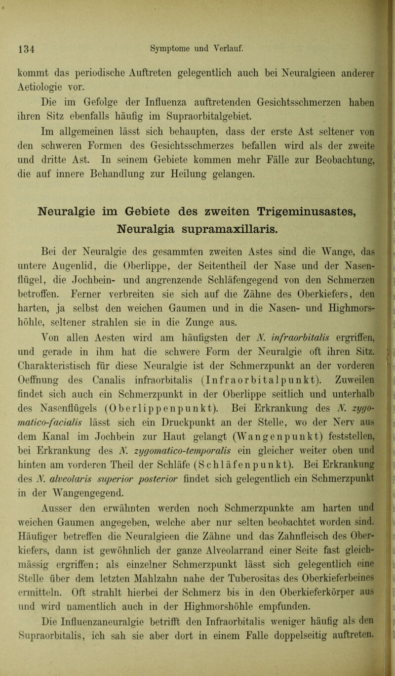 kommt das periodische Auffcreten gelegentlich anch bei Neuralgieen anderer Aetiologie vor. Die im Gefolge der Influenza auffcretenden Gesichtsschmerzen haben ihren Sitz ebenfalls hâufig im Supraorbitalgebiet. Im allgemeinen làsst sich behaupten, dass der erste Ast seltener von den scbweren Formen des Gesichtsschmerzes befallen wird als der zweite und dritte Ast. In seinem Gebiete kommen mehr Fâlle zur Beobachtung, die auf innere Behandlung zur Heilung gelangen. Nenralgie im Gebiete des zweiten Trigeminusastes, Neuralgia supramaxillaris. Bei der Neuralgie des gesammten zweiten Astes sind die Wange, das untere Augenlid, die Oberlippe, der Seitentheil der Nase und der Nasen- flügel, die Jochbein- und angrenzende Sehlâfengegend von den Schmerzen betroffen. Ferner verbreiten sie sich auf die Zâhne des Oberkiefers, den harten, ja selbst den weichen Gaumen und in die Nasen- und Highmors- hôhle, seltener strahlen sie in die Zunge aus. Yon allen Aesten wird am hàufigsten der N. infraorbitalis ergriffen, und gerade in ihm hat die schwere Form der Neuralgie oft ihren Sitz. Charakteristisch fur diese Neuralgie ist der Schmerzpunkt an der vorderen Oeffhung des Canalis infraorbitalis (Infraorbitalpunkt). Zuweilen findet sich auch ein Schmerzpunkt in der Oberlippe seitlich und unterhalb des Nasenflügels (Oberlippenpunkt). Bei Erkrankung des N. zygo- matico-facialis lâsst sich ein Druekpunkt an der Stelle, wo der Nerv aus dem Kanal im Jochbein zur Haut gelangt (Wangenpunkt) feststellen, bei Erkrankung des AT. zygomatico-temporalis ein gleicher weiter oben und hinten am vorderen Theil der Schlafe (Schlàfenpunkt). Bei Erkrankung des N. alveolaris superior posterior findet sich gelegentlich ein Schmerzpunkt in der Wangengegend. Ausser den erwâhnten werden noch Schmerzpunkte am harten und weichen Gaumen angegeben, welche aber nur selten beobachtet worden sind. Hâufiger betreffen die Neuralgieen die Zâhne und das Zahnfleisch des Ober- kiefers, dann ist gewôhnlich der ganze Alveolarrand einer Seite fast gleich- mâssig ergriffen; als einzelner Schmerzpunkt làsst sich gelegentlich eine Stelle über dem letzten Mahlzahn nahe der Tuberositas des Oberkieferbeines ermitteln. Oft strahlt hierbei der Schmerz bis in den Oberkieferkôrper aus und wird namentlich auch in der Highmorshôhle empfunden. Die Influenzaneuralgie betrifffc den Infraorbitalis weniger hâufig als den Supraorbitalis, ich sah sie aber dort in einem Falle doppelseitig auftreten. î I jjfi | i 1 II h h F II; j I I I r I ; i