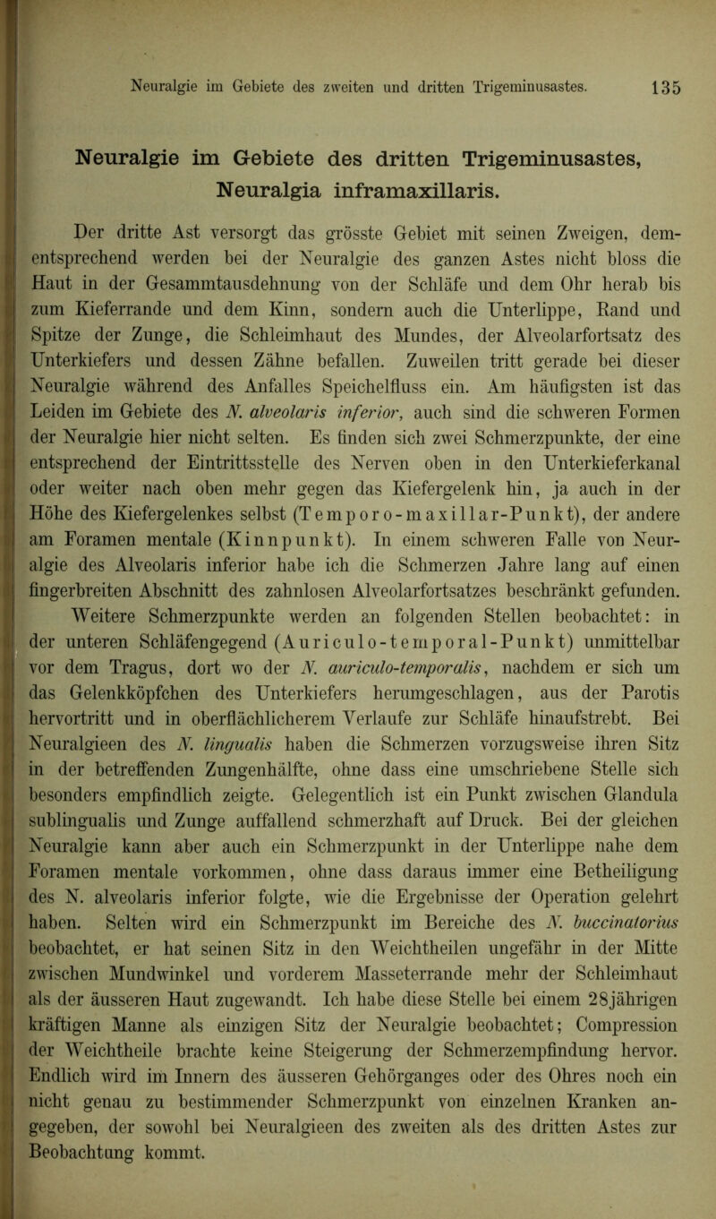 Neuralgie im Gebiete des dritten Trigeminusastes, Neuralgia inframaxillaris. Der dritte Ast versorgt das grôsste Gebiet mit seinen Zweigen, dem- entsprechend werden bei der Neuralgie des ganzen Astes nicht bloss die Haut in der Gesammtausdehnung von der Schlàfe und dem Ohr herab bis zum Kieferrande und dem Kinn, sondem aucb die Unterlippe, Rand und Spitze der Zunge, die Schleimhaut des Mundes, der Alveolarfortsatz des Unterkiefers und dessen Zâhne befallen. Zuweilen tritt gerade bei dieser Neuralgie wâhrend des Anfalles Speichelfluss ein. Am hàufigsten ist das Leiden im Gebiete des N. alveolaris inferior, auch sind die schweren Formen der Neuralgie hier nicht selten. Es finden sich zwei Schmerzpunkte, der eine entsprechend der Eintrittsstelle des Nerven oben in den Unterkieferkanal oder weiter nach oben mehr gegen das Kiefergelenk hin, ja auch in der Hôhe des Kiefergelenkes selbst (Temporo-maxillar-Punkt), der andere am Foramen mentale (Kinnpunkt). In einem schweren Falle von Neur- algie des Alveolaris inferior habe ich die Schmerzen Jahre lang auf einen fingerbreiten Abschnitt des zahnlosen Alveolarfortsatzes beschrânkt gefunden. Weitere Schmerzpunkte werden an folgenden Stellen beobachtet: in der unteren Schlâfengegend (Auriculo-temporal-Punkt) unmittelbar vor dem Tragus, dort wo der N. auriculo-temporalis, nachdem er sich um das Gelenkkôpfchen des Unterkiefers herumgeschlagen, aus der Parotis hervortritt und in oberflàchlicherem Verlaufe zur Schlâfe hinaufstrebt. Bei Neuralgieen des N. lingualis haben die Schmerzen vorzugsweise ihren Sitz in der betreffenden Zungenhâlfte, ohne dass eine umschriebene Stelle sich besonders empfindlich zeigte. Gelegentlich ist ein Punkt zwischen Glandula sublingualis und Zunge auffallend schmerzhaft auf Druck. Bei der gleichen Neuralgie kann aber auch ein Schmerzpunkt in der Unterlippe nahe dem Foramen mentale vorkommen, ohne dass daraus immer eine Betheiligung des N. alveolaris inferior folgte, wie die Ergebnisse der Operation gelehrt haben. Selten wird ein Schmerzpunkt im Bereiche des N. buccinalorius beobachtet, er hat seinen Sitz in den Weichtheilen ungefâhr in der Mitte zwischen Mundwinkel und vorderem Masseterrande mehr der Schleimhaut als der âusseren Haut zugewandt. Ich habe diese Stelle bei einem 28jâhrigen krâftigen Manne als einzigen Sitz der Neuralgie beobachtet; Compression der Weichtheile brachte keine Steigerung der Schmerzempfindung hervor. Endlich wird im Innem des âusseren Gehôrganges oder des Ohres noch ein nicht genau zu bestimmender Schmerzpunkt von einzelnen Kranken an- gegeben, der sowohl bei Neuralgieen des zweiten als des dritten Astes zur Beobachtung kommt.