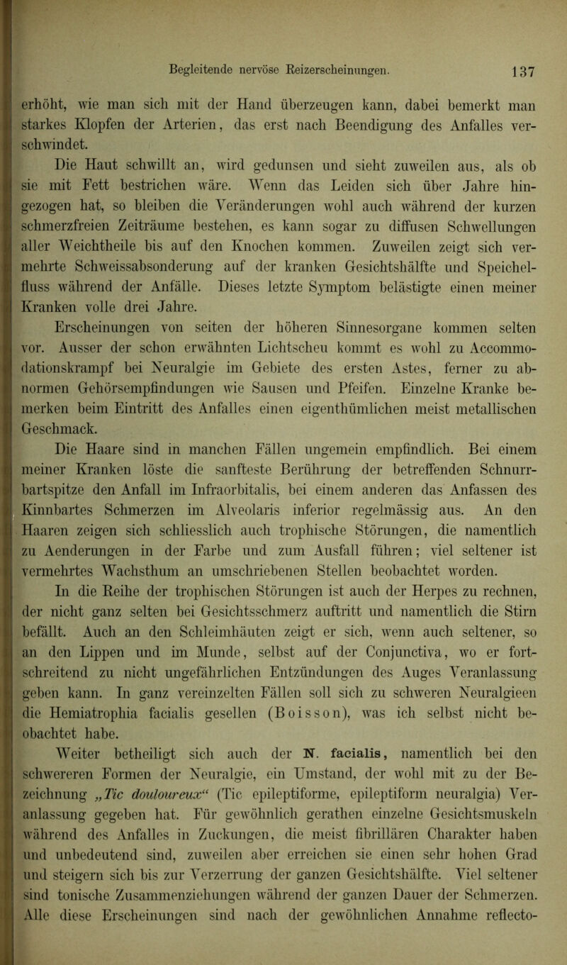 erhôht, wie man sich mit der Hand überzeugen kann, dabei bemerkt man starkes Klopfen der Arterien, das erst nacb Beendigung des Anfalles ver- schwindet. Die Haut schwillt an, wird gedunsen und siebt zuweilen aus, als ob sie mit Fett bestricben wâre. Wenn das Leiden sich über Jahre hin- gezogen hat, so bleiben die Yerânderungen wohl auch wâhrend der kurzen schmerzfreien Zeitrâume bestehen, es kann sogar zu difïusen Schwellungen aller Weichtheile bis auf den Knochen kommen. Zuweilen zeigt sich ver- mehrte Schweissabsonderung auf der kranken Gesichtshâlfte und Speichel- fluss wâhrend der Anfâlle. Dieses letzte Symptom belâstigte einen meiner Kranken voile drei Jahre. Erscheinungen von seiten der hôheren Sinnesorgane kommen selten vor. Ausser der schon erwâhnten Lichtscheu kommt es wohl zu Accommo- dationskrampf bei Neuralgie im Gebiete des ersten Astes, ferner zu ab- normen Gehôrsempfmdungen wie Sausen und Pfeifen. Einzelne Kranke be- merken beim Eintritt des Anfalles einen eigenthümlichen meist metallischen Geschmack. Die Haare sind in manchen Fâllen ungemein empfindlich. Bei einem meiner Kranken lôste die sanfteste Berührung der betreffenden Schnurr- bartspitze den Anfall im Infraorbitalis, bei einem anderen das Anfassen des Kinnbartes Schmerzen im Alveolaris inferior regelmâssig aus. An den Haaren zeigen sich schliesslich auch trophische Storungen, die namentlich zu Aenderungen in der Farbe und zum Ausfall führen; viel seltener ist vermehrtes Wachsthum an umschriebenen Stellen beobachtet worden. In die Beihe der trophischen Storungen ist auch der Herpes zu rechnen, der nicht ganz selten bei Gesichtsschmerz auftritt und namentlich die Stirn befâllt. Auch an den Schleimhâuten zeigt er sich, wenn auch seltener, so an den Lippen und im Munde, selbst auf der Conjunctiva, wo er fort- schreitend zu nicht ungefâhrlichen Entzündungen des Auges Yeranlassung geben kann. In ganz vereinzelten Fâllen soll sich zu schweren Neuralgieen die Hemiatrophia facialis gesellen (Boisson), was ich selbst nicht be- obachtet habe. Weiter betheiligt sich auch der N. facialis, namentlich bei den schwereren Formen der Neuralgie, ein Umstand, der wohl mit zu der Be- zeichnung „Tic douloureux“ (Tic epileptiforme, epileptifonn neuralgia) Yer- anlassung gegeben hat. Für gewôhnlich gerathen einzelne Gesichtsmuskeln wâhrend des Anfalles in Zuckungen, die meist fibrillâren Charakter haben und unbedeutend sind, zuweilen aber erreichen sie einen sehr hohen Grad und steigern sich bis zur Yerzerrung der ganzen Gesichtshâlfte. Yiel seltener sind tonische Zusammenziehungen wâhrend der ganzen Dauer der Schmerzen. Aile diese Erscheinunafen sind nach der srewohnlichen Annahme reflecto-