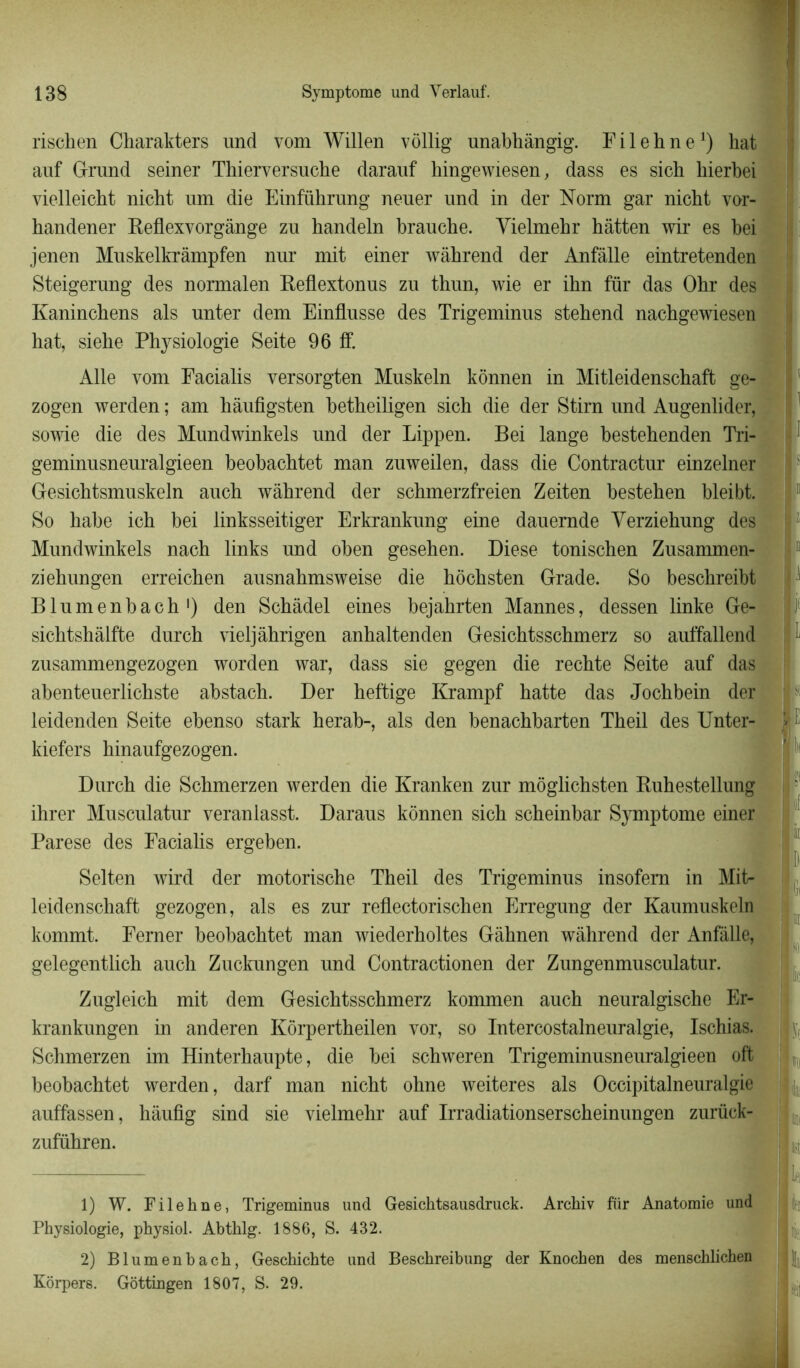 rischen Charakters und vom Willen vôllig unabhàngig. Fil eh ne1 2) hat auf Grand seiner Thierversuche darauf hingewiesen, dass es sich hierhei vielleicht nicht um die Einführung neuer und in der Norm gar nicht vor- handener Reflexvorgânge zu handeln brauche. Yielmehr hâtten wir es bei jenen Muskelkrâmpfen nur mit einer wàhrend der Anfâlle eintretenden Steigerung des normalen Reflextonus zu tbun, wie er ihn fur das Ohr des Kaninchens als unter dem EinfLusse des Trigeminus stebend nachgewiesen hat, siebe Physiologie Seite 96 ff. Aile vom Facialis versorgten Muskeln kônnen in Mitleidenschaft ge- zogen werden ; am hâufigsten betbeiligen sich die der Stirn und Augenlider, sowie die des Mundwinkels und der Lippen. Bei lange bestehenden Tri- geminusneuralgieen beobacbtet man zuweilen, dass die Contractur einzelner Gesichtsmuskeln auch wàhrend der schmerzfreien Zeiten besteben bleibt. I I So babe icb bei linksseitiger Erkrankung eine dauernde Yerziebung des Mundwinkels nach links und oben geseben. Diese tonischen Zusammen- ziehungen erreicben ausnabmsweise die bôcbsten Grade. So beschreibt Blumenbach1) den Scbâdel eines bejahrten Mannes, dessen linke Ge- sicbtshâlfte durcb vieljâhrigen anbaltenden Gesichtsschmerz so auffallend zusammengezogen worden war, dass sie gegen die recbte Seite auf das abenteuerlicbste abstach. Der heftige Krampf batte das Jocbbein der leidenden Seite ebenso stark berab-, als den benacbbarten Tbeil des Unter- kiefers binaufgezogen. Durcb die Scbmerzen werden die Kranken zur môglicbsten Rubestellung ihrer Musculatur veranlasst. Daraus kônnen sich scbeinbar Symptôme einer Parese des Faciahs ergeben. Selten wird der motorische Theil des Trigeminus insofem in Mit- leidenschaft gezogen, als es zur reflectorischen Erregung der Kaumuskeln kommt. Ferner beobacbtet man wiederholtes Gâhnen wàhrend der Anfâlle, gelegentlich auch Zuckungen und Contractionen der Zungenmusculatur. Zugleich mit dem Gesichtsschmerz kommen auch neuralgische Er- krankungen in anderen Kôrpertheilen vor, so Intercostalneuralgie, Ischias. Schmerzen im Hinterbaupte, die bei schweren Trigeminusneuralgieen oft beobacbtet werden, darf man nicht ohne weiteres als Occipitalneuralgie auffassen, hâufig sind sie vielmehr auf Irradiationserscheinungen zurück- zuführen. m 1) W. Filehne, Trigeminus und Gesichtsausdruck. Archiv für Anatomie und Physiologie, physiol. Abthlg. 1886, S. 432. 2) Blumenbach, Geschichte und Beschreibung der Knochen des menschlichen Kôrpers. Gottingen 1807, S. 29.