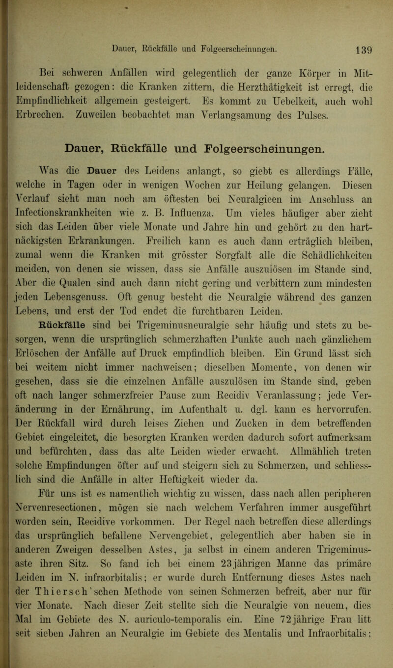 Bei schweren Anfâllen wird gelegentlich der ganze Kôrper in Mit- leidenschaft gezogen : die Kranken zittem, die Herzthâtigkeit ist erregt, die Empfindlichkeit allgemein gesteigert. Es kommt zu Uebelkeit, auch wohl Erbrechen. Zuweilen beobachtet man Yerlangsamnng des Puises. Dauer, Rückfâlle und Folgeerscheinungen. Was die Dauer des Leidens anlangt, so giebt es allerdings Pâlie, Yvelche in Tagen oder in wenigen Wochen zur Heilung gelangen. Diesen Yerlauf sieht man noch am offcesten bei Neuralgieen im Anscbluss an Infectionskrankheiten wie z. B. Influenza. Um vieles hàufiger aber zieht sich das Leiden über viele Monate und Jabre bin und gehort zu den hart- nàckigsten Erkrankungen. Freilich kann es auch dann ertrâglicb bleiben, zumal wenn die Kranken mit grosster Sorgfalt aile die Scbàdlichkeiten meiden, yon denen sie wissen, dass sie Anfàlle auszulôsen im Stande sind. Aber die Qualen sind auch dann nicht gering und verbittern zum mindesten jeden Lebensgenuss. Oft genug bestebt die Neuralgie wâhrend des ganzen Lebens, und erst der Tod endet die furchtbaren Leiden. Rückfâlle sind bei Trigeminusneuralgie sebr hâufig und stets zu be- sorgen, wenn die ursprünglicb schmerzhaffcen Punkte auch nach gânzlichem Erlôschen der Anfâlle auf Druck empfindlich bleiben. Ein Grand lâsst sich bei weitem nicht immer nachweisen; dieselben Momente, yon denen wir gesehen, dass sie die einzelnen Anfàlle auszulôsen im Stande sind, geben oft nach langer schmerzfreier Pause zum Recidiv Yeranlassung ; jede Yer- ànderung in der Ernàhrung, im Aufenthalt u. dgl. kann es hervorrufen. Der Rückfall wird durch leises Ziehen und Zucken in dem betreffenden Gebiet eingeleitet, die besorgten Kranken werden dadurch sofort aufmerksam und befürchten, dass das alte Leiden wieder erwacht. Allmàhlich treten solche Empfindungen Ôffcer auf und steigern sich zu Schmerzen, und schliess- lich sind die Anfâlle in alter Heftigkeit wieder da. Für uns ist es namentlich wichtig zu wissen, dass nach allen peripheren Nervenresectionen, môgen sie nach welchem Yerfahren immer ausgeführt worden sein, Récidivé vorkommen. Der Regel nach betreffen diese allerdings das ursprünglich befallene Nervengebiet, gelegentlich aber haben sie in anderen Zweigen desselben Astes, ja selbst in einem anderen Trigeminus- aste ihren Sitz. So fand ich bei einem 23jàhrigen Manne das primâre Leiden im N. infraorbitalis ; er wurde durch Entfernung dieses Astes nach der T h i e r s c h1 schen Méthode von seinen Schmerzen befreit, aber nur fur vier Monate. Nach dieser Zeit stellte sich die Neuralgie von neuem, dies Mal im Gebiete des N. auriculo-temporalis ein. Eine 72jâhrige Frau litt seit sieben Jahren an Neuralgie im Gebiete des Mentalis und Infraorbitalis ;