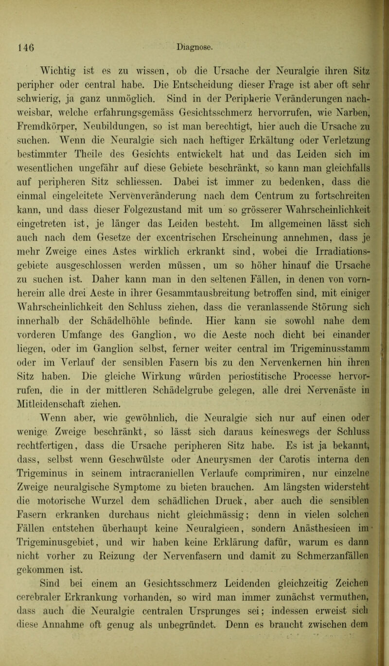 Wichtig ist es zu wissen, ob die Ursache der Neuralgie ihren Sitz peripher oder central habe. Die Entscbeidung dieser Frage ist aber oft sehr scbwierig, ja ganz unmôglicb. Sind in der Peripherie Yerânderungen nach- weisbar, welche erfabrungsgemâss Gesichtsschmerz hervorrufen, wie Narben, Fremdkôrper, Neubildungen, so ist man berechtigt, hier auch die Ursache zu suchen. Wenn die Neuralgie sich nach heftiger Erkâltung oder Yerletzung bestimmter Theile des Gesichts entwickelt hat und das Leiden sich im wesentlichen ungefâhr auf diese Gebiete beschrânkt, so kann man gleichfalls auf peripheren Sitz schliessen. Dabei ist immer zu bedenken, dass die einmal eingeleitete Nervênverânderung nach dem Centrum zu fortschreiten kann, und dass dieser Folgezustand mit um so grôsserer Wahrscheinlichkeit eingetreten ist, je langer das Leiden besteht. Im allgemeinen lasst sich auch nach dem Gesetze der excentrischen Erscheinung annehmen, dass je mehr Zweige eines Astes wirklich erkrankt sind, wobei die Irradiations- gebiete ausgeschlossen werden müssen, um so hôher hinauf die Ursache zu suchen ist. Daher kann man in den seltenen Eàllen, in denen von vorn- herein aile drei Aeste in ihrer Gesammtausbreitung betroffen sind, mit einiger Wahrscheinlichkeit den Schluss ziehen, dass die veranlassende Stôrung sich innerhalb der Schâdelhôhle befinde. Hier kann sie sowohl nahe dem vorderen Umfange des Ganglion, wo die Aeste noch dicht bei einander liegen, oder im Ganglion selbst, ferner weiter central im Trigeminusstamm oder im Yerlauf der sensiblen Fasem bis zu den Nervenkemen hin ihren Sitz haben. Die gleiche Wirkung würden periostitische Processe hervor- rufen, die in der mittleren Schâdelgrube gelegen, aile drei Nervenàste in Mitleidenschaft ziehen. Wenn aber, wie gewôhnlich, die Neuralgie sich nur auf einen oder wenige Zweige beschrânkt, so lasst sich daraus keineswegs der Schluss rechtfertigen, dass die Ursache peripheren Sitz habe. Es ist ja bekannt, dass, selbst wenn Geschwülste oder Aneurysmen der Carotis interna den Trigeminus in seinem intracraniellen Yerlaufe comprimiren, nur einzelne Zweige neuralgische Symptôme zu bieten brauchen. Am lângsten widersteht die motorische Wurzel dem schàdlichen Druck, aber auch die sensiblen Fasern erkranken durchaus nicht gleichmâssig ; denn in vielen solchen Eâllen entstehen überhaupt keine Neuralgieen, sondern Anâsthesieen im* Trigeminusgebiet, und wir haben keine Erklârung dafür, warum es dann nicht vorher zu Reizung der Nervenfasem und damit zu Schmerzanfâllen gekommen ist. Sind bei einem an Gesichtsschmerz Leidenden gleichzeitig Zeichen cerebraler Erkrankung vorhanden, so wird man immer zunâchst vermuthen, dass auch die Neuralgie centralen Ursprunges sei; indessen erweist sich diese Annahme oft genug als unbegründet. Denn es braucht zwischen dem