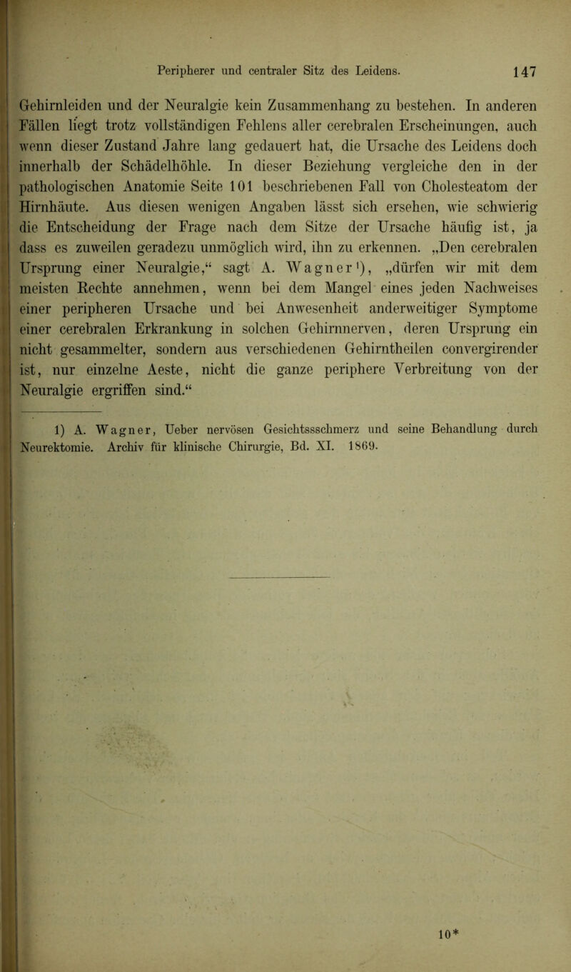 | Gehimleiden und der Neuralgie kein Zusammenhang zu bestehen. In anderen | Fâllen liegt trotz vollstàndigen Fehlens aller cerebralen Erscheinungen, auch wenn dieser Zustand Jahre lang gedauert hat, die Ursache des Leidens doch innerhalb der Schâdelhôhle. In dieser Beziehung vergleiche den in der ; pathologischen Anatomie Seite 101 beschriebenen Fall von Cholesteatom der Hirnhâute. Aus diesen wenigen Angaben làsst sich ersehen, wie schwierig die Entscheidung der Frage nach dem Sitze der Ursache hâufig ist, ja I dass es zuweilen geradezu unmôglich wird, ihn zu erkennen. „Den cerebralen Ursprung einer Neuralgie,“ sagt A. Wagner* 1), „dürfen wir mit dem meisten Kechte annehmen, wenn bei dem Mangel eines jeden Nachweises i einer peripheren Ursache und bei Anwesenheit anderweitiger Symptôme I einer cerebralen Erkrankung in solchen Gehirnnerven, deren Ursprung ein nicht gesammelter, sondem aus verschiedenen Gehirntheilen convergirender l ist, nur einzelne Aeste, nicht die ganze periphere Yerbreitung von der I Neuralgie ergriffen sind.“ 1) A. Wagner, Ueber nervôsen Gesichtsssckmerz und seine Bekandlung durch I Neurektomie. Archiv für klinische Chirurgie, Bd. XI. 1869. 10*