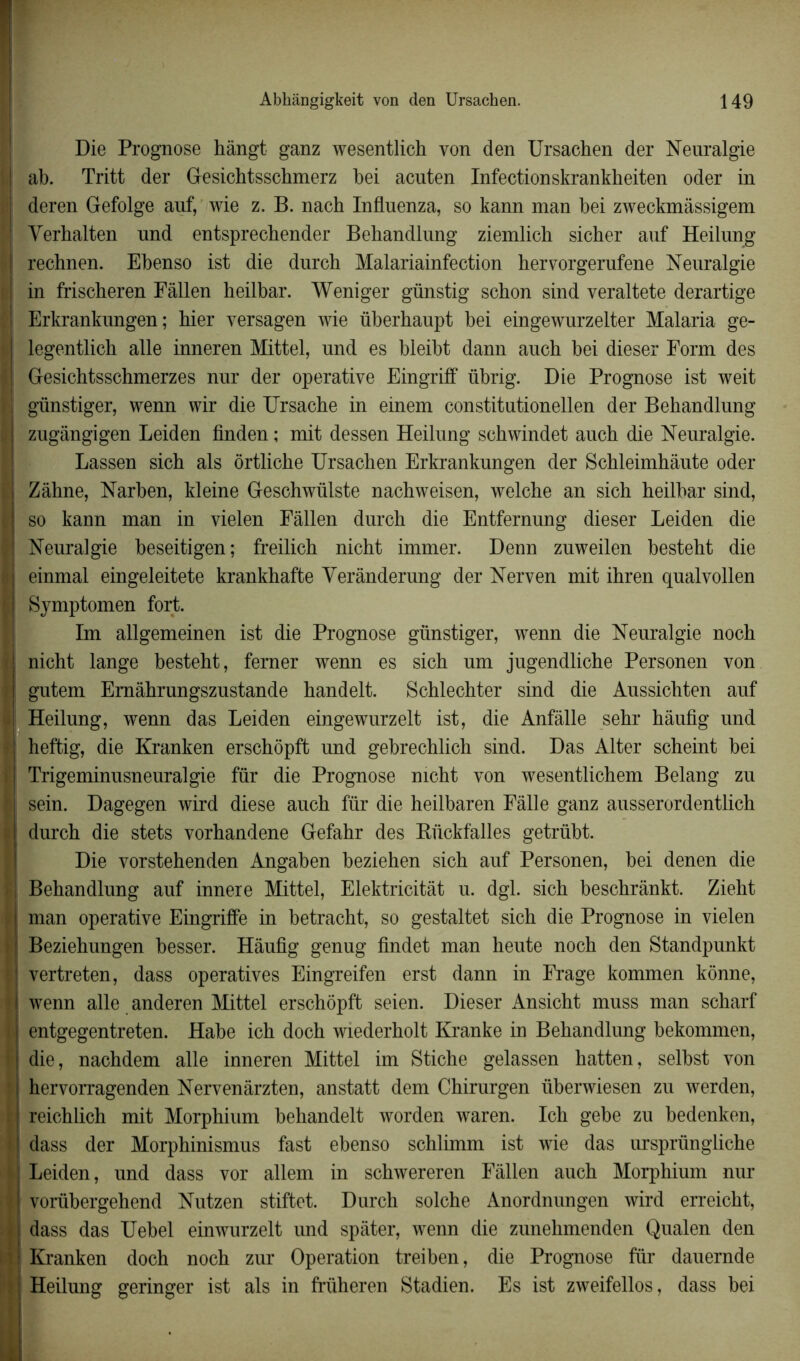 Die Prognose hângt ganz wesentlich von den Ursachen der Neuralgie ah. Tritt der Gesichtsschmerz hei acnten Infectionskrankheiten oder in deren Gefolge auf, wie z. B. nach Infiuenza, so kann man hei zweckmâssigem Yerhalten und entsprechender Behandlung ziemlich sicher auf Heilung rechnen. Ehenso ist die durch Malariainfection hervorgerufene Neuralgie in frischeren Fàllen heilbar. Weniger günstig schon sind veraltete derartige Erkrankungen; hier versagen wie üherhaupt bei eingewurzelter Malaria ge- legentlich aile inneren Mittel, und es bleiht dann auch hei dieser Form des Gesichtsschmerzes nur der operative Eingriff übrig. Die Prognose ist weit günstiger, wenn wir die Ursache in einem constitutionellen der Behandlung zugângigen Leiden finden ; mit dessen Heilung schwindet auch die Neuralgie. Lassen sich als ôrtliche Ursachen Erkrankungen der Schleimhàute oder Zâhne, Narhen, kleine Geschwülste nachweisen, welche an sich heilbar sind, so kann man in vielen Fâllen durch die Entfernung dieser Leiden die Neuralgie beseitigen; freilich nicht immer. Denn zuweilen hesteht die einmal eingeleitete krankhafte Yerânderung der Nerven mit ihren qualvollen Symptomen fort. Im allgemeinen ist die Prognose günstiger, wenn die Neuralgie noch nicht lange hesteht, ferner wenn es sich um jugendliche Personen von gutem Emâhrungszustande handelt. Schlechter sind die Aussichten auf Heilung, wenn das Leiden eingewurzelt ist, die Anfàlle sehr hâufig und heftig, die Kranken erschôpft und gebrechlich sind. Das Alter scheint bei Trigeminusneuralgie für die Prognose nicht von wesentlichem Belang zu sein. Dagegen wird diese auch für die heilbaren Fâlle ganz ausserordentlich durch die stets vorhandene Gefahr des Rückfalles getrüht. Die vorstehenden Angahen heziehen sich auf Personen, hei denen die Behandlung auf innere Mittel, Elektricitât u. dgl. sich beschrânkt. Zieht man operative Eingriffe in hetracht, so gestaltet sich die Prognose in vielen Beziehungen besser. Hâufig genug findet man heute noch den Standpunkt vertreten, dass opératives Eingreifen erst dann in Frage kommen kônne, wenn aile anderen Mittel erschôpft seien. Dieser Ansicht muss man scharf entgegentreten. Hahe ich doch wiederholt Kranke in Behandlung bekommen, die, nachdem aile inneren Mittel im Stiche gelassen hatten, selhst von hervorragenden Nervenârzten, anstatt dem Chirurgen überwiesen zu werden, reichlich mit Morphium hehandelt worden waren. Ich gebe zu bedenken, dass der Morphinismus fast ebenso schlimm ist wie das ursprüngliche Leiden, und dass vor allem in schwereren Fâllen auch Morphium nur vorübergehend Nutzen stiftet. Durch solche Anordnungen wird erreicht, dass das Uebel einwurzelt und spâter, wenn die zunehmenden Qualen den Kranken doch noch zur Operation treiben, die Prognose für dauemde Heilung geringer ist als in früheren Stadien. Es ist zweifellos, dass bei