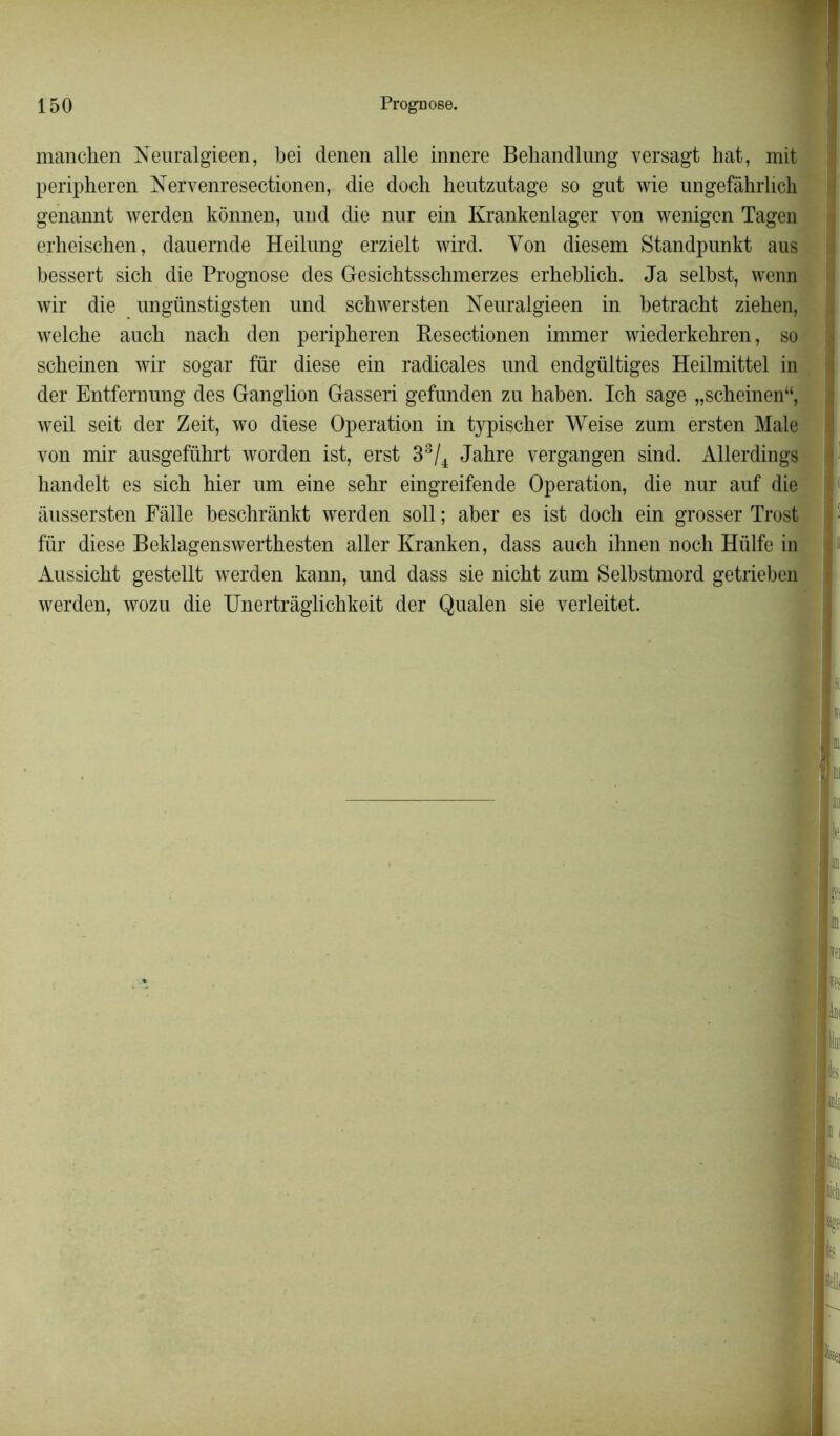 manchen Neuralgieen, bei denen aile innere Behandlung versagt hat, mit peripheren Nervenresectionen, die doch heutzutage so gut wie ungefâhrlieh genannt werden kônnen, und die nur ein Krankenlager von wenigen Tagen erbeischen, dauernde Heilung erzielt wird. Yon diesem Standpunkt aus bessert sich die Prognose des Gesichtsschmerzes erheblich. Ja selbst, wenn wir die ungünstigsten und schwersten Neuralgieen in betracbt ziehen, welche aucb nacb den peripheren Resectionen immer wiederkehren, so scheinen wir sogar für diese ein radicales und endgültiges Heilmittel in der Entfernung des Ganglion Gasseri gefunden zu haben. Ich sage „scheinen“, weil seit der Zeit, wo diese Operation in typischer Weise zum ersten Male yon mir ausgeführt worden ist, erst 33/4 Jahre vergangen sind. Allerdings handelt es sich hier um eine sehr eingreifende Operation, die nur auf die âussersten Eâlle beschrànkt werden soll ; aber es ist doch ein grosser Trost ■ für diese Beklagenswerthesten aller Kranken, dass auch ihnen noch Hülfe in Aussicht gestellt werden kann, und dass sie nicht zum Selbstmord getrieben werden, wozu die Unertrâglichkeit der Qualen sie yerleitet.