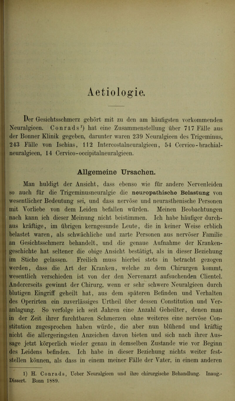 Aetiologie. Der Gesichtsschmerz gehôrt mit zu den am hâufigsten vorkommenden Neuralgieen. Conrads1) hat eine Zusammenstellung iiber 717 Fâlle aus der Bonner Klinik gegeben, darunter waren 239 Neuralgieen des Trigeminus, 243 Fâlle von Ischias, 112 Intercostalneuralgieen, 54 Cervico - brachial- neuralgieen, 14 Cervico-occipitalnenralgieen. Allgemeine Ursachen. Man huldigt der Ansicht, dass ebenso wie fur andere Nervenleiden so aucb fur die Trigeminusneuralgie die neuropathische Belastung von wesentlicher Bedentung sei, und dass nervôse nnd nenrasthenische Personen mit Yorliebe von dem Leiden befallen vvürden. Meinen Beobachtungen nach kann ich dieser Meinung nicht beistimmen. Icb habe hâufiger durch- aus krâftige, im übrigen kemgesnnde Lente, die in keiner Weise erblich belastet waren, als schwâchlicbe und zarte Personen aus nervôser Familie an Gesichtsschmerz behandelt, und die genaue Aufnahme der Kranken- geschichte hat seltener die obige Ansicbt bestâtigt, als in dieser Beziehung im Stiche gelassen. Freilich muss hierbei stets in betracht gezogen werden, dass die Art der Kranken, welche zu dem Chirurgen kommt, wesentlich verschieden ist von der den Nervenarzt aufsuchenden Clientel. Andererseits gewinnt der Chirurg, wenn er sehr schwere Neuralgieen durch blutigen Eingriff geheilt hat, aus dem spâteren Befinden und Yerhalten des Operirten ein zuverlâssiges Urtheil über dessen Constitution und Yer- anlagung. So verfolge ich seit Jahren eine Anzahl Geheilter, denen man in der Zeit ihrer furchtbaren Schmerzen ohne weiteres eine nervôse Con- stitution zugesprochen haben würde, die aber nun blühend und krâftig nicht die allergeringsten Anzeichen davon bieten und sich nach ihrer Aus- | sage jetzt kôrperlich wieder genau in demselben Zustande wie vor Beginn | des Leidens befinden. Ich habe in dieser Beziehung nichts weiter fest- f) stellen kônnen, als dass in einem meiner Fâlle der Yater, in einem anderen l^ 1) H. Conrads, Ueber Neuralgieen und ihre cliirurgiscke Behandlung. Inaug.-